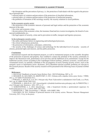 УПРАВЛІННЯ ТА АДМІНІСТРУВАННЯ
57
• the disruption and the prevention of privacy, i.e. the protection of individuals with the regard to the process-
ing of personal data
• selected topics of violation and prevention of the protection of classified information,
• selected topics of violation and prevention of the protection of intellectual property,
• the problems of formation of the sociology security: the security solutions to social problems.
In the economic security sector:
• the protection of the economic interests of personal and legal entities and the protection of the economic
interests of the state,
• the crime and economic crime,
• the prevention of the economic crime, the insurance fraud and tax evasion investigation, the breach of com-
mercial confidentiality etc.,
• the legal aspects of security, crime and its prevention in traffic, transport and logistics processes.
In the technogenic security sector:
• the safety and human factors in engineering and technological processes,
• the critical infrastructure protection,
• the protection of information, cyberspace, cybercrime,
• the security of the challenges of science and technology for the individual level of security – security of
citizens, protected rights and interests, and the public protection.
Conclusions
International research and development projects, as well as institutional projects in the scientific discipline
of the protection of persons and property, have enabled to connect the potential of the security community to
improve the theoretical work, performance of its activities and the fulfilment of its commitment. Except for the
traditional security sectors according to the Copenhagen School (military, political, economic, societal and en-
vironmental sector), we partially contribute to the investigation of newly forming security sectors, such as the
energetic sector or information sector. (Kelemen, 2015) Identified selected scientific problems are relevant to
this research process. Results of the security research will be presented in the following issues of journal «Global
world».
References:
1. OECD DAC Handbook on Security Sector Reform. Paris : OECD Publishing, 2007, p. 22.
2. MESÁROŠ, M., KELEMEN, M., KRIŽOVSKÝ, S. 2011. Ochrana osôb a majetku, teória a prax. Košice : VŠBM,
2011, p. 357 ISBN 978-80-89282-59-3.
3. PORADA, V., HOLCR, K. et al. 2011. Policejní vědy. Plzeň: Vydavatelství a nakladatelstvíAleš Čeněk, s.r.o, Plzeň,
2011, pp. 65. ISBN 978-80-7380-314-8.
4. ERNEKER, J., HOLCR, K. 1997. Gnozeologické východiská konštituovania policajnej vedy. In ŠIMOVČEK, I.
a kol. Policajné vedy. Bratislava : APZ, 1997, p. 12.
5. KORZENOWSKI, L. F. 2010. Sekuritologie – věda o  bezpečnosti člověka a  společenských organizací. In
Karlovarská právní revue, č. 4/2010. ISSN 1801-2193.
6. HOFREITER, L. 2006. Securitológia. L. Mikuláš : AOS GMRŠ, 2006.
7. KELEMEN, M. 2015. Problems of protected interests in the security sectors. Warzsaw: Warszaw Management
University, 2015, 114 p. (in the press)
 