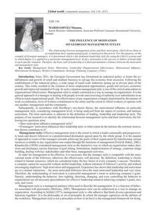 Global world : науковий альманах. Vol. I (I), 2015
58
УДК 336
Maridashvili Manana,
doctor Business Administration, Associate Professor Caucasus International University,
Georgia
The Influence of Motivation
on Georgian Management Styles
The relationship between management styles and their motivation, which drives them in
accomplishing their organizational goals, is analyzed in this article. For this purpose, on the
example of Georgian managers, it is determined which is the dominant leadership style (by using the Likert’s system) and
to which degree it is applied at a particular management level. In fact, motivation is the success or failure of leadership
in each specific situation. Therefore, the basic task of leadership is to find and maintain a balance between the motivation
and management style.
Key words: Management Styles, Motivation, Leadership Organizational Effectiveness, Motivational Influence,
Motivational Techniques, Workers Commitment, Strategic Planning, Company’s Policy.
Introduction. Since 2011, the Georgian Government has formulated an industrial policy to foster the es-
tablishment and growth of small and medium business to salvage the economy from recession. Following the
establishment of the industrial policy, a wide range of small scale industries sprang up in diverse parts of the
country. This really resulted in the creation of more employment opportunities, goods and services, economic
growth and improved standard of living. In such a situation management style is one of the critical antecedents to
organizational effectiveness. Management style is simply construed as a way to manage an organization. It is the
general approach of a manager in dealing with people at work and exercising of authority over subordinates in an
effort to reach organizational goals. The effectiveness of any organization is largely determined by the manner of
work co-ordination, level of workers commitment to the entity and the extent to which workers co-operate with
one another, management and the community.
Subsequently, in accordance with Herzberg’s two-factor theory, the motivational influence on particular
management style, considering management level, is being analyzed from the aspect of extrinsic and intrinsic
motivation. The term motivation is inherent in the definition of leading, leadership and leadership style. The
purpose of our research is to identify the relationship between management styles and their motivation, the fol-
lowing two questions arise:
• Does motivation influence management style?
• If managers’ motivation influences their leadership style, to what extent do the intrinsic the extrinsic motiva-
tion factors contribute to it?
Management styles. Effective management style is the extent to which a leader continually and progressive-
ly leads and directs followers to a predetermined destination agreed upon by the whole group. It is the manner
of approach to issues of the managers towards achieving the goals of their organization by transforming various
resources available to any organization into output through the functions of management (Field & Dubey, 2001).
Khandwalla (1995b) considered management style as the distinctive way in which an organization makes deci-
sions and discharges various functions of goal setting, formulation, implementation of strategy, corporate image
building, dealing with key stakeholders and other basic management activities.
Іn order for management to be effective, it is necessary that the manager style is compatible with the moti-
vational needs of the followers, otherwise the effectiveness will decrease. By definition, leadership is closely
related to human resources, which are considered today the key factor of every company’s success. Therefore,
a company cannot be successful without skilful leadership, without initiation of follower’s activity and without
encouraging employees’ high motivation and engagement. Experience has shown that leadership and motivation
are in a mutual interaction – the most motivated followers have the most motivated leadership and vice versa.
Therefore, the understanding of motivation is a powerful management’s mean in achieving company’s goals.
Namely, understanding the behavior, fore sighting, directing, changing, and even controlling the behavior in
organizations are all necessary preconditions for effective leadership aimed at achieving company’s goals, mis-
sion, and vision.
Management style is a managerial parlance often used to describe the management. It is a function of behav-
ior associated with personality (McGuire, 2005). Management style can be understood as a way to manage an
organization. According to Schleh (1977), management style is «the adhesive that binds diverse operations and
functions together». It is the philosophy or set of principles by which the manager capitalizes on the abilities of
the workforce. Management style is not a procedure on how to do but it is the management framework for doing.
 