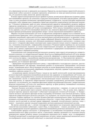 Global world : науковий альманах. Vol. I (I), 2015
64
ють, формування методів та принципів дослідження. Парадигма, що реалізована в практичній діяльності,
представляє собою сукупність основних принципів, визначених не лише регламентуючими документа-
ми, а й сукупністю норм, цінностей, зразків поведінки.
В межах першої моноцентричної моделі прийняття рішень активізувалася фінансова підтримка держа-
вою інноваційних процесів, що досягалось за рахунок оподаткування, пільгового кредитування, субсидій
тощо за умов складання оптимальних пропорцій розвитку підприємств, галузей (секторів) національної
економіки; тобто держава мала створювати сприятливі економічні умови розвитку регіональної економі-
ки. У більшості розвинених країн на зміну моноцентричній парадигмі інноваційного розвитку прийшла
парадигма саморозвитку, сутність якої полягала у створенні і використанні умов прийняття інноваційних
рішень самими регіональними суб’єктами господарювання. Тобто імпульс інноваційного розвитку йшов
не від держави, а від суб’єктів інноваційної діяльності, які, оцінюючи ефективність інновацій, використо-
вували принцип розмежування трансакційних витрат з метою максимізації інноваційного прибутку.
Мережа стосунків економічних суб’єктів за парадигмою саморозвитку формується за певними інсти-
туціональними правилами, тобто удосконалюється концепція партнерських відносин між контрагентами
мережних комунікацій, переходячи на більш високий рівень взаємовідповідальності за проміжні і кінце-
ві результати єдиного логістичного потоку товарів, інформації, фінансів, новацій тощо. Поширеність цієї
практики у сучасному діловому світі обумовила виникнення «мережного капіталізму», головною озна-
кою якого є створення ефективних взаємовигідних мереж відносин (звідси поняття «мережна економі-
ка», «економіка комунікацій», «інформаційна економіка»). Розвинені країни перейшли від застосування
схеми «міжрегіональних відносин» до схеми міжрегіональної інтеграції, що передбачало активізацію
їхньої ролі в процесі управління національною економікою та формуванні поліцентричного підходу до
прийняття рішень в мережній економіці.
Удосконалення схем самоорганізації регіонального розвитку через перехід від розвинутих «міжрегіо-
нальних відносин» до «міжрегіональної мережі» базується на інформаційній взаємодії суб’єктів завдяки
впровадженню інформаційно-комунікативних технологій, інформації та знання як ресурсів інформацій-
ного суспільства наряду з традиційними виробничими ресурсами (рис. 1). Наслідками цих процесів є:
– ускладнення мережних комунікацій в межах регіональної економічної системи під впливом не лише
внутрішніх, але й зовнішніх факторів;
– формування внутрішньорегіонального ринку з персоніфікацією господарських відносин, зростан-
ням передбачуваності дій партнера, зменшенням ризиків та оптимізацією трансакційних логістичних
витрат, підвищенням якості обслуговування покупців на основі формування своєрідних «альянсів» еко-
номічних інтересів постачальників, виробників, посередників, покупців, держави та раціоналізації тран-
сакційних сервісних витрат [2, с. 34];
– встановлення прямих контактів бізнесу і влади на так званій «клієнтській» основі при виваженому
розподілі функцій управління інноваційним розвитком між державою та інноваційними суб’єктами, що
створює умови для розробки більш досконалої економічної політики інноваційного розвитку регіональ-
них економічних систем та впровадження «інституціональної моделі економіки комунікацій». Отже,
знов звертаючись до парадигми міжрегіональної інтеграції (саморозвитку регіональних інноваційних
процесів), слід відзначити, що створення ефективної мережі внутрішньорегіональних і міжрегіональних
відносин економічних суб’єктів стає поштовхом переходу до фази розвитку інноваційного потенціалу
національної інноваційної системи в цілому.
Оскільки базовою категорією сучасного мережного капіталізму є «мережа», то саме ця інституція
стала об’єктом прискіпливої уваги сучасних неоінституціоналістів [2, с. 36], на думку яких, мережа є
центром перетину процесів локалізації і глобалізації господарських зв’язків суб’єктів (рис. 1). Підкрес-
люючи вагомість внутрішніх факторів впливу на розробку вітчизняних схем взаємодії регіонів у межах
парадигми міжрегіонального розподілу ресурсів, слід зауважити, що існуюча модель трансформаційної
економіки України перебуває під значним впливом факторів наднаціонального рівня, що різнопланово
впливають на розвиток регіональних економічних підсистем: з одного боку, процеси глобалізації забез-
печують доступ регіонів до світової мережі інформації, інновацій, інтелектуального капіталу, тощо; з
іншого – підсилюють кризові тенденції депресивних регіонів національної економічної системи.
Як наочно демонструє рис. 1, світове господарство характеризується подальшим наростанням супер-
ечностей між посиленням глобалізації, з одного боку, та локалізацією – з іншого, що впливає на ефектив-
ність впровадження моделей державного управління інноваційним розвитком економічних систем.­
Глобалізаційні процеси пов’язують із розширенням та поглибленням інтеграційних зв’язків, інтер-
націоналізацією всіх сфер суспільного життя, а локалізацію, навпаки, визначають як тенденцію пошуку
конкурентних переваг розвитку певних господарських комплексів (на їх макро-, мезо- та мікрорівнях).
Тенденції централізації та децентралізації економічних зв’язків у межах національної економічної систе-
ми відображають вплив тенденцій глобалізації та локалізації світового ринку.
 