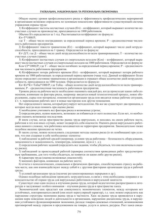 ГЛОБАЛЬНА, НАЦІОНАЛЬНА ТА РЕГІОНАЛЬНА ЕКОНОМІКА
79
Общую оценку уровня профессионального риска и эффективность профилактических мероприятий
в организации возможно определить по основным показателям эффективности существующей системы
управления охраны труда:
1) Коэффициент частоты несчастных случаев (Кч) – коэффициент, который выражает количество не-
счастных случаев на производстве, приходящихся на 1000 работников.
Обычно Кч определяется за 1 год. Рассчитывается коэффициент по формуле:
Кч=Т*1000/Р;
где Т – общее число пострадавших за определенный период времени; Р – среднесписочная числен-
ность работников предприятия.
2) Коэффициент тяжести травматизма (Кт) – коэффициент, который выражает число дней нетрудо-
способности, приходящихся на 1 травму. Определяется по формуле:
Кт=Д/Т; где Д – общее число дней нетрудоспособности по всем травмированным; Т – количество не-
счастных случаев (травм).
3) Коэффициент несчастных случаев со смертельным исходом (Ксм) – коэффициент, который выра-
жает число несчастных случаев со смертельным исходом на 1000 работников. Определяется по формуле:
Ксм=(Т*1000)/Р; где Т – общее число погибших за определенный период времени; Р – среднесписоч-
ная численность работников предприятия.
4) Коэффициент потерь рабочего времени (Кп) - коэффициент, который выражает потери рабочего
времени на 1000 работающих за определенный период времени (чаще год). Данный коэффициент более
полно определяет состояние травматизма в организации и отражает общее количество дней нетрудоспо-
собности, приходящееся на 1000 человек. Определяется по формуле:
Кп=Кч*Кт=Тобщ*1000/Р; где Тобщ – общее количество дней нетрудоспособности по всем травмиро-
ванным; Р – среднесписочная численность работников предприятия.
Уровень риска на рабочем месте необходимо оценивать каждый раз, когда происходят какие-либо из-
менения, влияющие на факторы риска, например: вводится новый технологический процесс, новое обо-
рудование, сырье или материалы; изменяется организация труда или вводятся новые рабочие ситуации,
в т. ч. перемещение рабочих мест в новые мастерские или другие помещения.
Нет определенного закона, который регулирует методологию. Но все же существуют два принципа, о
которых всегда надо помнить при оценке риска:
1) необходимо учитывать все факторы риска и возможные угрозы;
2) определив риск, нужно выяснить, возможно ли избавиться от него полностью. Если нет, то необхо-
димо оценить возможные последствия.
В ином случае, когда пространство рынка труда виртуально, и находясь на своем рабочем месте,
работник в тех или иных случаях, может подвергать себя опасности. Оценить риски виртуального работ-
ника намного сложнее, чем работника находящегося на территории предприятия. Законодательно также
подобное явление прописано не четко.
В таком случае, можно использовать следующие методы оценки риска (и их комбинации) при усло-
вии, что они содержат в себе необходимые элементы:
1) наблюдения за рабочей средой (например, условия труда работника – безопасность оборудования,
запыленность и задымленность, температура, освещение, шум и т. д.);
2) определения рабочих заданий (определить все задания, чтобы убедиться, что они включены в оцен-
ку риска);
3) наблюдений за происходящей работой (проверка соответствия проводимых работ предусмотрен-
ным требованиям, для того чтобы убедиться, не появятся ли какие-либо другие риски);
4) характера труда (оценка возможных опасностей);
5) внешних факторов, влияющих на рабочее место;
6) отчета о психологических, социальных и физических факторах, способствующих стрессу на рабо-
чем месте, как они взаимодействуют между собой и с другими факторами организации труда и рабочей
среды;
7) условий организации труда (наличие регламентированных перерывов и др.).
Однако подобные наблюдения проводить затруднительно, в связи с этим необходимы поправки в за-
конодательстве об охране труда для виртуальных работников и виртуальной занятости.
Существует еще один подход к изучению рынка труда, который недостаточно распространен в лите-
ратуре и заслуживает особого внимания – изучения рынка труда в пространстве хаоса.
Экономический хаос предстает как совокупность экономических элементов, между которыми нет
устойчивых, повторяющихся связей (они носят нерегулярный характер), т.е. хаос можно определить как
нарушение структуры экономики рынка труда в частности. Хаос на рынке труда проявляется в нару-
шении норм поведения людей и деятельности в организации, нарушении дисциплины труда, в наруше-
нии устойчивого функционирования экономики, разладе товарно-денежных отношений, возникновении
противоречий между спросом и предложением на товары, услуги и деньги, ресурсы. Рост хаоса свиде-
 