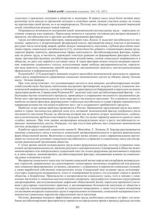 Global world : науковий альманах. Vol. I (I), 2015
80
тельствует о кризисных ситуациях в обществе и экономике. В период хаоса люди более активно ищут
различные пути выхода из кризисной ситуации и способны своим личным участием влиять не только
на перспективы своей жизни, но и на макропроцессы. Поэтому хаос обладает определенной творческой
силой, способностью рождать новый порядок.
Открываются возможности построения новой экономической системы рынка труда – переходное со-
стояние «порядок-хаос-порядок». Переходные моменты к хаосному состоянию ряд авторов связывают с
кризисом, нестабильностью и другими дестабилизирующими факторами.
Среди дестабилизирующих факторов, порождающих хаос, Косалс Л. выделяет нестабильность в эко-
номике: закрытость и дезорганизацию федеральной власти, противоречия между властью и регионами,
растущее число катастроф, аварий, крайне низкую защищенность населения, глубокое расслоение насе-
ления страны, социальную нестабильность [13], логично было бы добавить «теневизацию» рынка труда,
скрытые формы занятости, криминальные сферы деятельности. Дестабилизирующие факторы, влияю-
щие на рынок труда, в частности, порождают ответную реакцию на формирование факторов стабили-
зации, противодействующим дестабилизирующим воздействиям, снимая социальную напряженность в
обществе, не дают ему перейти в состояние хаоса. К таким факторам можно отнести миграцию населе-
ния, повышение социального статуса, использование права свободы предпринимательства, определе-
ние вида занятости, совмещение занятий населением, дистанционную занятость, институционализацию
(формальную и неформальную)[14].
Родионов В.Г. [15] акцентирует внимание на росте масштабов экономической деятельности, приводя-
щей к росту инерционности управляемых социально-экономических систем по общему закону: больше
масса – больше инерция.
При этом автор отмечает, что усиливающаяся частота и сила внешних дестабилизирующих воздей-
ствий способствуют быстрому накоплению внутренних противоречий, ведущих к росту социально-эко-
номической напряженности, а потеря устойчивости характеризуется бифуркацией и переходом на новую
траекторию развития. Справедливо Родионов В.Г. выделяет еще один дестабилизирующий фактор – гло-
бализацию научно-технического прогресса, приводящую к сокращению численности традиционных ра-
бочих мест при продолжающемся во всем мире росте численности населения. Это становится одним из
наиболее активных факторов, формирующих глобальную нестабильность в мире в форме перманентного
перераспределения как численности рабочих мест, так и создаваемого прибавочного продукта.
Наиболее остро данная проблема проявляется в России. Превышение предложения труда над имею-
щейся в стране численностью рабочей силы есть активный экономический фактор ускоренного роста
численности населения России, не обеспечив который нам не решить острых экономических, социаль-
ных и политических проблем в настоящем и будущем. Все это делает параметр занятости одним из таких
«слабых звеньев». При этом данная диспропорция непосредственно ведет к росту нестабильности со-
циально–экономических систем. Очевидно, что при отсутствии рабочих мест социально-экономическая
система деградирует и распадается.
В работах представителей социологии знания К. Манхейма, Т. Лукмана, П. Бергера рассматривается
значение социального хаоса в контексте социальной диспропорциональности и кризиса рациональных
форм общественной жизни. Включение в социальную жизнь низших слоев с иррациональными претен-
зиями на господство усиливает социальную нестабильность и приводит к социальному хаосу как альтер-
нативе рациональной организации общества.
С точки зрения данной позиции рынок труда может разрушаться изнутри, поэтому устранение соци-
альной диспропорциональности, введение разумного демократического планирования в обществе может
минимизировать или нейтрализовать социальный хаос (не только разрушение организованного порядка)
и, в свою очередь, минимизировать дестабилизирующие факторы, оказывающие влияние на социально-
трудовые отношения в целом.
Восприятие социального хаоса как состояния социальной жизни определяется выбором индивидуаль-
ных стратегий, направленных на удовлетворение элементарных жизненных потребностей или реализа-
цию социально-фиксированных установок, связанных с сохранением и переносом социальных позиций,
а также выработкой собственных поведенческих кодов. Социальный хаос на рынке труда легитимиру-
ется через социальную неуверенность, отказ от планирования будущего, что усиливает страхи и тревоги
общества, к безработице. Производство и воспроизводство социального хаоса, хотя и связано с соци-
альным наследием и социально-ностальгическим синдромом, продуцируется социально-структурными
диспропорциями, институциональными дефектами общественной жизни, переходом кризисного состо-
яния в регулярные «хаотические» практики, в дистанцирование большинства населения от общества и
государства и концентрировании усилий на социальном микроуровне, а также отсутствием механизмов
согласования интересов социальных групп и маргинальным положением, социальной неуверенностью и
неясностью социальных перспектив определенной части населения.
Поэтому, формируя механизм эффективного рынка труда, необходимо учитывать тот факт, что коле-
бания дестабилизирующих факторов могут привести на определенное время к процессу распада системы
 