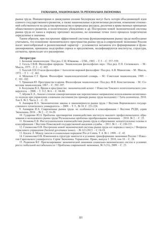 ГЛОБАЛЬНА, НАЦІОНАЛЬНА ТА РЕГІОНАЛЬНА ЕКОНОМІКА
81
рынка труда. Инициаторами и движущими силами беспорядка могут быть потеря объединяющей идеи
единого государственного развития, а также национальные и религиозные различия, изменение отноше-
ний собственности на средства производства и природные ресурсы, различия в нравственных принципах
общественного развития, в политических убеждениях и др. Построение новой экономической системы
рынка труда от хаоса к порядку протекает медленно, но основные точки этого процесса теоретически
определимы и значимы.
Таким образом, при построении эффективной системы функционирования рынка труда необходимо
учитывать, что изменение экономического пространства рынка труда в современной экономике России
носит многообразный и разноплановый характер – усложняется механизм его формирования и функ-
ционирования, принципы подстройки спроса и предложения, модифицируются институты, структура,
сегменты, происходит его расширение.
Литература:
1. Большая энциклопедия / Под ред. С.Н. Южакова. – СПб., 1903. – Т. 5. – С. 557–559.
2. Гегель Г.В.Ф. Философия природы. Энциклопедия философских наук / Под ред. Е.П. Ситковского. – М.:
Мысль, 1975. –Т. 2. – С. 693.
3. Толстой Л.Н. О цели философии // Антология мировой философии / Под ред. А.В. Мамонтова. – М.: Мысль,
1972. – Т. 1. – С. 461.
4. Мемохин С.Г. Время. Философия: энциклопедический словарь. – М.: Советская энциклопедия, 1989. –
С. 101–102.
5. Урманцев Ю. Пространство и время. Философская энциклопедия / Под ред. Ф.В. Константинова. – М.: Со-
ветская энциклопедия, 1967. – С. 392–397.
6. Колупаева В.А. Время и пространство: экономический аспект // Известия Томского политехнического уни-
верситета. – 2008. – Т. 312. № 6. – С. 84-88.
7. Абуева Е.Л., Анализ степени самоорганизации как перспективное направление использования когнитивно-
го подхода при управлении сложными системами (на примере рынка труда молодежи) // Tеrrа economicus. 2010.
Том 8. № 2. Часть 2. – С. 22.
8. Ашмаров И.А. Экономические законы и закономерности рынка труда // Вестник Воронежского государ-
ственного технического университета. – 2009. – Т. 5., № 10. С. 221-224.
9. Ашмаров И.А. Современные рынки труда: их особенности и классификации // Вестник РУДН, серия
Экономика, 2010. – № 2. – С.16-20.
10. Гударенко Ю.А Проблемы противоречия взаимодействия института высшего профессионального обра-
зования и молодежного рынка труда//Региональные проблемы преобразования экономики. – 2010. № 2. – С. 25.
11. Казакова Е.В. Институциональное взаимодействие рынка труда и образования: концептуальные основы и
классификация // Вестник Поволжской государственной академии службы. – 2011. № 1. – С.130-135.
12. Сенокосова О.В. Построение новой экономической системы рынка труда «от порядка к хаосу».// Вопросы
отраслевого управления (Sectoral governance issues). – № 1(1) 2013. – С.14-18.
13. Косалс Л. Между хаосом и социальным порядком//Pro et Contra. T. 4. № 1. 1999. – С. 42.
14. Сенокосова О.В. Изменения в структуре занятости в условиях трансформации экономики России // Извес-
тия Саратовского университета. Серия Экономика. Управление. Право, выпуск 1. 2010, том 10. – С. 28.
15. Родионов В.Г. Прогнозирование экономической динамики социально-экономических систем в условиях
роста глобальной нестабильности // Проблемы современной экономики, № 3 (31), 2009. – С. 23.
 