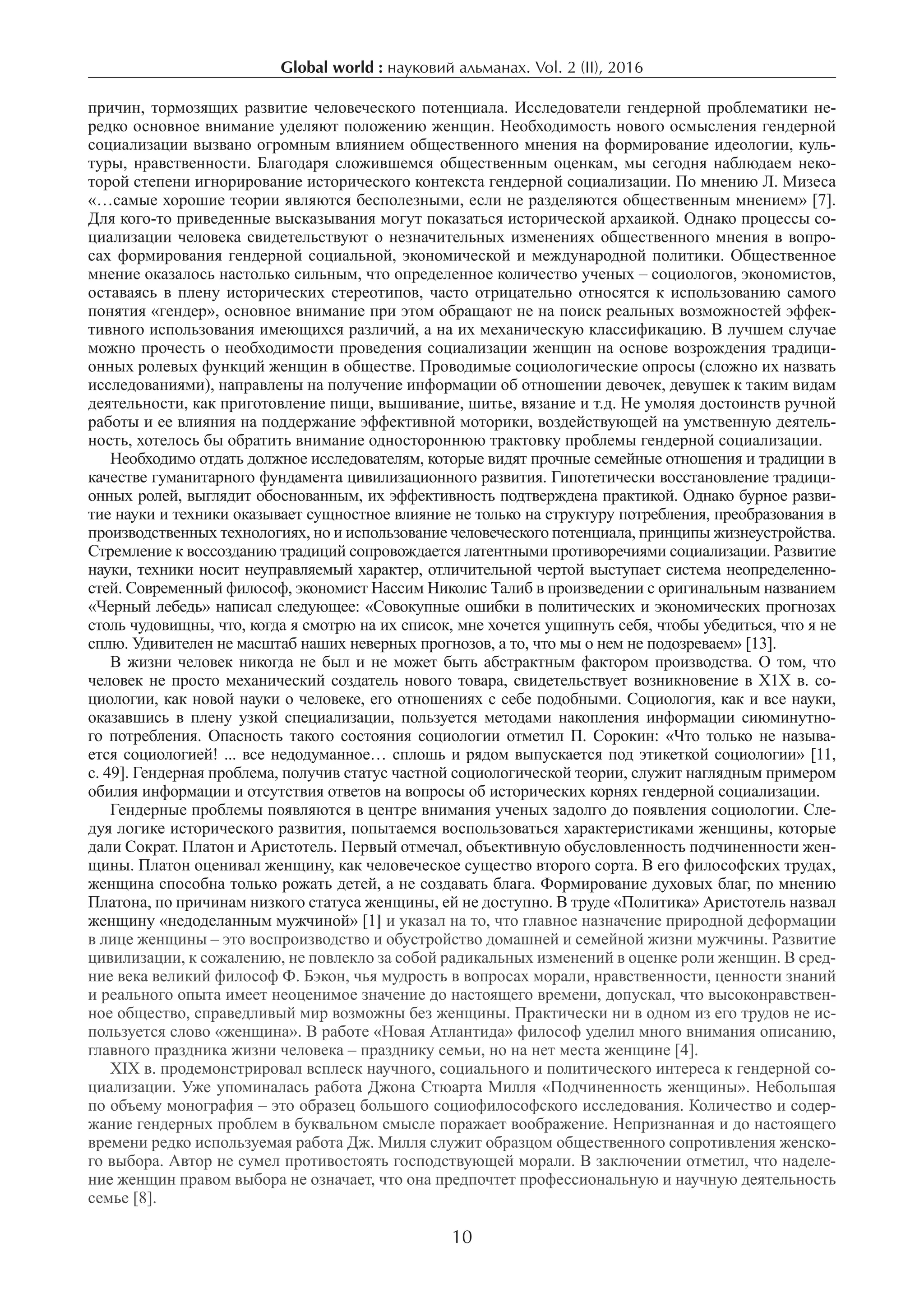 Global world : науковий альманах. Vol. 2 (II), 2016
10
причин, тормозящих развитие человеческого потенциала. Исследователи гендерной проблематики не-
редко основное внимание уделяют положению женщин. Необходимость нового осмысления гендерной
социализации вызвано огромным влиянием общественного мнения на формирование идеологии, куль-
туры, нравственности. Благодаря сложившемся общественным оценкам, мы сегодня наблюдаем неко-
торой степени игнорирование исторического контекста гендерной социализации. По мнению Л. Мизеса
«…самые хорошие теории являются бесполезными, если не разделяются общественным мнением» [7].
Для кого-то приведенные высказывания могут показаться исторической архаикой. Однако процессы со-
циализации человека свидетельствуют о незначительных изменениях общественного мнения в вопро-
сах формирования гендерной социальной, экономической и международной политики. Общественное
мнение оказалось настолько сильным, что определенное количество ученых – социологов, экономистов,
оставаясь в плену исторических стереотипов, часто отрицательно относятся к использованию самого
понятия «гендер», основное внимание при этом обращают не на поиск реальных возможностей эффек-
тивного использования имеющихся различий, а на их механическую классификацию. В лучшем случае
можно прочесть о необходимости проведения социализации женщин на основе возрождения традици-
онных ролевых функций женщин в обществе. Проводимые социологические опросы (сложно их назвать
исследованиями), направлены на получение информации об отношении девочек, девушек к таким видам
деятельности, как приготовление пищи, вышивание, шитье, вязание и т.д. Не умоляя достоинств ручной
работы и ее влияния на поддержание эффективной моторики, воздействующей на умственную деятель-
ность, хотелось бы обратить внимание одностороннюю трактовку проблемы гендерной социализации.
Необходимо отдать должное исследователям, которые видят прочные семейные отношения и традиции в
качестве гуманитарного фундамента цивилизационного развития. Гипотетически восстановление традици-
онных ролей, выглядит обоснованным, их эффективность подтверждена практикой. Однако бурное разви-
тие науки и техники оказывает сущностное влияние не только на структуру потребления, преобразования в
производственных технологиях, но и использование человеческого потенциала, принципы жизнеустройства.
Стремление к воссозданию традиций сопровождается латентными противоречиями социализации. Развитие
науки, техники носит неуправляемый характер, отличительной чертой выступает система неопределенно-
стей. Современный философ, экономист Нассим Николис Талиб в произведении с оригинальным названием
«Черный лебедь» написал следующее: «Совокупные ошибки в политических и экономических прогнозах
столь чудовищны, что, когда я смотрю на их список, мне хочется ущипнуть себя, чтобы убедиться, что я не
сплю. Удивителен не масштаб наших неверных прогнозов, а то, что мы о нем не подозреваем» [13].
В жизни человек никогда не был и не может быть абстрактным фактором производства. О том, что
человек не просто механический создатель нового товара, свидетельствует возникновение в Х1Х в. со-
циологии, как новой науки о человеке, его отношениях с себе подобными. Социология, как и все науки,
оказавшись в плену узкой специализации, пользуется методами накопления информации сиюминутно-
го потребления. Опасность такого состояния социологии отметил П. Сорокин: «Что только не называ-
ется социологией! ... все недодуманное… сплошь и рядом выпускается под этикеткой социологии» [11,
с. 49]. Гендерная проблема, получив статус частной социологической теории, служит наглядным примером
обилия информации и отсутствия ответов на вопросы об исторических корнях гендерной социализации.
Гендерные проблемы появляются в центре внимания ученых задолго до появления социологии. Сле-
дуя логике исторического развития, попытаемся воспользоваться характеристиками женщины, которые
дали Сократ. Платон и Аристотель. Первый отмечал, объективную обусловленность подчиненности жен-
щины. Платон оценивал женщину, как человеческое существо второго сорта. В его философских трудах,
женщина способна только рожать детей, а не создавать блага. Формирование духовых благ, по мнению
Платона, по причинам низкого статуса женщины, ей не доступно. В труде «Политика» Аристотель назвал
женщину «недоделанным мужчиной» [1] и указал на то, что главное назначение природной деформации
в лице женщины – это воспроизводство и обустройство домашней и семейной жизни мужчины. Развитие
цивилизации, к сожалению, не повлекло за собой радикальных изменений в оценке роли женщин. В сред-
ние века великий философ Ф. Бэкон, чья мудрость в вопросах морали, нравственности, ценности знаний
и реального опыта имеет неоценимое значение до настоящего времени, допускал, что высоконравствен-
ное общество, справедливый мир возможны без женщины. Практически ни в одном из его трудов не ис-
пользуется слово «женщина». В работе «Новая Атлантида» философ уделил много внимания описанию,
главного праздника жизни человека – празднику семьи, но на нет места женщине [4].
ХІХ в. продемонстрировал всплеск научного, социального и политического интереса к гендерной со-
циализации. Уже упоминалась работа Джона Стюарта Милля «Подчиненность женщины». Небольшая
по объему монография – это образец большого социофилософского исследования. Количество и содер-
жание гендерных проблем в буквальном смысле поражает воображение. Непризнанная и до настоящего
времени редко используемая работа Дж. Милля служит образцом общественного сопротивления женско-
го выбора. Автор не сумел противостоять господствующей морали. В заключении отметил, что наделе-
ние женщин правом выбора не означает, что она предпочтет профессиональную и научную деятельность
семье [8].
 