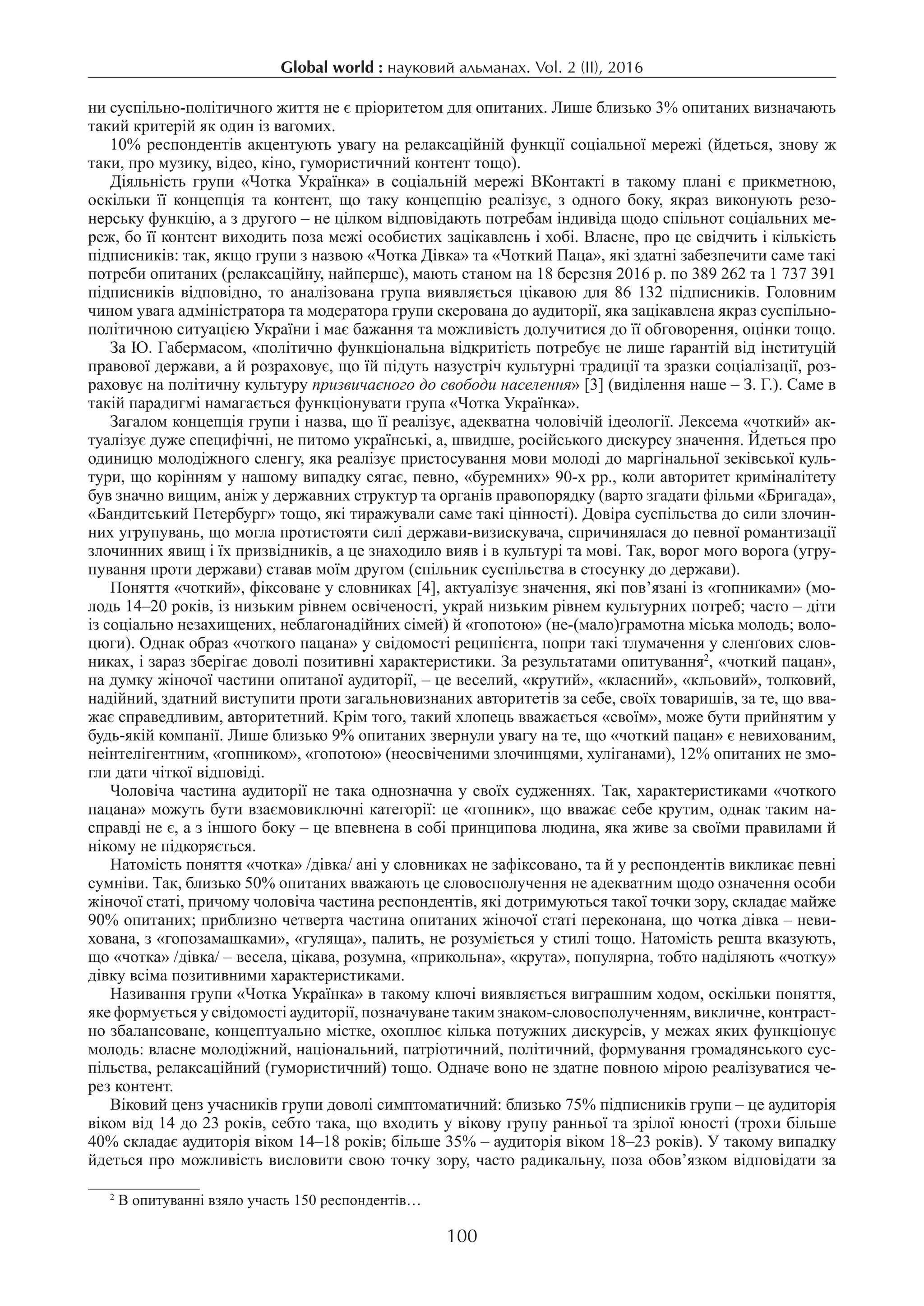 Global world : науковий альманах. Vol. 2 (ІI), 2016
100
ни суспільно-політичного життя не є пріоритетом для опитаних. Лише близько 3% опитаних визначають
такий критерій як один із вагомих.
10% респондентів акцентують увагу на релаксаційній функції соціальної мережі (йдеться, знову ж
таки, про музику, відео, кіно, гумористичний контент тощо).
Діяльність групи «Чотка Українка» в соціальній мережі ВКонтакті в такому плані є прикметною,
оскільки її концепція та контент, що таку концепцію реалізує, з одного боку, якраз виконують резо-
нерську функцію, а з другого – не цілком відповідають потребам індивіда щодо спільнот соціальних ме-
реж, бо її контент виходить поза межі особистих зацікавлень і хобі. Власне, про це свідчить і кількість
підписників: так, якщо групи з назвою «Чотка Дівка» та «Чоткий Паца», які здатні забезпечити саме такі
потреби опитаних (релаксаційну, найперше), мають станом на 18 березня 2016 р. по 389 262 та 1 737 391
підписників відповідно, то аналізована група виявляється цікавою для 86 132 підписників. Головним
чином увага адміністратора та модератора групи скерована до аудиторії, яка зацікавлена якраз суспільно-
політичною ситуацією України і має бажання та можливість долучитися до її обговорення, оцінки тощо.
За Ю. Габермасом, «політично функціональна відкритість потребує не лише ґарантій від інституцій
правової держави, а й розраховує, що їй підуть назустріч культурні традиції та зразки соціалізації, роз-
раховує на політичну культуру призвичаєного до свободи населення» [3] (виділення наше – З. Г.). Саме в
такій парадигмі намагається функціонувати група «Чотка Українка».
Загалом концепція групи і назва, що її реалізує, адекватна чоловічій ідеології. Лексема «чоткий» ак-
туалізує дуже специфічні, не питомо українські, а, швидше, російського дискурсу значення. Йдеться про
одиницю молодіжного сленгу, яка реалізує пристосування мови молоді до маргінальної зеківської куль-
тури, що корінням у нашому випадку сягає, певно, «буремних» 90-х рр., коли авторитет криміналітету
був значно вищим, аніж у державних структур та органів правопорядку (варто згадати фільми «Бригада»,
«Бандитський Петербург» тощо, які тиражували саме такі цінності). Довіра суспільства до сили злочин-
них угрупувань, що могла протистояти силі держави-визискувача, спричинялася до певної романтизації
злочинних явищ і їх призвідників, а це знаходило вияв і в культурі та мові. Так, ворог мого ворога (угру-
пування проти держави) ставав моїм другом (спільник суспільства в стосунку до держави).
Поняття «чоткий», фіксоване у словниках [4], актуалізує значення, які пов’язані із «гопниками» (мо-
лодь 14–20 років, із низьким рівнем освіченості, украй низьким рівнем культурних потреб; часто – діти
із соціально незахищених, неблагонадійних сімей) й «гопотою» (не-(мало)грамотна міська молодь; воло-
цюги). Однак образ «чоткого пацана» у свідомості реципієнта, попри такі тлумачення у сленґових слов-
никах, і зараз зберігає доволі позитивні характеристики. За результатами опитування2
, «чоткий пацан»,
на думку жіночої частини опитаної аудиторії, – це веселий, «крутий», «класний», «кльовий», толковий,
надійний, здатний виступити проти загальновизнаних авторитетів за себе, своїх товаришів, за те, що вва-
жає справедливим, авторитетний. Крім того, такий хлопець вважається «своїм», може бути прийнятим у
будь-якій компанії. Лише близько 9% опитаних звернули увагу на те, що «чоткий пацан» є невихованим,
неінтелігентним, «гопником», «гопотою» (неосвіченими злочинцями, хуліганами), 12% опитаних не змо-
гли дати чіткої відповіді.
Чоловіча частина аудиторії не така однозначна у своїх судженнях. Так, характеристиками «чоткого
пацана» можуть бути взаємовиключні категорії: це «гопник», що вважає себе крутим, однак таким на-
справді не є, а з іншого боку – це впевнена в собі принципова людина, яка живе за своїми правилами й
нікому не підкоряється.
Натомість поняття «чотка» /дівка/ ані у словниках не зафіксовано, та й у респондентів викликає певні
сумніви. Так, близько 50% опитаних вважають це словосполучення не адекватним щодо означення особи
жіночої статі, причому чоловіча частина респондентів, які дотримуються такої точки зору, складає майже
90% опитаних; приблизно четверта частина опитаних жіночої статі переконана, що чотка дівка – неви-
хована, з «гопозамашками», «гуляща», палить, не розуміється у стилі тощо. Натомість решта вказують,
що «чотка» /дівка/ – весела, цікава, розумна, «прикольна», «крута», популярна, тобто наділяють «чотку»
дівку всіма позитивними характеристиками.
Називання групи «Чотка Українка» в такому ключі виявляється виграшним ходом, оскільки поняття,
яке формується у свідомості аудиторії, позначуване таким знаком-словосполученням, викличне, контраст­
но збалансоване, концептуально містке, охоплює кілька потужних дискурсів, у межах яких функціонує
молодь: власне молодіжний, національний, патріотичний, політичний, формування громадянського сус-
пільства, релаксаційний (гумористичний) тощо. Одначе воно не здатне повною мірою реалізуватися че-
рез контент.
Віковий ценз учасників групи доволі симптоматичний: близько 75% підписників групи – це аудиторія
віком від 14 до 23 років, себто така, що входить у вікову групу ранньої та зрілої юності (трохи більше
40% складає аудиторія віком 14–18 років; більше 35% – аудиторія віком 18–23 років). У такому випадку
йдеться про можливість висловити свою точку зору, часто радикальну, поза обов’язком відповідати за
2
В опитуванні взяло участь 150 респондентів…
 