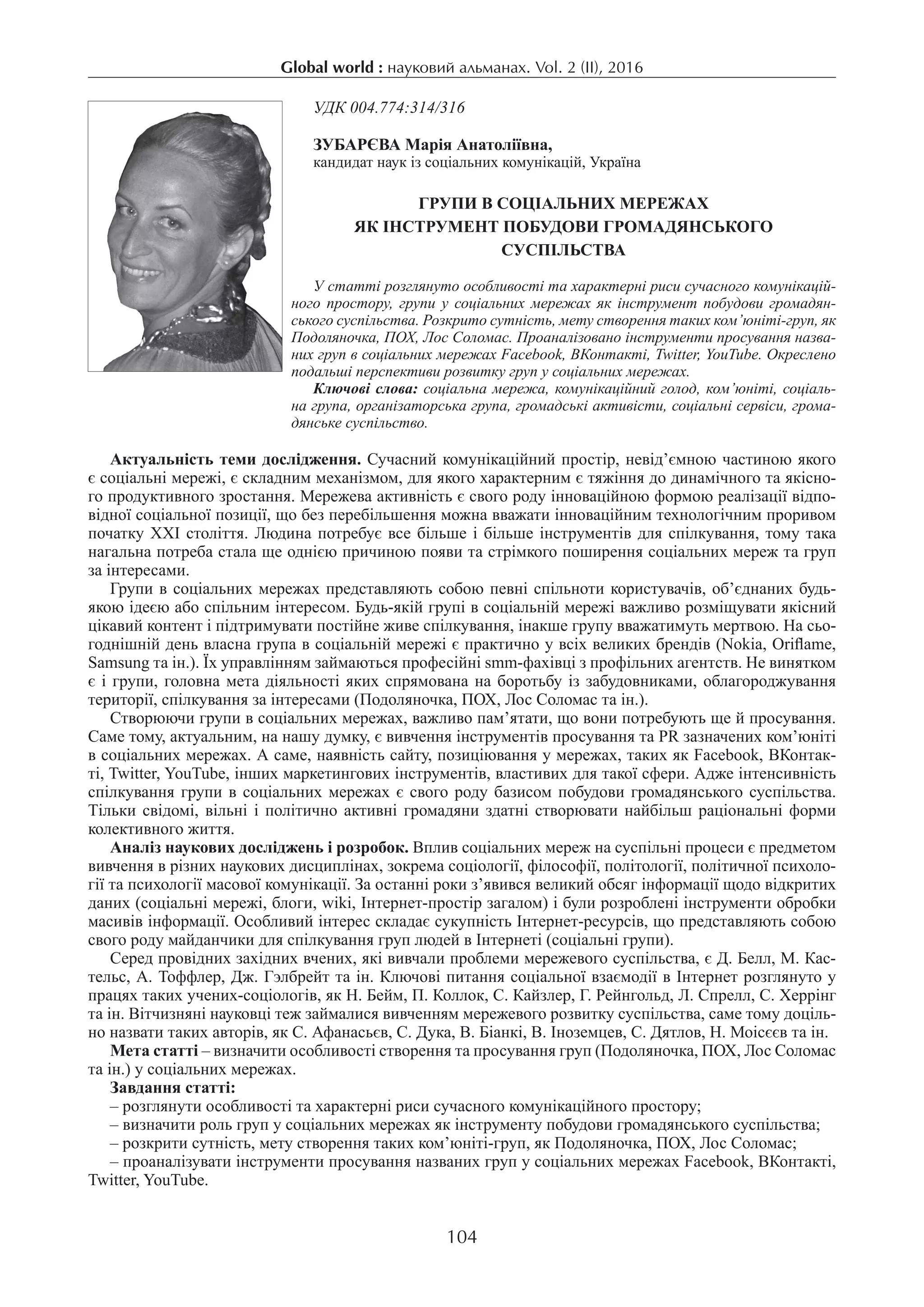 Global world : науковий альманах. Vol. 2 (ІI), 2016
104
УДК 004.774:314/316
ЗУБАРЄВА Марія Анатоліївна,
кандидат наук із соціальних комунікацій, Україна
Групи в соціальних мережах
як інструмент побудови громадянського
суспільства
У статті розглянуто особливості та характерні риси сучасного комунікацій-
ного простору, групи у соціальних мережах як інструмент побудови громадян-
ського суспільства. Розкрито сутність, мету створення таких ком’юніті-груп, як
Подоляночка, ПОХ, Лос Соломас. Проаналізовано інструменти просування назва-
них груп в соціальних мережах Facebook, ВКонтакті, Twitter, YouTube. Окреслено
подальші перспективи розвитку груп у соціальних мережах.
Ключові слова: соціальна мережа, комунікаційний голод, ком’юніті, соціаль-
на група, організаторська група, громадські активісти, соціальні сервіси, грома-
дянське суспільство.
Актуальність теми дослідження. Сучасний комунікаційний простір, невід’ємною частиною якого
є соціальні мережі, є складним механізмом, для якого характерним є тяжіння до динамічного та якісно-
го продуктивного зростання. Мережева активність є свого роду інноваційною формою реалізації відпо-
відної соціальної позиції, що без перебільшення можна вважати інноваційним технологічним проривом
початку ХХІ століття. Людина потребує все більше і більше інструментів для спілкування, тому така
нагальна потреба стала ще однією причиною появи та стрімкого поширення соціальних мереж та груп
за інтересами.
Групи в соціальних мережах представляють собою певні спільноти користувачів, об’єднаних будь-
якою ідеєю або спільним інтересом. Будь-якій групі в соціальній мережі важливо розміщувати якісний
цікавий контент і підтримувати постійне живе спілкування, інакше групу вважатимуть мертвою. На сьо-
годнішній день власна група в соціальній мережі є практично у всіх великих брендів (Nokia, Oriflame,
Samsung та ін.). Їх управлінням займаються професійні smm-фахівці з профільних агентств. Не винятком
є і групи, головна мета діяльності яких спрямована на боротьбу із забудовниками, облагороджування
території, спілкування за інтересами (Подоляночка, ПОХ, Лос Соломас та ін.).
Створюючи групи в соціальних мережах, важливо пам’ятати, що вони потребують ще й просування.
Саме тому, актуальним, на нашу думку, є вивчення інструментів просування та PR зазначених ком’юніті
в соціальних мережах. А саме, наявність сайту, позиціювання у мережах, таких як Facebook, ВКонтак-
ті, Twitter, YouTube, інших маркетингових інструментів, властивих для такої сфери. Адже інтенсивність
спілкування групи в соціальних мережах є свого роду базисом побудови громадянського суспільства.
Тільки свідомі, вільні і політично активні громадяни здатні створювати найбільш раціональні форми
колективного життя.
Аналіз наукових досліджень і розробок. Вплив соціальних мереж на суспільні процеси є предметом
вивчення в різних наукових дисциплінах, зокрема соціології, філософії, політології, політичної психоло-
гії та психології масової комунікації. За останні роки з’явився великий обсяг інформації щодо відкритих
даних (соціальні мережі, блоги, wiki, Інтернет-простір загалом) і були розроблені інструменти обробки
масивів інформації. Особливий інтерес складає сукупність Інтернет-ресурсів, що представляють собою
свого роду майданчики для спілкування груп людей в Інтернеті (соціальні групи).
Серед провідних західних вчених, які вивчали проблеми мережевого суспільства, є Д. Белл, М. Кас-
тельс, А. Тоффлер, Дж. Гэлбрейт та ін. Ключові питання соціальної взаємодії в Інтернет розглянуто у
працях таких учених-соціологів, як Н. Бейм, П. Коллок, С. Кайзлер, Г. Рейнгольд, Л. Спрелл, С. Херрінг
та ін. Вітчизняні науковці теж займалися вивченням мережевого розвитку суспільства, саме тому доціль-
но назвати таких авторів, як С. Афанасьєв, С. Дука, В. Біанкі, В. Іноземцев, С. Дятлов, Н. Моісєєв та ін.
Мета статті – визначити особливості створення та просування груп (Подоляночка, ПОХ, Лос Соломас
та ін.) у соціальних мережах.
Завдання статті:
– розглянути особливості та характерні риси сучасного комунікаційного простору;
– визначити роль груп у соціальних мережах як інструменту побудови громадянського суспільства;
– розкрити сутність, мету створення таких ком’юніті-груп, як Подоляночка, ПОХ, Лос Соломас;
– проаналізувати інструменти просування названих груп у соціальних мережах Facebook, ВКонтакті,
Twitter, YouTube.
 