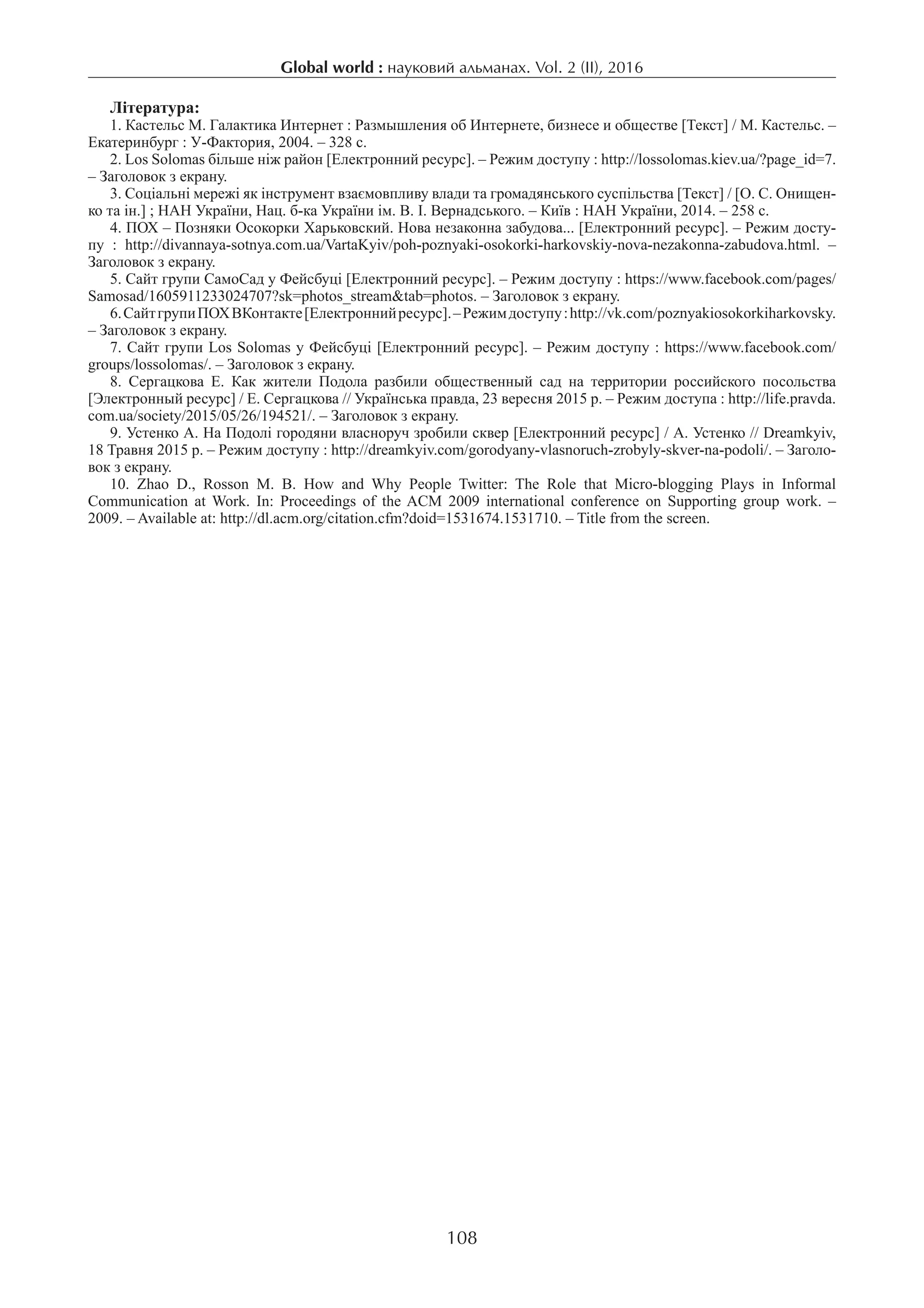Global world : науковий альманах. Vol. 2 (ІI), 2016
108
Література:
1. Кастельс М. Галактика Интернет : Размышления об Интернете, бизнесе и обществе [Текст] / М. Кастельс. –
Екатеринбург : У-Фактория, 2004. – 328 c.
2. Los Solomas більше ніж район [Електронний ресурс]. – Режим доступу : http://lossolomas.kiev.ua/?page_id=7.
­– Заголовок з екрану.
3. Соціальні мережі як інструмент взаємовпливу влади та громадянського суспільства [Текст] / [О. С. Онищен-
ко та ін.] ; НАН України, Нац. б-ка України ім. В. І. Вернадського. – Київ : НАН України, 2014. – 258 с.
4. ПОХ – Позняки Осокорки Харьковский. Нова незаконна забудова... [Електронний ресурс]. – Режим досту-
пу : http://divannaya-sotnya.com.ua/VartaKyiv/poh-poznyaki-osokorki-harkovskiy-nova-nezakonna-zabudova.html. –
Заголовок з екрану.
5. Сайт групи СамоСад у Фейсбуці [Електронний ресурс]. – Режим доступу : https://www.facebook.com/pages/
Samosad/1605911233024707?sk=photos_stream&tab=photos. – Заголовок з екрану.
6. СайтгрупиПОХВКонтакте[Електроннийресурс].–Режимдоступу:http://vk.com/poznyakiosokorkiharkovsky.
­– Заголовок з екрану.
7. Сайт групи Los Solomas у Фейсбуці [Електронний ресурс]. – Режим доступу : https://www.facebook.com/
groups/lossolomas/. – Заголовок з екрану.
8.  Сергацкова Е. Как жители Подола разбили общественный сад на территории российского посольства
[Электронный ресурс] / Е. Сергацкова // Українська правда, 23 вересня 2015 р. – Режим доступа : http://life.pravda.
com.ua/society/2015/05/26/194521/. – Заголовок з екрану.
9. Устенко А. На Подолі городяни власноруч зробили сквер [Електронний ресурс] / А. Устенко // Dreamkyiv,
18 Травня 2015 р. – Режим доступу : http://dreamkyiv.com/gorodyany-vlasnoruch-zrobyly-skver-na-podoli/. – Заголо-
вок з екрану.
10.  Zhao D., Rosson M. B. How and Why People Twitter: The Role that Micro-blogging Plays in Informal
Communication at Work. In: Proceedings of the ACM 2009 international conference on Supporting group work. –
2009. – Available at: http://dl.acm.org/citation.cfm?doid=1531674.1531710. – Title from the screen.
 