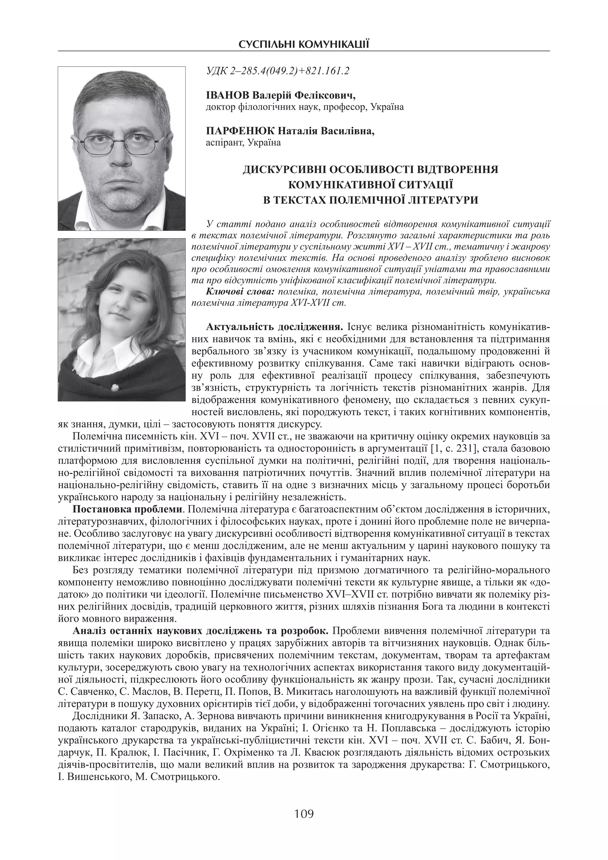 суспільні комунікації
109
УДК 2–285.4(049.2)+821.161.2
ІВАНОВ Валерій Феліксович,
доктор філологічних наук, професор, Україна
ПАРФЕНЮК Наталія Василівна,
аспірант, Україна
Дискурсивні особливості відтворення
комунікативної ситуації
в текстах полемічної літератури
У статті подано аналіз особливостей відтворення комунікативної ситуації
в текстах полемічної літератури. Розглянуто загальні характеристики та роль
полемічної літератури у суспільному житті XVI – XVII ст., тематичну і жанрову
специфіку полемічних текстів. На основі проведеного аналізу зроблено висновок
про особливості омовлення комунікативної ситуації уніатами та православними
та про відсутність уніфікованої класифікації полемічної літератури.
Ключові слова: полеміка, полемічна література, полемічний твір, українська
полемічна література XVI-XVIІ ст.
Актуальність дослідження. Існує велика різноманітність комунікатив-
них навичок та вмінь, які є необхідними для встановлення та підтримання
вербального зв’язку із учасником комунікації, подальшому продовженні й
ефективному розвитку спілкування. Саме такі навички відіграють основ­
ну роль для ефективної реалізації процесу спілкування, забезпечують
зв’язність, структурність та логічність текстів різноманітних жанрів. Для
відображення комунікативного феномену, що складається з певних сукуп-
ностей висловлень, які породжують текст, і таких когнітивних компонентів,
як знання, думки, цілі – застосовують поняття дискурсу.
Полемічна писемність кін. XVI – поч. XVII ст., не зважаючи на критичну оцінку окремих науковців за
стилістичний примітивізм, повторюваність та односторонність в аргументації [1, с. 231], стала базовою
платформою для висловлення суспільної думки на політичні, релігійні події, для творення національ-
но-релігійної свідомості та виховання патріотичних почуттів. Значний вплив полемічної літератури на
національно-релігійну свідомість, ставить її на одне з визначних місць у загальному процесі боротьби
українського народу за національну і релігійну незалежність.
Постановка проблеми. Полемічна література є багатоаспектним об’єктом дослідження в історичних,
літературознавчих, філологічних і філософських науках, проте і донині його проблемне поле не вичерпа-
не. Особливо заслуговує на увагу дискурсивні особливості відтворення комунікативної ситуації в текстах
полемічної літератури, що є менш дослідженим, але не менш актуальним у царині наукового пошуку та
викликає інтерес дослідників і фахівців фундаментальних і гуманітарних наук.
Без розгляду тематики полемічної літератури під призмою догматичного та релігійно-морального
компоненту неможливо повноцінно досліджувати полемічні тексти як культурне явище, а тільки як «до-
даток» до політики чи ідеології. Полемічне письменство ХVІ–ХVІІ ст. потрібно вивчати як полеміку різ-
них релігійних досвідів, традицій церковного життя, різних шляхів пізнання Бога та людини в контексті
його мовного вираження.
Аналіз останніх наукових досліджень та розробок. Проблеми вивчення полемічної літератури та
явища полеміки широко висвітлено у працях зарубіжних авторів та вітчизняних науковців. Однак біль-
шість таких наукових доробків, присвячених полемічним текстам, документам, творам та артефактам
культури, зосереджують свою увагу на технологічних аспектах використання такого виду документацій-
ної діяльності, підкреслюють його особливу функціональність як жанру прози. Так, сучасні дослідники
С. Савченко, С. Маслов, В. Перетц, П. Попов, В. Микитась наголошують на важливій функції полемічної
літератури в пошуку духовних орієнтирів тієї доби, у відображенні тогочасних уявлень про світ і людину.
Дослідники Я. Запаско, А. Зернова вивчають причини виникнення книгодрукування в Росії та Україні,
подають каталог стародруків, виданих на Україні; І. Огієнко та Н. Поплавська – досліджують історію
українського друкарства та українські-публіцистичні тексти кін. XVI – поч. XVII ст. С. Бабич, Я. Бон-
дарчук, П. Кралюк, І. Пасічник, Г. Охріменко та Л. Квасюк розглядають діяльність відомих острозьких
діячів-просвітителів, що мали великий вплив на розвиток та зародження друкарства: Г. Смотрицького,
І. Вишенського, М. Смотрицького.
 