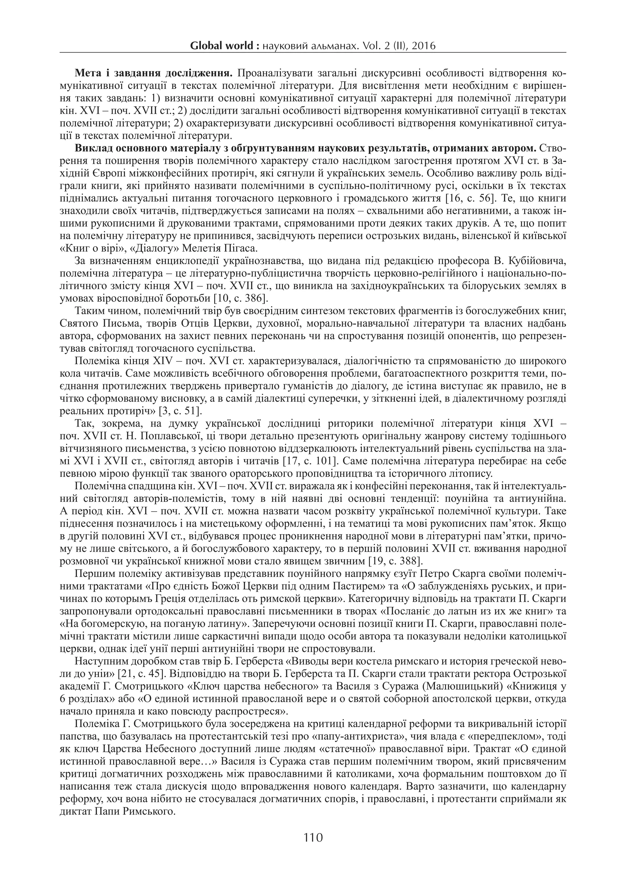 Global world : науковий альманах. Vol. 2 (ІI), 2016
110
Мета і завдання дослідження. Проаналізувати загальні дискурсивні особливості відтворення ко-
мунікативної ситуації в текстах полемічної літератури. Для висвітлення мети необхідним є вирішен-
ня таких завдань: 1) визначити основні комунікативної ситуації характерні для полемічної літератури
кін. XVI – поч. XVII ст.; 2) дослідити загальні особливості відтворення комунікативної ситуації в текстах
полемічної літератури; 2) охарактеризувати дискурсивні особливості відтворення комунікативної ситуа-
ції в текстах полемічної літератури.
Виклад основного матеріалу з обґрунтуванням наукових результатів, отриманих автором. Ство-
рення та поширення творів полемічного характеру стало наслідком загострення протягом XVI ст. в За-
хідній Європі міжконфесійних протиріч, які сягнули й українських земель. Особливо важливу роль віді-
грали книги, які прийнято називати полемічними в суспільно-політичному русі, оскільки в їх текстах
піднімались актуальні питання тогочасного церковного і громадського життя [16, с. 56]. Те, що книги
знаходили своїх читачів, підтверджується записами на полях – схвальними або негативними, а також ін-
шими рукописними й друкованими трактами, спрямованими проти деяких таких друків. А те, що попит
на полемічну літературу не припинився, засвідчують переписи острозьких видань, віленської й київської
«Книг о вірі», «Діалогу» Мелетія Пігаса.
За визначенням енциклопедії українознавства, що видана під редакцією професора В. Кубійовича,
полемічна література – це літературно-публіцистична творчість церковно-релігійного і національно-по-
літичного змісту кінця XVI – поч. XVII ст., що виникла на західноукраїнських та білоруських землях в
умовах віросповідної боротьби [10, с. 386].
Таким чином, полемічний твір був своєрідним синтезом текстових фрагментів із богослужебних книг,
Святого Письма, творів Отців Церкви, духовної, морально-навчальної літератури та власних надбань
автора, сформованих на захист певних переконань чи на спростування позицій опонентів, що репрезен-
тував світогляд тогочасного суспільства.
Полеміка кінця XІV – поч. XVI ст. характеризувалася, діалогічністю та спрямованістю до широкого
кола читачів. Саме можливість всебічного обговорення проблеми, багатоаспектного розкриття теми, по-
єднання протилежних тверджень привертало гуманістів до діалогу, де істина виступає як правило, не в
чітко сформованому висновку, а в самій діалектиці суперечки, у зіткненні ідей, в діалектичному розгляді
реальних протиріч» [3, с. 51].
Так, зокрема, на думку української дослідниці риторики полемічної літератури кінця XVI –
поч. XVII ст. Н. Поплавської, ці твори детально презентують оригінальну жанрову систему тодішнього
вітчизняного письменства, з усією повнотою віддзеркалюють інтелектуальний рівень суспільства на зла-
мі XVI і XVII ст., світогляд авторів і читачів [17, с. 101]. Саме полемічна література перебирає на себе
певною мірою функції так званого ораторського проповідництва та історичного літопису.
Полемічна спадщина кін. XVI – поч. XVII ст. виражала як і конфесійні переконання, так й інтелектуаль­
ний світогляд авторів-полемістів, тому в ній наявні дві основні тенденції: поунійна та антиунійна.
А період кін. XVI – поч. XVII ст. можна назвати часом розквіту української полемічної культури. Таке
піднесення позначилось і на мистецькому оформленні, і на тематиці та мові рукописних пам’яток. Якщо
в другій половині XVI ст., відбувався процес проникнення народної мови в літературні пам’ятки, причо-
му не лише світського, а й богослужбового характеру, то в першій половині XVII ст. вживання народної
розмовної чи української книжної мови стало явищем звичним [19, с. 388].
Першим полеміку активізував представник поунійного напрямку єзуїт Петро Скарга своїми полеміч-
ними трактатами «Про єдність Божої Церкви під одним Пастирем» та «О заблужденіяхь руських, и при-
чинах по которымъ Греція отделілась оть римской церкви». Категоричну відповідь на трактати П. Скарги
запропонували ортодоксальні православні письменники в творах «Посланіє до латын из их же книг» та
«На богомерскую, на поганую латину». Заперечуючи основні позиції книги П. Скарги, православні поле-
мічні трактати містили лише саркастичні випади щодо особи автора та показували недоліки католицької
церкви, однак ідеї унії перші антиунійні твори не спростовували.
Наступним доробком став твір Б. Герберста «Виводы вери костела римскаго и история греческой нево-
ли до уніи» [21, с. 45]. Відповіддю на твори Б. Герберста та П. Скарги стали трактати ректора Острозької
академії Г. Смотрицького «Ключ царства небесного» та Василя з Суража (Малюшицький) «Книжиця у
6 розділах» або «О единой истинной правосланой вере и о святой соборной апостолской церкви, откуда
начало приняла и како повсюду распростреся».
Полеміка Г. Смотрицького була зосереджена на критиці календарної реформи та викривальній історії
папства, що базувалась на протестантській тезі про «папу-антихриста», чия влада є «передпеклом», тоді
як ключ Царства Небесного доступний лише людям «статечної» православної віри. Трактат «О єдиной
истинной православной вере…» Василя із Суража став першим полемічним твором, який присвяченим
критиці догматичних розходжень між православними й католиками, хоча формальним поштовхом до її
написання теж стала дискусія щодо впровадження нового календаря. Варто зазначити, що календарну
реформу, хоч вона нібито не стосувалася догматичних спорів, і православні, і протестанти сприймали як
диктат Папи Римського.
 