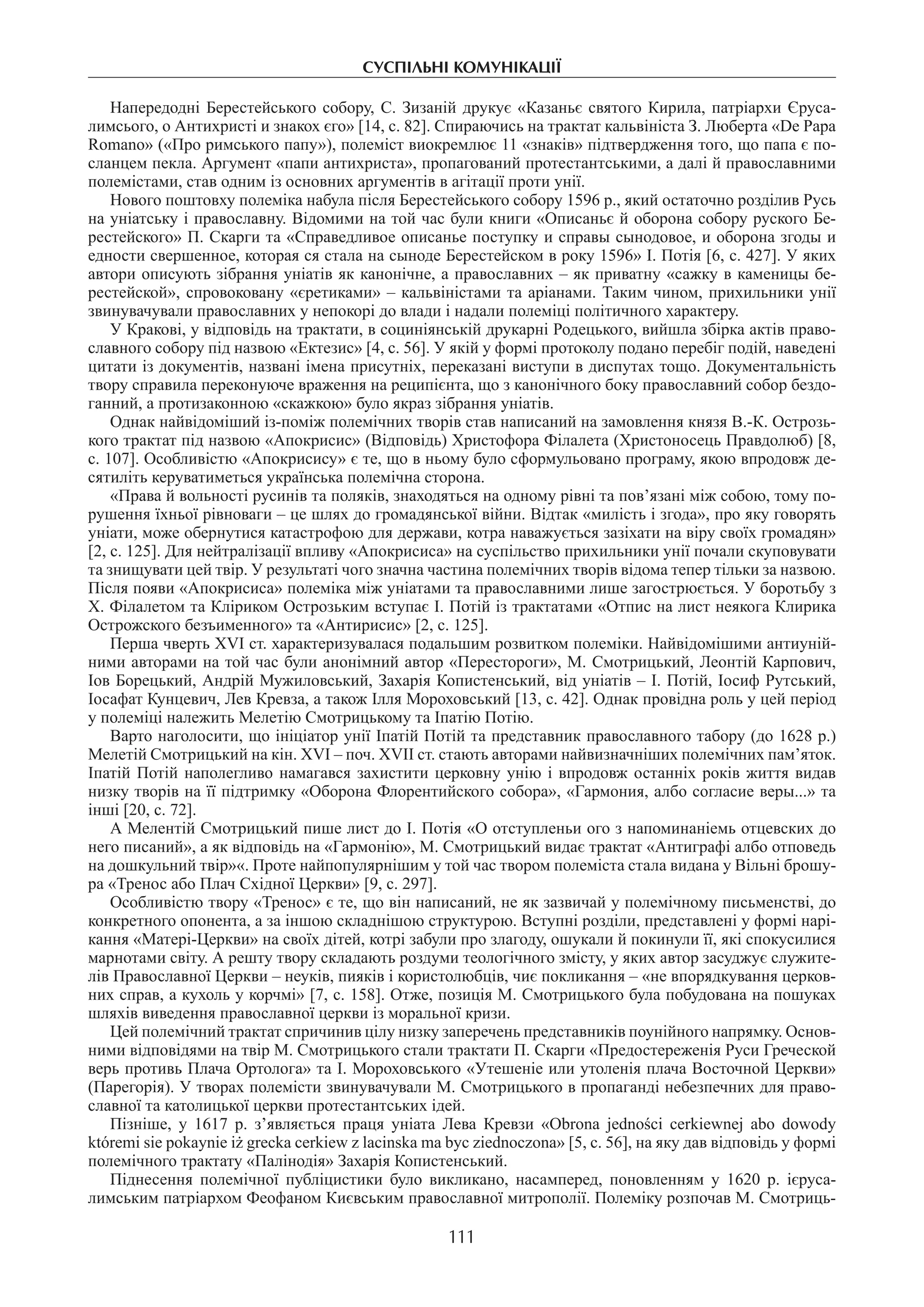 суспільні комунікації
111
Напередодні Берестейського собору, С. Зизаній друкує «Казаньє святого Кирила, патріархи Єруса-
лимсього, о Антихристі и знакох єго» [14, с. 82]. Спираючись на трактат кальвініста З. Люберта «De Papa
Romano» («Про римського папу»), полеміст виокремлює 11 «знаків» підтвердження того, що папа є по-
сланцем пекла. Аргумент «папи антихриста», пропагований протестантськими, а далі й православними
полемістами, став одним із основних аргументів в агітації проти унії.
Нового поштовху полеміка набула після Берестейського собору 1596 р., який остаточно розділив Русь
на уніатську і православну. Відомими на той час були книги «Описаньє й оборона собору руского Бе-
рестейского» П. Скарги та «Справедливое описанье поступку и справы сынодовое, и оборона згоды и
едности свершенное, которая ся стала на сыноде Берестейском в року 1596» І. Потія [6, с. 427]. У яких
автори описують зібрання уніатів як канонічне, а православних – як приватну «сажку в каменицы бе-
рестейской», спровоковану «єретиками» – кальвіністами та аріанами. Таким чином, прихильники унії
звинувачували православних у непокорі до влади і надали полеміці політичного характеру.
У Кракові, у відповідь на трактати, в социніянській друкарні Родецького, вийшла збірка актів право-
славного собору під назвою «Ектезис» [4, с. 56]. У якій у формі протоколу подано перебіг подій, наведені
цитати із документів, названі імена присутніх, переказані виступи в диспутах тощо. Документальність
твору справила переконуюче враження на реципієнта, що з канонічного боку православний собор бездо-
ганний, а протизаконною «скажкою» було якраз зібрання уніатів.
Однак найвідоміший із-поміж полемічних творів став написаний на замовлення князя В.-К. Острозь-
кого трактат під назвою «Апокрисис» (Відповідь) Христофора Філалета (Христоносець Правдолюб) [8,
с. 107]. Особливістю «Апокрисису» є те, що в ньому було сформульовано програму, якою впродовж де-
сятиліть керуватиметься українська полемічна сторона.
«Права й вольності русинів та поляків, знаходяться на одному рівні та пов’язані між собою, тому по-
рушення їхньої рівноваги – це шлях до громадянської війни. Відтак «милість і згода», про яку говорять
уніати, може обернутися катастрофою для держави, котра наважується зазіхати на віру своїх громадян»
[2, с. 125]. Для нейтралізації впливу «Апокрисиса» на суспільство прихильники унії почали скуповувати
та знищувати цей твір. У результаті чого значна частина полемічних творів відома тепер тільки за назвою.
Після появи «Апокрисиса» полеміка між уніатами та православними лише загострюється. У боротьбу з
Х. Філалетом та Кліриком Острозьким вступає І. Потій із трактатами «Отпис на лист неякога Клирика
Острожского безъименного» та «Антирисис» [2, с. 125].
Перша чверть XVI ст. характеризувалася подальшим розвитком полеміки. Найвідомішими антиуній-
ними авторами на той час були анонімний автор «Перестороги», М. Смотрицький, Леонтій Карпович,
Іов Борецький, Андрій Мужиловський, Захарія Копистенський, від уніатів – І. Потій, Іосиф Рутський,
Іосафат Кунцевич, Лев Кревза, а також Ілля Мороховський [13, с. 42]. Однак провідна роль у цей період
у полеміці належить Мелетію Смотрицькому та Іпатію Потію.
Варто наголосити, що ініціатор унії Іпатій Потій та представник православного табору (до 1628 р.)
Мелетій Смотрицький на кін. XVI – поч. XVII ст. стають авторами найвизначніших полемічних пам’яток.
Іпатій Потій наполегливо намагався захистити церковну унію і впродовж останніх років життя видав
низку творів на її підтримку «Оборона Флорентийского собора», «Гармония, албо согласие веры...» та
інші [20, с. 72].
А Мелентій Смотрицький пише лист до І. Потія «О отступленьи ого з напоминаніемь отцевских до
него писаний», а як відповідь на «Гармонію», М. Смотрицький видає трактат «Антиграфі албо отповедь
на дошкульний твір»«. Проте найпопулярнішим у той час твором полеміста стала видана у Вільні брошу-
ра «Тренос або Плач Східної Церкви» [9, с. 297].
Особливістю твору «Тренос» є те, що він написаний, не як зазвичай у полемічному письменстві, до
конкретного опонента, а за іншою складнішою структурою. Вступні розділи, представлені у формі нарі-
кання «Матері-Церкви» на своїх дітей, котрі забули про злагоду, ошукали й покинули її, які спокусилися
марнотами світу. А решту твору складають роздуми теологічного змісту, у яких автор засуджує служите-
лів Православної Церкви – неуків, пияків і користолюбців, чиє покликання – «не впорядкування церков-
них справ, а кухоль у корчмі» [7, с. 158]. Отже, позиція М. Смотрицького була побудована на пошуках
шляхів виведення православної церкви із моральної кризи.
Цей полемічний трактат спричинив цілу низку заперечень представників поунійного напрямку. Основ­
ними відповідями на твір М. Смотрицького стали трактати П. Скарги «Предостереженія Руси Греческой
верь противь Плача Ортолога» та І. Мороховського «Утешеніе или утоленія плача Восточной Церкви»
(Парегорія). У творах полемісти звинувачували М. Смотрицького в пропаганді небезпечних для право-
славної та католицької церкви протестантських ідей.
Пізніше, у 1617 р. з’являється праця уніата Лева Кревзи «Obrona jedności cerkiewnej abo dowody
któremi sie pokaynie iż grecka cerkiew z lacinska ma byc ziednoczona» [5, с. 56], на яку дав відповідь у формі
полемічного трактату «Палінодія» Захарія Копистенський.
Піднесення полемічної публіцистики було викликано, насамперед, поновленням у 1620 р. ієруса-
лимським патріархом Феофаном Києвським православної митрополії. Полеміку розпочав М. Смотриць-
 