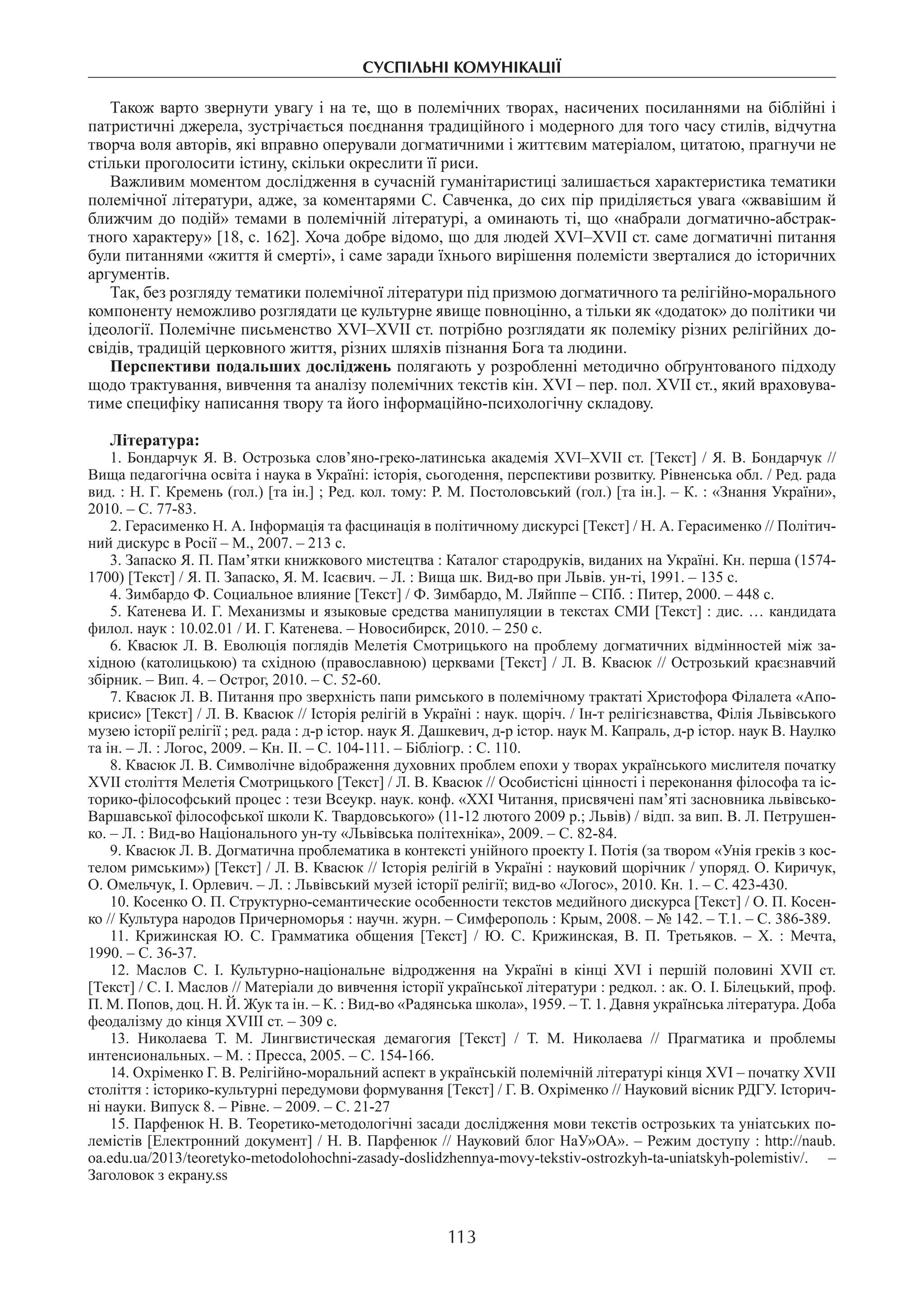 суспільні комунікації
113
Також варто звернути увагу і на те, що в полемічних творах, насичених посиланнями на біблійні і
патристичні джерела, зустрічається поєднання традиційного і модерного для того часу стилів, відчутна
творча воля авторів, які вправно оперували догматичними і життєвим матеріалом, цитатою, прагнучи не
стільки проголосити істину, скільки окреслити її риси.
Важливим моментом дослідження в сучасній гуманітаристиці залишається характеристика тематики
полемічної літератури, адже, за коментарями С. Савченка, до сих пір приділяється увага «жвавішим й
ближчим до подій» темами в полемічній літературі, а оминають ті, що «набрали догматично-абстрак-
тного характеру» [18, с. 162]. Хоча добре відомо, що для людей ХVІ–ХVІІ ст. саме догматичні питання
були питаннями «життя й смерті», і саме заради їхнього вирішення полемісти зверталися до історичних
аргументів.
Так, без розгляду тематики полемічної літератури під призмою догматичного та релігійно-морального
компоненту неможливо розглядати це культурне явище повноцінно, а тільки як «додаток» до політики чи
ідеології. Полемічне письменство ХVІ–ХVІІ ст. потрібно розглядати як полеміку різних релігійних до-
свідів, традицій церковного життя, різних шляхів пізнання Бога та людини.
Перспективи подальших досліджень полягають у розробленні методично обґрунтованого підходу
щодо трактування, вивчення та аналізу полемічних текстів кін. XVI – пер. пол. XVII ст., який враховува-
тиме специфіку написання твору та його інформаційно-психологічну складову.
Література:
1. Бондарчук Я. В. Острозька слов’яно-греко-латинська академія XVI–XVII ст. [Текст] / Я. В. Бондарчук //
Вища педагогічна освіта і наука в Україні: історія, сьогодення, перспективи розвитку. Рівненська обл. / Ред. рада
вид. : Н. Г. Кремень (гол.) [та ін.] ; Ред. кол. тому: Р. М. Постоловський (гол.) [та ін.]. – К. : «Знання України»,
2010. – С. 77-83.
2. Герасименко Н. А. Інформація та фасцинація в політичному дискурсі [Текст] / Н. А. Герасименко // Політич-
ний дискурс в Росії – М., 2007. – 213 с.
3. Запаско Я. П. Пам’ятки книжкового мистецтва : Каталог стародруків, виданих на Україні. Кн. перша (1574-
1700) [Текст] / Я. П. Запаско, Я. М. Ісаєвич. – Л. : Вища шк. Вид-во при Львів. ун-ті, 1991. – 135 с.
4. Зимбардо Ф. Социальное влияние [Текст] / Ф. Зимбардо, М. Ляйппе – СПб. : Питер, 2000. – 448 с.
5. Катенева И. Г. Механизмы и языковые средства манипуляции в текстах СМИ [Текст] : дис. … кандидата
филол. наук : 10.02.01 / И. Г. Катенева. – Новосибирск, 2010. – 250 с.
6. Квасюк Л. В. Еволюція поглядів Мелетія Смотрицького на проблему догматичних відмінностей між за-
хідною (католицькою) та східною (православною) церквами [Текст] / Л. В. Квасюк // Острозький краєзнавчий
збірник. – Вип. 4. – Острог, 2010. – С. 52-60.
7. Квасюк Л. В. Питання про зверхність папи римського в полемічному трактаті Христофора Філалета «Апо-
крисис» [Текст] / Л. В. Квасюк // Історія релігій в Україні : наук. щоріч. / Ін-т релігієзнавства, Філія Львівського
музею історії релігії ; ред. рада : д-р істор. наук Я. Дашкевич, д-р істор. наук М. Капраль, д-р істор. наук В. Наулко
та ін. – Л. : Логос, 2009. – Кн. ІІ. – С. 104-111. – Бібліогр. : С. 110.
8. Квасюк Л. В. Символічне відображення духовних проблем епохи у творах українського мислителя початку
XVII століття Мелетія Смотрицького [Текст] / Л. В. Квасюк // Особистісні цінності і переконання філософа та іс-
торико-філософський процес : тези Всеукр. наук. конф. «ХХІ Читання, присвячені пам’яті засновника львівсько-
Варшавської філософської школи К. Твардовського» (11-12 лютого 2009 р.; Львів) / відп. за вип. В. Л. Петрушен-
ко. – Л. : Вид-во Національного ун-ту «Львівська політехніка», 2009. – С. 82-84.
9. Квасюк Л. В. Догматична проблематика в контексті унійного проекту І. Потія (за твором «Унія греків з кос-
телом римським») [Текст] / Л. В. Квасюк // Історія релігій в Україні : науковий щорічник / упоряд. О. Киричук,
О. Омельчук, І. Орлевич. – Л. : Львівський музей історії релігії; вид-во «Логос», 2010. Кн. 1. – С. 423-430.
10. Косенко О. П. Структурно-семантические особенности текстов медийного дискурса [Текст] / О. П. Косен-
ко // Культура народов Причерноморья : научн. журн. – Симферополь : Крым, 2008. – № 142. – Т.1. – С. 386-389.
11.  Крижинская Ю. С. Грамматика общения [Текст] / Ю. С. Крижинская, В. П. Третьяков. – Х. : Мечта,
1990. – С. 36-37.
12.  Маслов С. І. Культурно-національне відродження на Україні в кінці XVI і першій половині XVII ст.
[Текст] / С. І. Маслов // Матеріали до вивчення історії української літератури : редкол. : ак. О. І. Білецький, проф.
П. М. Попов, доц. Н. Й. Жук та ін. – К. : Вид-во «Радянська школа», 1959. – Т. 1. Давня українська література. Доба
феодалізму до кінця XVIII ст. – 309 с.
13.  Николаева Т. М. Лингвистическая демагогия [Текст] / Т. М. Николаева // Прагматика и проблемы
интенсиональных. – М. : Пресса, 2005. – С. 154-166.
14. Охріменко Г. В. Релігійно-моральний аспект в українській полемічній літературі кінця XVI – початку XVII
століття : історико-культурні передумови формування [Текст] / Г. В. Охріменко // Науковий вісник РДГУ. Історич-
ні науки. Випуск 8. – Рівне. – 2009. – С. 21-27
15. Парфенюк Н. В. Теоретико-методологічні засади дослідження мови текстів острозьких та уніатських по-
лемістів [Електронний документ] / Н. В. Парфенюк // Науковий блог НаУ»ОА». – Режим доступу : http://naub.
oa.edu.ua/2013/teoretyko-metodolohochni-zasady-doslidzhennya-movy-tekstiv-ostrozkyh-ta-uniatskyh-polemistiv/. –
Заголовок з екрану.ss
 