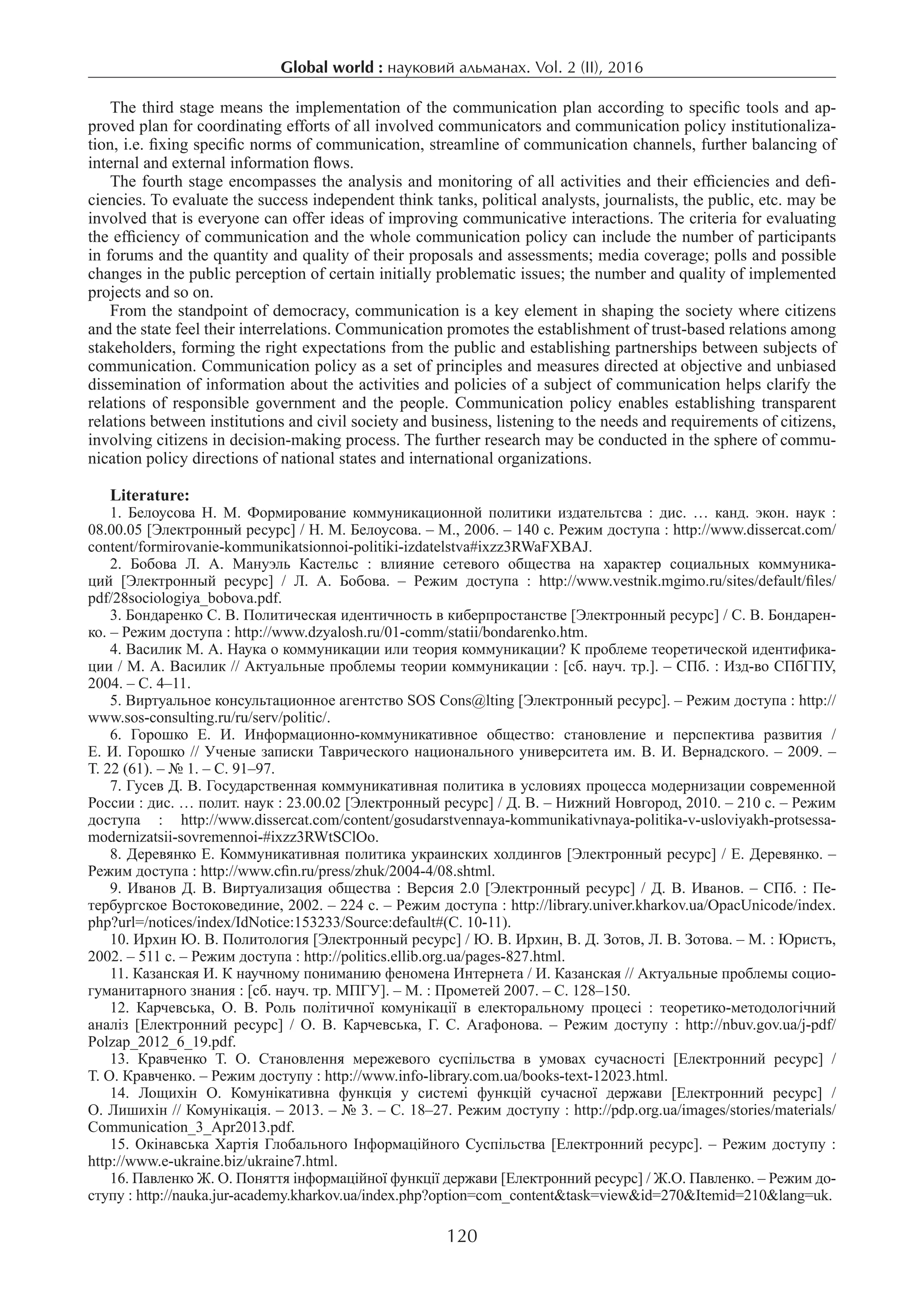 Global world : науковий альманах. Vol. 2 (ІI), 2016
120
The third stage means the implementation of the communication plan according to specific tools and ap-
proved plan for coordinating efforts of all involved communicators and communication policy institutionaliza-
tion, i.e. fixing specific norms of communication, streamline of communication channels, further balancing of
internal and external information flows.
The fourth stage encompasses the analysis and monitoring of all activities and their efficiencies and defi-
ciencies. To evaluate the success independent think tanks, political analysts, journalists, the public, etc. may be
involved that is everyone can offer ideas of improving communicative interactions. The criteria for evaluating
the efficiency of communication and the whole communication policy can include the number of participants
in forums and the quantity and quality of their proposals and assessments; media coverage; polls and possible
changes in the public perception of certain initially problematic issues; the number and quality of implemented
projects and so on.
From the standpoint of democracy, communication is a key element in shaping the society where citizens
and the state feel their interrelations. Communication promotes the establishment of trust-based relations among
stakeholders, forming the right expectations from the public and establishing partnerships between subjects of
communication. Communication policy as a set of principles and measures directed at objective and unbiased
dissemination of information about the activities and policies of a subject of communication helps clarify the
relations of responsible government and the people. Communication policy enables establishing transparent
relations between institutions and civil society and business, listening to the needs and requirements of citizens,
involving citizens in decision-making process. The further research may be conducted in the sphere of commu-
nication policy directions of national states and international organizations.
Literature:
1.  Белоусова Н. М. Формирование коммуникационной политики издательтсва : дис. … канд. экон. наук :
08.00.05 [Электронный ресурс] / Н. М. Белоусова. – М., 2006. – 140 с. Режим доступа : http://www.dissercat.com/
content/formirovanie-kommunikatsionnoi-politiki-izdatelstva#ixzz3RWaFXBAJ.
2.  Бобова Л. А. Мануэль Кастельс : влияние сетевого общества на характер социальных коммуника-
ций [Электронный ресурс] / Л. А. Бобова. – Режим доступа : http://www.vestnik.mgimo.ru/sites/default/files/
pdf/28sociologiya_bobova.pdf.
3. Бондаренко С. В. Политическая идентичность в киберпростанстве [Электронный ресурс] / С. В. Бондарен-
ко. – Режим доступа : http://www.dzyalosh.ru/01-comm/statii/bondarenko.htm.
4. Василик М. А. Наука о коммуникации или теория коммуникации? К проблеме теоретической идентифика-
ции / М. А. Василик // Актуальные проблемы теории коммуникации : [сб. науч. тр.]. – СПб. : Изд-во СПбГПУ,
2004. – С. 4–11.
5. Виртуальное консультационное агентство SOS Cons@lting [Электронный ресурс]. – Режим доступа : http://
www.sos-consulting.ru/ru/serv/politic/.
6.  Горошко Е. И. Информационно-коммуникативное общество: становление и перспектива развития /
Е. И. Горошко // Ученые записки Таврического национального университета им. В. И. Вернадского. – 2009. –
Т. 22 (61). – № 1. – С. 91–97.
7. Гусев Д. В. Государственная коммуникативная политика в условиях процесса модернизации современной
России : дис. … полит. наук : 23.00.02 [Электронный ресурс] / Д. В. – Нижний Новгород, 2010. – 210 с. – Режим
доступа : http://www.dissercat.com/content/gosudarstvennaya-kommunikativnaya-politika-v-usloviyakh-protsessa-
modernizatsii-sovremennoi-#ixzz3RWtSClOo.
8. Деревянко Е. Коммуникативная политика украинских холдингов [Электронный ресурс] / Е. Деревянко. –
Режим доступа : http://www.cfin.ru/press/zhuk/2004-4/08.shtml.
9. Иванов Д. В. Виртуализация общества : Версия 2.0 [Электронный ресурс] / Д. В. Иванов. – СПб. : Пе-
тербургское Востоковединие, 2002. – 224 с. – Режим доступа : http://library.univer.kharkov.ua/OpacUnicode/index.
php?url=/notices/index/IdNotice:153233/Source:default#(С. 10-11).
10. Ирхин Ю. В. Политология [Электронный ресурс] / Ю. В. Ирхин, В. Д. Зотов, Л. В. Зотова. – М. : Юристъ,
2002. – 511 с. – Режим доступа : http://politics.ellib.org.ua/pages-827.html.
11. Казанская И. К научному пониманию феномена Интернета / И. Казанская // Актуальные проблемы социо-
гуманитарного знания : [cб. науч. тр. МПГУ]. – М. : Прометей 2007. – С. 128–150.
12.  Карчевська, О. В. Роль політичної комунікації в електоральному процесі : теоретико-методологічний
аналіз [Електронний ресурс] / О. В. Карчевська, Г. С. Агафонова. – Режим доступу : http://nbuv.gov.ua/j-pdf/
Polzap_2012_6_19.pdf.
13.  Кравченко Т. О. Становлення мережевого суспільства в умовах сучасності [Електронний ресурс] /
Т. О. Кравченко. – Режим доступу : http://www.info-library.com.ua/books-text-12023.html.
14.  Лощихін О. Комунікативна функція у системі функцій сучасної держави [Електронний ресурс] /
О. Лишихін // Комунікація. – 2013. – № 3. – С. 18–27. Режим доступу : http://pdp.org.ua/images/stories/materials/
Communication_3_Apr2013.pdf.
15. Окінавська Хартія Глобального Інформаційного Суспільства [Електронний ресурс]. – Режим доступу :
http://www.e-ukraine.biz/ukraine7.html.
16. Павленко Ж. О. Поняття інформаційної функції держави [Електронний ресурс] / Ж.О. Павленко. – Режим до-
ступу : http://nauka.jur-academy.kharkov.ua/index.php?option=com_content&task=view&id=270&Itemid=210&lang=uk.
 