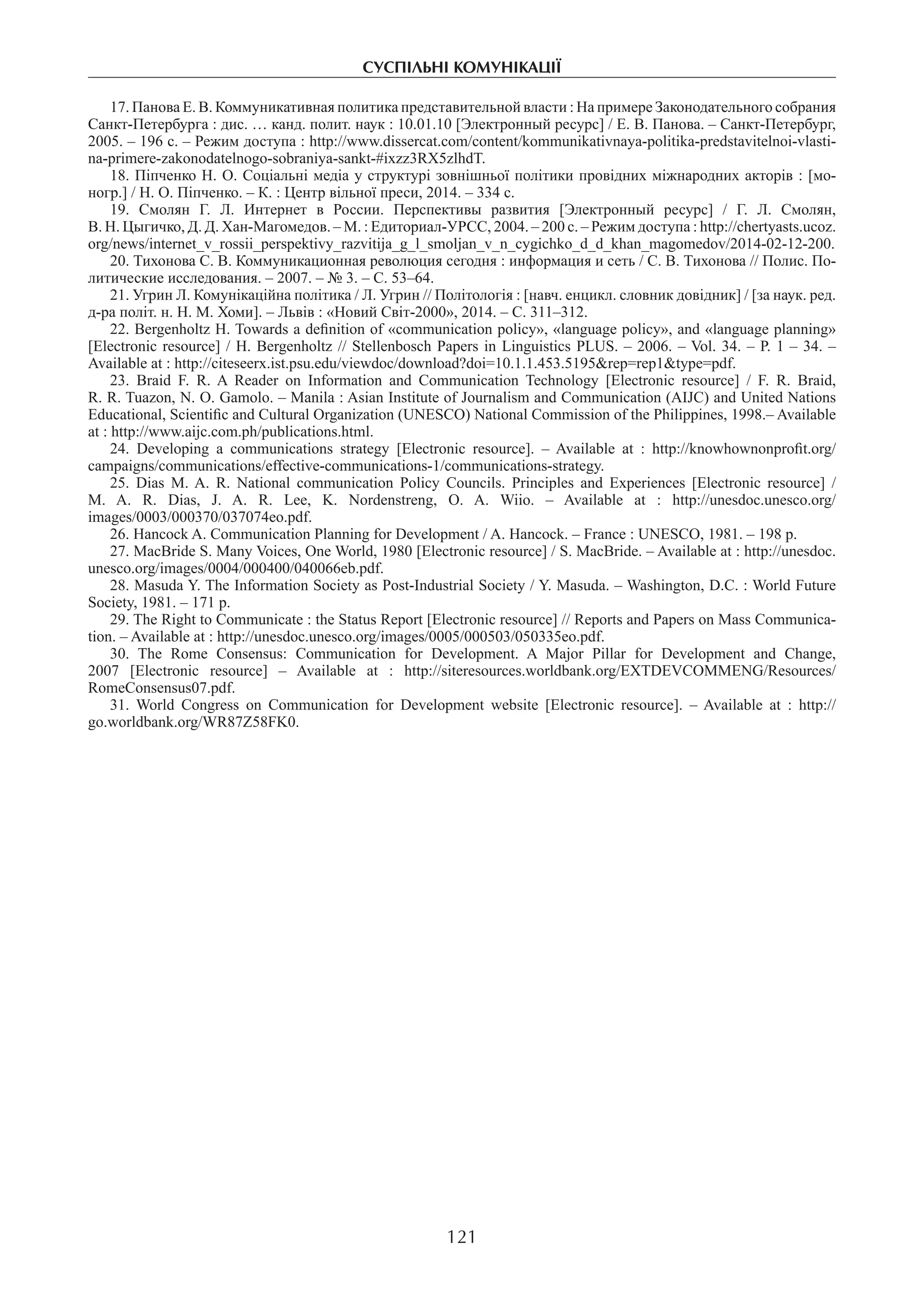 суспільні комунікації
121
17. Панова Е. В. Коммуникативная политика представительной власти : На примере Законодательного собрания
Санкт-Петербурга : дис. … канд. полит. наук : 10.01.10 [Электронный ресурс] / Е. В. Панова. – Санкт-Петербург,
2005. – 196 с. – Режим доступа : http://www.dissercat.com/content/kommunikativnaya-politika-predstavitelnoi-vlasti-
na-primere-zakonodatelnogo-sobraniya-sankt-#ixzz3RX5zlhdT.
18. Піпченко Н. О. Соціальні медіа у структурі зовнішньої політики провідних міжнародних акторів : [мо-
ногр.] / Н. О. Піпченко. – К. : Центр вільної преси, 2014. – 334 с.
19.  Смолян Г. Л. Интернет в России. Перспективы развития [Электронный ресурс] / Г. Л. Смолян,
В. Н. Цыгичко, Д. Д. Хан-Магомедов. – М. : Едиториал-УРСС, 2004. – 200 с. – Режим доступа : http://chertyasts.ucoz.
org/news/internet_v_rossii_perspektivy_razvitija_g_l_smoljan_v_n_cygichko_d_d_khan_magomedov/2014-02-12-200.
20. Тихонова С. В. Коммуникационная революция сегодня : информация и сеть / С. В. Тихонова // Полис. По-
литические исследования. – 2007. – № 3. – С. 53–64.
21. Угрин Л. Комунікаційна політика / Л. Угрин // Політологія : [навч. енцикл. словник довідник] / [за наук. ред.
д-ра політ. н. Н. М. Хоми]. – Львів : «Новий Світ-2000», 2014. – С. 311–312.
22. Bergenholtz H. Towards a definition of «communication policy», «language policy», and «language planning»
[Electronic resource] / H. Bergenholtz // Stellenbosch Papers in Linguistics PLUS. – 2006. – Vol. 34. – Р. 1 – 34. –
Available at : http://citeseerx.ist.psu.edu/viewdoc/download?doi=10.1.1.453.5195&rep=rep1&type=pdf.
23.  Braid F. R. A Reader on Information and Communication Technology [Electronic resource] / F. R. Braid,
R. R. Tuazon, N. O. Gamolo. – Manila : Asian Institute of Journalism and Communication (AIJC) and United Nations
Educational, Scientific and Cultural Organization (UNESCO) National Commission of the Philippines, 1998.– Available
at : http://www.aijc.com.ph/publications.html.
24.  Developing a communications strategy [Electronic resource]. – Available at : http://knowhownonprofit.org/
campaigns/communications/effective-communications-1/communications-strategy.
25.  Dias M. A. R. National сommunication Policy Councils. Principles and Experiences [Electronic resource] /
M. A. R. Dias, J. A. R. Lee, K. Nordenstreng, O. A. Wiio. – Available at : http://unesdoc.unesco.org/
images/0003/000370/037074eo.pdf.
26. Hancock A. Communication Planning for Development / A. Hancock. – France : UNESCO, 1981. – 198 р.
27. MacBride S. Many Voices, One World, 1980 [Electronic resource] / S. MacBride. – Available at : http://unesdoc.
unesco.org/images/0004/000400/040066eb.pdf.
28. Masuda Y. The Information Society as Post-Industrial Society / Y. Masuda. – Washington, D.C. : World Future
Society, 1981. – 171 p.
29. The Right to Communicate : the Status Report [Electronic resource] // Reports and Papers on Mass Communica-
tion. – Available at : http://unesdoc.unesco.org/images/0005/000503/050335eo.pdf.
30.  The Rome Consensus: Communication for Development. A Major Pillar for Development and Change,
2007 [Electronic resource] – Available at : http://siteresources.worldbank.org/EXTDEVCOMMENG/Resources/
RomeConsensus07.pdf.
31. World Congress on Communication for Development website [Electronic resource]. – Available at : http://
go.worldbank.org/WR87Z58FK0.
 