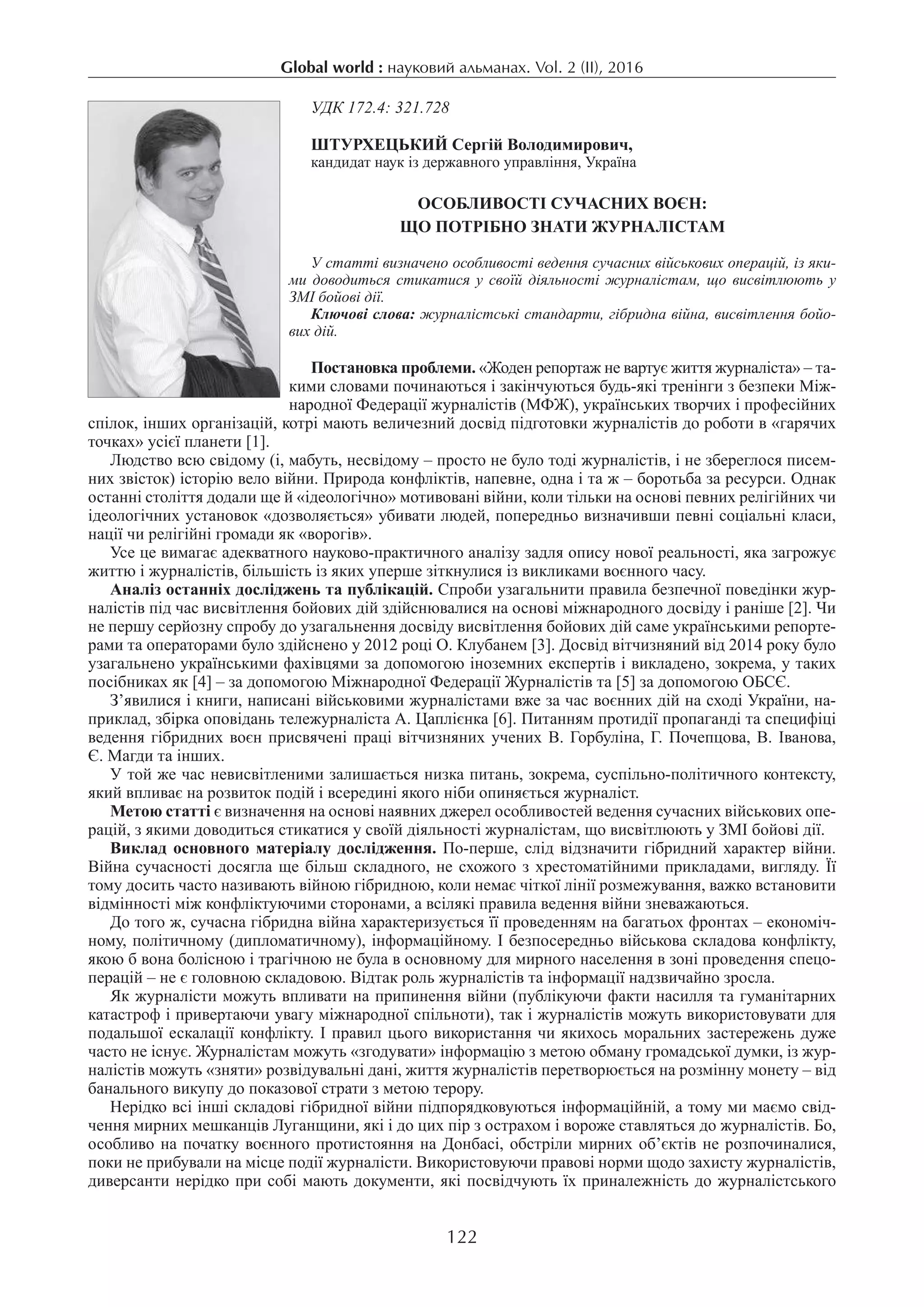 Global world : науковий альманах. Vol. 2 (ІI), 2016
122
УДК 172.4: 321.728
ШТУРХЕЦЬКИЙ Сергій Володимирович,
кандидат наук із державного управління, Україна
Особливості сучасних воєн:
що потрібно знати журналістам
У статті визначено особливості ведення сучасних військових операцій, із яки-
ми доводиться стикатися у своїй діяльності журналістам, що висвітлюють у
ЗМІ бойові дії.
Ключові слова: журналістські стандарти, гібридна війна, висвітлення бойо-
вих дій.
Постановка проблеми. «Жоден репортаж не вартує життя журналіста» – та-
кими словами починаються і закінчуються будь-які тренінги з безпеки Між-
народної Федерації журналістів (МФЖ), українських творчих і професійних
спілок, інших організацій, котрі мають величезний досвід підготовки журналістів до роботи в «гарячих
точках» усієї планети [1].
Людство всю свідому (і, мабуть, несвідому – просто не було тоді журналістів, і не збереглося писем-
них звісток) історію вело війни. Природа конфліктів, напевне, одна і та ж – боротьба за ресурси. Однак
останні століття додали ще й «ідеологічно» мотивовані війни, коли тільки на основі певних релігійних чи
ідеологічних установок «дозволяється» убивати людей, попередньо визначивши певні соціальні класи,
нації чи релігійні громади як «ворогів».
Усе це вимагає адекватного науково-практичного аналізу задля опису нової реальності, яка загрожує
життю і журналістів, більшість із яких уперше зіткнулися із викликами воєнного часу.
Аналіз останніх досліджень та публікацій. Спроби узагальнити правила безпечної поведінки жур-
налістів під час висвітлення бойових дій здійснювалися на основі міжнародного досвіду і раніше [2]. Чи
не першу серйозну спробу до узагальнення досвіду висвітлення бойових дій саме українськими репорте-
рами та операторами було здійснено у 2012 році О. Клубанем [3]. Досвід вітчизняний від 2014 року було
узагальнено українськими фахівцями за допомогою іноземних експертів і викладено, зокрема, у таких
посібниках як [4] – за допомогою Міжнародної Федерації Журналістів та [5] за допомогою ОБСЄ.
З’явилися і книги, написані військовими журналістами вже за час воєнних дій на сході України, на-
приклад, збірка оповідань тележурналіста А. Цаплієнка [6]. Питанням протидії пропаганді та специфіці
ведення гібридних воєн присвячені праці вітчизняних учених В. Горбуліна, Г. Почепцова, В. Іванова,
Є. Магди та інших.
У той же час невисвітленими залишається низка питань, зокрема, суспільно-політичного контексту,
який впливає на розвиток подій і всередині якого ніби опиняється журналіст.
Метою статті є визначення на основі наявних джерел особливостей ведення сучасних військових опе-
рацій, з якими доводиться стикатися у своїй діяльності журналістам, що висвітлюють у ЗМІ бойові дії.
Виклад основного матеріалу дослідження. По-перше, слід відзначити гібридний характер війни.
Вій­на сучасності досягла ще більш складного, не схожого з хрестоматійними прикладами, вигляду. Її
тому досить часто називають війною гібридною, коли немає чіткої лінії розмежування, важко встановити
відмінності між конфліктуючими сторонами, а всілякі правила ведення війни зневажаються.
До того ж, сучасна гібридна війна характеризується її проведенням на багатьох фронтах – економіч-
ному, політичному (дипломатичному), інформаційному. І безпосередньо військова складова конфлікту,
якою б вона болісною і трагічною не була в основному для мирного населення в зоні проведення спецо-
перацій – не є головною складовою. Відтак роль журналістів та інформації надзвичайно зросла.
Як журналісти можуть впливати на припинення війни (публікуючи факти насилля та гуманітарних
катастроф і привертаючи увагу міжнародної спільноти), так і журналістів можуть використовувати для
подальшої ескалації конфлікту. І правил цього використання чи якихось моральних застережень дуже
часто не існує. Журналістам можуть «згодувати» інформацію з метою обману громадської думки, із жур-
налістів можуть «зняти» розвідувальні дані, життя журналістів перетворюється на розмінну монету – від
банального викупу до показової страти з метою терору.
Нерідко всі інші складові гібридної війни підпорядковуються інформаційній, а тому ми маємо свід-
чення мирних мешканців Луганщини, які і до цих пір з острахом і вороже ставляться до журналістів. Бо,
особливо на початку воєнного протистояння на Донбасі, обстріли мирних об’єктів не розпочиналися,
поки не прибували на місце події журналісти. Використовуючи правові норми щодо захисту журналістів,
диверсанти нерідко при собі мають документи, які посвідчують їх приналежність до журналістського
 