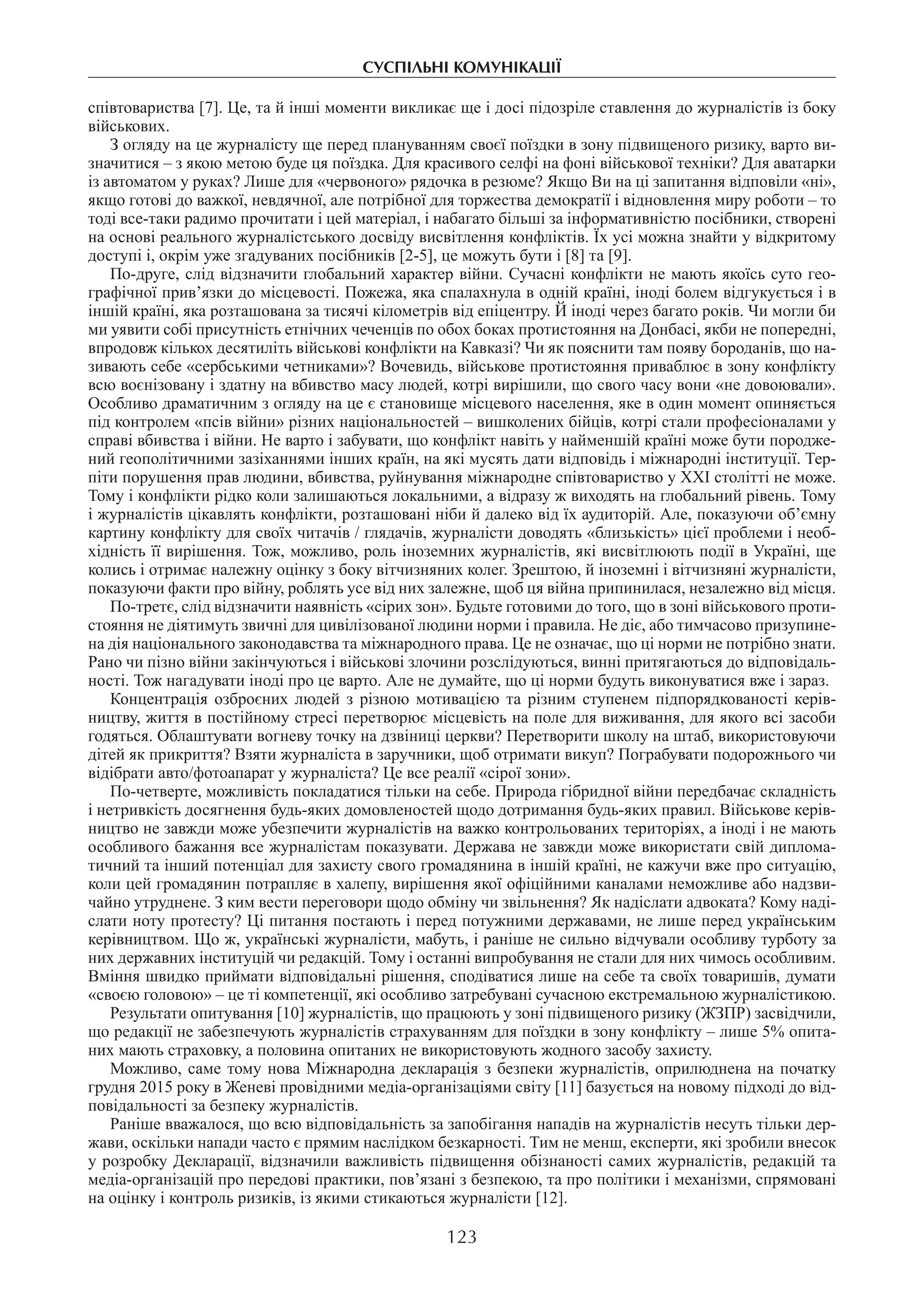 суспільні комунікації
123
співтовариства [7]. Це, та й інші моменти викликає ще і досі підозріле ставлення до журналістів із боку
військових.
З огляду на це журналісту ще перед плануванням своєї поїздки в зону підвищеного ризику, варто ви-
значитися – з якою метою буде ця поїздка. Для красивого селфі на фоні військової техніки? Для аватарки
із автоматом у руках? Лише для «червоного» рядочка в резюме? Якщо Ви на ці запитання відповіли «ні»,
якщо готові до важкої, невдячної, але потрібної для торжества демократії і відновлення миру роботи – то
тоді все-таки радимо прочитати і цей матеріал, і набагато більші за інформативністю посібники, створені
на основі реального журналістського досвіду висвітлення конфліктів. Їх усі можна знайти у відкритому
доступі і, окрім уже згадуваних посібників [2-5], це можуть бути і [8] та [9].
По-друге, слід відзначити глобальний характер війни. Сучасні конфлікти не мають якоїсь суто гео-
графічної прив’язки до місцевості. Пожежа, яка спалахнула в одній країні, іноді болем відгукується і в
іншій країні, яка розташована за тисячі кілометрів від епіцентру. Й іноді через багато років. Чи могли би
ми уявити собі присутність етнічних чеченців по обох боках протистояння на Донбасі, якби не попередні,
впродовж кількох десятиліть військові конфлікти на Кавказі? Чи як пояснити там появу бороданів, що на-
зивають себе «сербськими четниками»? Вочевидь, військове протистояння приваблює в зону конфлікту
всю воєнізовану і здатну на вбивство масу людей, котрі вирішили, що свого часу вони «не довоювали».
Особливо драматичним з огляду на це є становище місцевого населення, яке в один момент опиняється
під контролем «псів війни» різних національностей – вишколених бійців, котрі стали професіоналами у
справі вбивства і війни. Не варто і забувати, що конфлікт навіть у найменшій країні може бути породже-
ний геополітичними зазіханнями інших країн, на які мусять дати відповідь і міжнародні інституції. Тер-
піти порушення прав людини, вбивства, руйнування міжнародне співтовариство у ХХІ столітті не може.
Тому і конфлікти рідко коли залишаються локальними, а відразу ж виходять на глобальний рівень. Тому
і журналістів цікавлять конфлікти, розташовані ніби й далеко від їх аудиторій. Але, показуючи об’ємну
картину конфлікту для своїх читачів / глядачів, журналісти доводять «близькість» цієї проблеми і необ-
хідність її вирішення. Тож, можливо, роль іноземних журналістів, які висвітлюють події в Україні, ще
колись і отримає належну оцінку з боку вітчизняних колег. Зрештою, й іноземні і вітчизняні журналісти,
показуючи факти про війну, роблять усе від них залежне, щоб ця війна припинилася, незалежно від місця.
По-третє, слід відзначити наявність «сірих зон». Будьте готовими до того, що в зоні військового проти-
стояння не діятимуть звичні для цивілізованої людини норми і правила. Не діє, або тимчасово призупине-
на дія національного законодавства та міжнародного права. Це не означає, що ці норми не потрібно знати.
Рано чи пізно війни закінчуються і військові злочини розслідуються, винні притягаються до відповідаль-
ності. Тож нагадувати іноді про це варто. Але не думайте, що ці норми будуть виконуватися вже і зараз.
Концентрація озброєних людей з різною мотивацією та різним ступенем підпорядкованості керів-
ництву, життя в постійному стресі перетворює місцевість на поле для виживання, для якого всі засоби
годяться. Облаштувати вогневу точку на дзвіниці церкви? Перетворити школу на штаб, використовуючи
дітей як прикриття? Взяти журналіста в заручники, щоб отримати викуп? Пограбувати подорожнього чи
відібрати авто/фотоапарат у журналіста? Це все реалії «сірої зони».
По-четверте, можливість покладатися тільки на себе. Природа гібридної війни передбачає складність
і нетривкість досягнення будь-яких домовленостей щодо дотримання будь-яких правил. Військове керів-
ництво не завжди може убезпечити журналістів на важко контрольованих територіях, а іноді і не мають
особливого бажання все журналістам показувати. Держава не завжди може використати свій диплома-
тичний та інший потенціал для захисту свого громадянина в іншій країні, не кажучи вже про ситуацію,
коли цей громадянин потрапляє в халепу, вирішення якої офіційними каналами неможливе або надзви-
чайно утруднене. З ким вести переговори щодо обміну чи звільнення? Як надіслати адвоката? Кому наді-
слати ноту протесту? Ці питання постають і перед потужними державами, не лише перед українським
керівництвом. Що ж, українські журналісти, мабуть, і раніше не сильно відчували особливу турботу за
них державних інституцій чи редакцій. Тому і останні випробування не стали для них чимось особливим.
Вміння швидко приймати відповідальні рішення, сподіватися лише на себе та своїх товаришів, думати
«своєю головою» – це ті компетенції, які особливо затребувані сучасною екстремальною журналістикою.
Результати опитування [10] журналістів, що працюють у зоні підвищеного ризику (ЖЗПР) засвідчили,
що редакції не забезпечують журналістів страхуванням для поїздки в зону конфлікту – лише 5% опита-
них мають страховку, а половина опитаних не використовують жодного засобу захисту.
Можливо, саме тому нова Міжнародна декларація з безпеки журналістів, оприлюднена на початку
грудня 2015 року в Женеві провідними медіа-організаціями світу [11] базується на новому підході до від-
повідальності за безпеку журналістів.
Раніше вважалося, що всю відповідальність за запобігання нападів на журналістів несуть тільки дер-
жави, оскільки напади часто є прямим наслідком безкарності. Тим не менш, експерти, які зробили внесок
у розробку Декларації, відзначили важливість підвищення обізнаності самих журналістів, редакцій та
медіа-організацій про передові практики, пов’язані з безпекою, та про політики і механізми, спрямовані
на оцінку і контроль ризиків, із якими стикаються журналісти [12].
 