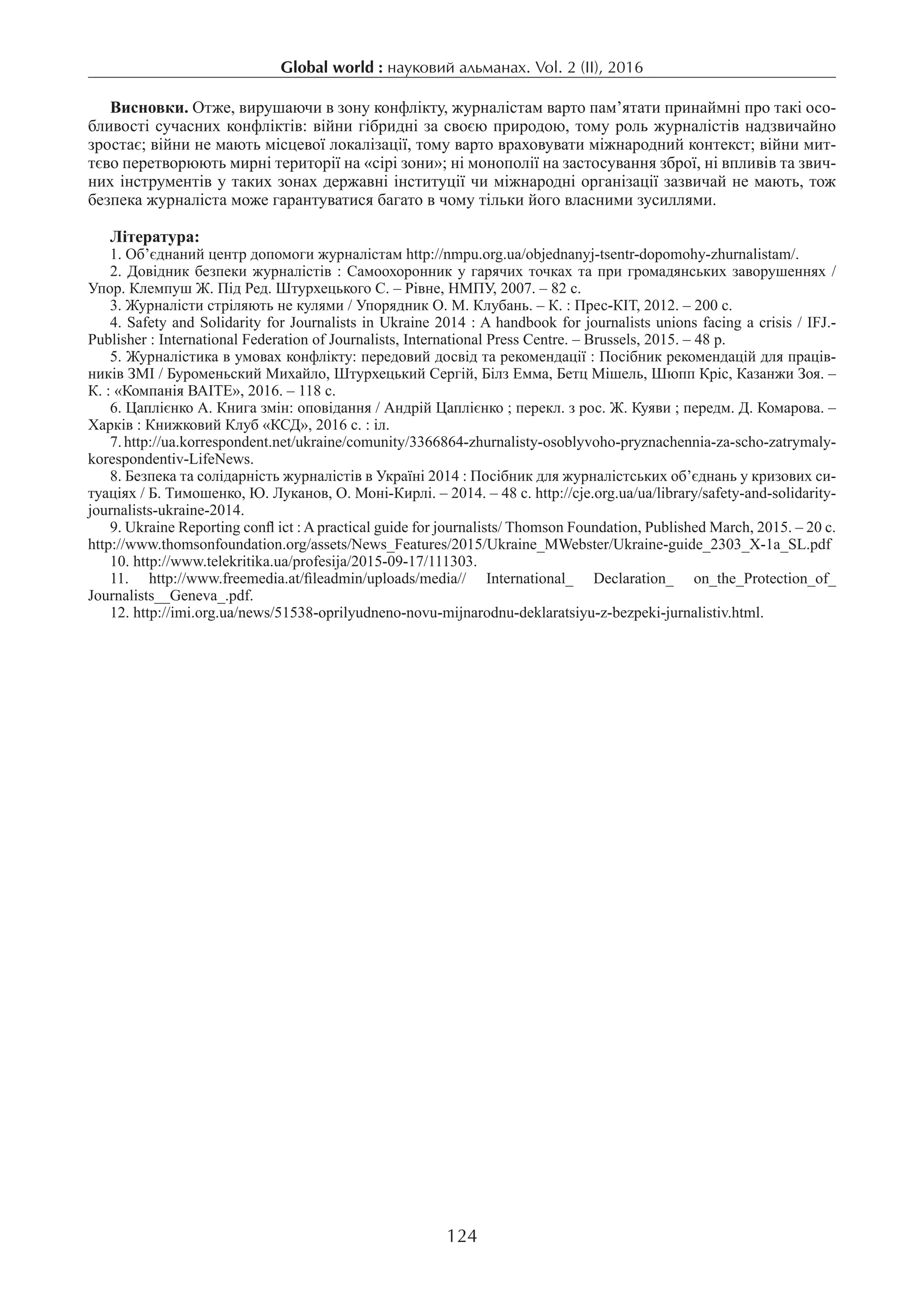 Global world : науковий альманах. Vol. 2 (ІI), 2016
124
Висновки. Отже, вирушаючи в зону конфлікту, журналістам варто пам’ятати принаймні про такі осо-
бливості сучасних конфліктів: війни гібридні за своєю природою, тому роль журналістів надзвичайно
зростає; війни не мають місцевої локалізації, тому варто враховувати міжнародний контекст; війни мит-
тєво перетворюють мирні території на «сірі зони»; ні монополії на застосування зброї, ні впливів та звич-
них інструментів у таких зонах державні інституції чи міжнародні організації зазвичай не мають, тож
безпека журналіста може гарантуватися багато в чому тільки його власними зусиллями.
Література:
1. Об’єднаний центр допомоги журналістам http://nmpu.org.ua/objednanyj-tsentr-dopomohy-zhurnalistam/.
2. Довідник безпеки журналістів : Самоохоронник у гарячих точках та при громадянських заворушеннях /
Упор. Клемпуш Ж. Під Ред. Штурхецького С. – Рівне, НМПУ, 2007. – 82 с.
3. Журналісти стріляють не кулями / Упорядник О. М. Клубань. – К. : Прес-КІТ, 2012. – 200 с.
4. Safety and Solidarity for Journalists in Ukraine 2014 : A handbook for journalists unions facing a crisis / IFJ.-
Publisher : International Federation of Journalists, International Press Centre. – Brussels, 2015. – 48 p.
5. Журналістика в умовах конфлікту: передовий досвід та рекомендації : Посібник рекомендацій для праців-
ників ЗМІ / Буроменьский Михайло, Штурхецький Сергій, Білз Емма, Бетц Мішель, Шюпп Кріс, Казанжи Зоя. –
К. : «Компанія ВАІТЕ», 2016. – 118 с.
6. Цаплієнко А. Книга змін: оповідання / Андрій Цаплієнко ; перекл. з рос. Ж. Куяви ; передм. Д. Комарова. –
Харків : Книжковий Клуб «КСД», 2016 с. : іл.
7. http://ua.korrespondent.net/ukraine/comunity/3366864-zhurnalisty-osoblyvoho-pryznachennia-za-scho-zatrymaly-
korespondentiv-LifeNews.
8. Безпека та солідарність журналістів в Україні 2014 : Посібник для журналістських об’єднань у кризових си-
туаціях / Б. Тимошенко, Ю. Луканов, О. Моні-Кирлі. – 2014. – 48 с. http://cje.org.ua/ua/library/safety-and-solidarity-
journalists-ukraine-2014.
9. Ukraine Reporting confl ict : A practical guide for journalists/ Thomson Foundation, Published March, 2015. – 20 с.
http://www.thomsonfoundation.org/assets/News_Features/2015/Ukraine_MWebster/Ukraine-guide_2303_X-1a_SL.pdf
10. http://www.telekritika.ua/profesija/2015-09-17/111303.
11.  http://www.freemedia.at/fileadmin/uploads/media// International_ Declaration_ on_the_Protection_of_
Journalists__Geneva_.pdf.
12. http://imi.org.ua/news/51538-oprilyudneno-novu-mijnarodnu-deklaratsiyu-z-bezpeki-jurnalistiv.html.
 