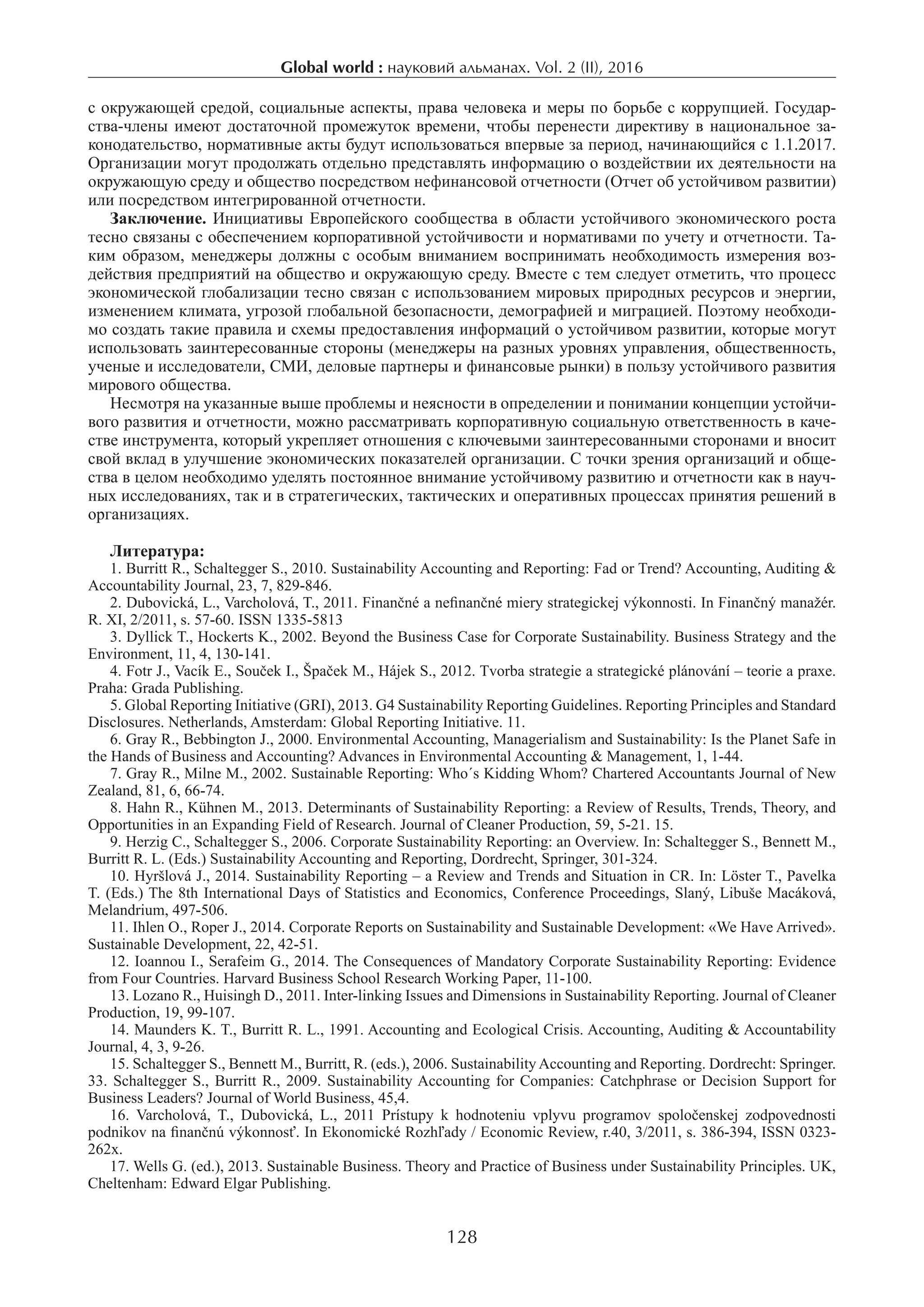 Global world : науковий альманах. Vol. 2 (II), 2016
128
с окружающей средой, социальные аспекты, права человека и меры по борьбе с коррупцией. Государ-
ства-члены имеют достаточной промежуток времени, чтобы перенести директиву в национальное за-
конодательство, нормативные акты будут использоваться впервые за период, начинающийся с 1.1.2017.
Организации могут продолжать отдельно представлять информацию о воздействии их деятельности на
окружающую среду и общество посредством нефинансовой отчетности (Отчет об устойчивом развитии)
или посредством интегрированной отчетности.
Заключение. Инициативы Европейского сообщества в области устойчивого экономического роста
тесно связаны с обеспечением корпоративной устойчивости и нормативами по учету и отчетности. Та-
ким образом, менеджеры должны с особым вниманием воспринимать необходимость измерения воз-
действия предприятий на общество и окружающую среду. Вместе с тем следует отметить, что процесс
экономической глобализации тесно связан с использованием мировых природных ресурсов и энергии,
изменением климата, угрозой глобальной безопасности, демографией и миграцией. Поэтому необходи-
мо создать такие правила и схемы предоставления информаций о устойчивом развитии, которые могут
использовать заинтересованные стороны (менеджеры на разных уровнях управления, общественность,
ученые и исследователи, СМИ, деловые партнеры и финансовые рынки) в пользу устойчивого развития
мирового общества.
Несмотря на указанные выше проблемы и неясности в определении и понимании концепции устойчи-
вого развития и отчетности, можно рассматривать корпоративную социальную ответственность в каче-
стве инструмента, который укрепляет отношения с ключевыми заинтересованными сторонами и вносит
свой вклад в улучшение экономических показателей организации. С точки зрения организаций и обще-
ства в целом необходимо уделять постоянное внимание устойчивому развитию и отчетности как в науч-
ных исследованиях, так и в стратегических, тактических и оперативных процессах принятия решений в
организациях.
Литература:
1. Burritt R., Schaltegger S., 2010. Sustainability Accounting and Reporting: Fad or Trend? Accounting, Auditing &
Accountability Journal, 23, 7, 829-846.
2. Dubovická, L., Varcholová, T., 2011. Finančné a nefinančné miery strategickej výkonnosti. In Finančný manažér.
R. XI, 2/2011, s. 57-60. ISSN 1335-5813
3. Dyllick T., Hockerts K., 2002. Beyond the Business Case for Corporate Sustainability. Business Strategy and the
Environment, 11, 4, 130-141.
4. Fotr J., Vacík E., Souček I., Špaček M., Hájek S., 2012. Tvorba strategie a strategické plánování – teorie a praxe.
Praha: Grada Publishing.
5. Global Reporting Initiative (GRI), 2013. G4 Sustainability Reporting Guidelines. Reporting Principles and Standard
Disclosures. Netherlands, Amsterdam: Global Reporting Initiative. 11.
6. Gray R., Bebbington J., 2000. Environmental Accounting, Managerialism and Sustainability: Is the Planet Safe in
the Hands of Business and Accounting? Advances in Environmental Accounting & Management, 1, 1-44.
7. Gray R., Milne M., 2002. Sustainable Reporting: Who´s Kidding Whom? Chartered Accountants Journal of New
Zealand, 81, 6, 66-74.
8. Hahn R., Kühnen M., 2013. Determinants of Sustainability Reporting: a Review of Results, Trends, Theory, and
Opportunities in an Expanding Field of Research. Journal of Cleaner Production, 59, 5-21. 15.
9. Herzig C., Schaltegger S., 2006. Corporate Sustainability Reporting: an Overview. In: Schaltegger S., Bennett M.,
Burritt R. L. (Eds.) Sustainability Accounting and Reporting, Dordrecht, Springer, 301-324.
10. Hyršlová J., 2014. Sustainability Reporting – a Review and Trends and Situation in CR. In: Löster T., Pavelka
T. (Eds.) The 8th International Days of Statistics and Economics, Conference Proceedings, Slaný, Libuše Macáková,
Melandrium, 497-506.
11. Ihlen O., Roper J., 2014. Corporate Reports on Sustainability and Sustainable Development: «We Have Arrived».
Sustainable Development, 22, 42-51.
12. Ioannou I., Serafeim G., 2014. The Consequences of Mandatory Corporate Sustainability Reporting: Evidence
from Four Countries. Harvard Business School Research Working Paper, 11-100.
13. Lozano R., Huisingh D., 2011. Inter-linking Issues and Dimensions in Sustainability Reporting. Journal of Cleaner
Production, 19, 99-107.
14. Maunders K. T., Burritt R. L., 1991. Accounting and Ecological Crisis. Accounting, Auditing & Accountability
Journal, 4, 3, 9-26.
15. Schaltegger S., Bennett M., Burritt, R. (eds.), 2006. Sustainability Accounting and Reporting. Dordrecht: Springer.
33. Schaltegger S., Burritt R., 2009. Sustainability Accounting for Companies: Catchphrase or Decision Support for
Business Leaders? Journal of World Business, 45,4.
16.  Varcholová, T., Dubovická, L., 2011 Prístupy k  hodnoteniu vplyvu programov spoločenskej zodpovednosti
podnikov na finančnú výkonnosť. In Ekonomické Rozhľady / Economic Review, r.40, 3/2011, s. 386-394, ISSN 0323-
262x.
17. Wells G. (ed.), 2013. Sustainable Business. Theory and Practice of Business under Sustainability Principles. UK,
Cheltenham: Edward Elgar Publishing.
 