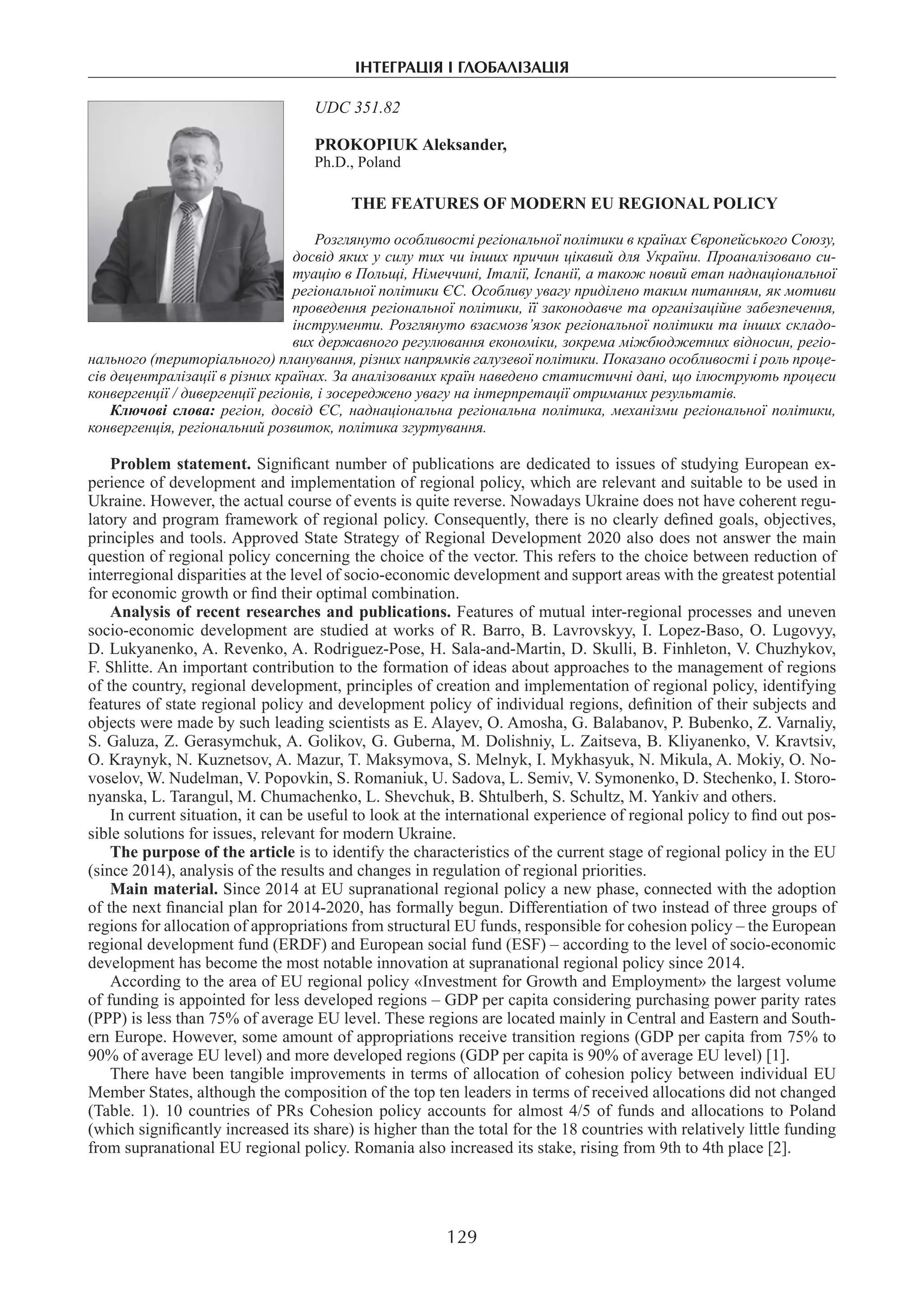 інтеграція і глобалізація
129
UDC 351.82
PROKOPIUK Аleksander,
Ph.D., Poland
THE FEATURES OF MODERN EU REGIONAL POLICY
Розглянуто особливості регіональної політики в країнах Європейського Союзу,
досвід яких у силу тих чи інших причин цікавий для України. Проаналізовано си-
туацію в Польщі, Німеччині, Італії, Іспанії, а також новий етап наднаціональної
регіональної політики ЄС. Особливу увагу приділено таким питанням, як мотиви
проведення регіональної політики, її законодавче та організаційне забезпечення,
інструменти. Розглянуто взаємозв’язок регіональної політики та інших складо-
вих державного регулювання економіки, зокрема міжбюджетних відносин, регіо-
нального (територіального) планування, різних напрямків галузевої політики. Показано особливості і роль проце-
сів децентралізації в різних країнах. За аналізованих країн наведено статистичні дані, що ілюструють процеси
конвергенції / дивергенції регіонів, і зосереджено увагу на інтерпретації отриманих результатів.
Ключові слова: регіон, досвід ЄС, наднаціональна регіональна політика, механізми регіональної політики,
конвергенція, регіональний розвиток, політика згуртування.
Problem statement. Significant number of publications are dedicated to issues of studying European ex-
perience of development and implementation of regional policy, which are relevant and suitable to be used in
Ukraine. However, the actual course of events is quite reverse. Nowadays Ukraine does not have coherent regu-
latory and program framework of regional policy. Consequently, there is no clearly defined goals, objectives,
principles and tools. Approved State Strategy of Regional Development 2020 also does not answer the main
question of regional policy concerning the choice of the vector. This refers to the choice between reduction of
interregional disparities at the level of socio-economic development and support areas with the greatest potential
for economic growth or find their optimal combination.
Analysis of recent researches and publications. Features of mutual inter-regional processes and uneven
socio-economic development are studied at works of R. Barro, B. Lavrovskyy, I. Lopez-Baso, O. Lugovyy,
D. Lukyanenko, A. Revenko, A. Rodriguez-Pose, H. Sala-and-Martin, D. Skulli, B. Finhleton, V. Chuzhykov,
F. Shlitte. An important contribution to the formation of ideas about approaches to the management of regions
of the country, regional development, principles of creation and implementation of regional policy, identifying
features of state regional policy and development policy of individual regions, definition of their subjects and
objects were made by such leading scientists as E. Alayev, O. Amosha, G. Balabanov, P. Bubenko, Z. Varnaliy,
S. Galuza, Z. Gerasymchuk, A. Golikov, G. Guberna, M. Dolishniy, L. Zaitseva, B. Kliyanenko, V. Kravtsiv,
O. Kraynyk, N. Kuznetsov, A. Mazur, T. Maksymova, S. Melnyk, I. Mykhasyuk, N. Mikula, A. Mokiy, O. No-
voselov, W. Nudelman, V. Popovkin, S. Romaniuk, U. Sadova, L. Semiv, V. Symonenko, D. Stechenko, I. Storo-
nyanska, L. Tarangul, M. Chumachenko, L. Shevchuk, B. Shtulberh, S. Schultz, M. Yankiv and others.
In current situation, it can be useful to look at the international experience of regional policy to find out pos-
sible solutions for issues, relevant for modern Ukraine.
The purpose of the article is to identify the characteristics of the current stage of regional policy in the EU
(since 2014), analysis of the results and changes in regulation of regional priorities.
Main material. Since 2014 at EU supranational regional policy a new phase, connected with the adoption
of the next financial plan for 2014-2020, has formally begun. Differentiation of two instead of three groups of
regions for allocation of appropriations from structural EU funds, responsible for cohesion policy – the European
regional development fund (ERDF) and European social fund (ESF) – according to the level of socio-economic
development has become the most notable innovation at supranational regional policy since 2014.
According to the area of EU regional policy «Investment for Growth and Employment» the largest volume
of funding is appointed for less developed regions – GDP per capita considering purchasing power parity rates
(PPP) is less than 75% of average EU level. These regions are located mainly in Central and Eastern and South-
ern Europe. However, some amount of appropriations receive transition regions (GDP per capita from 75% to
90% of average EU level) and more developed regions (GDP per capita is 90% of average EU level) [1].
There have been tangible improvements in terms of allocation of cohesion policy between individual EU
Member States, although the composition of the top ten leaders in terms of received allocations did not changed
(Table. 1). 10 countries of PRs Cohesion policy accounts for almost 4/5 of funds and allocations to Poland
(which significantly increased its share) is higher than the total for the 18 countries with relatively little funding
from supranational EU regional policy. Romania also increased its stake, rising from 9th to 4th place [2].
 