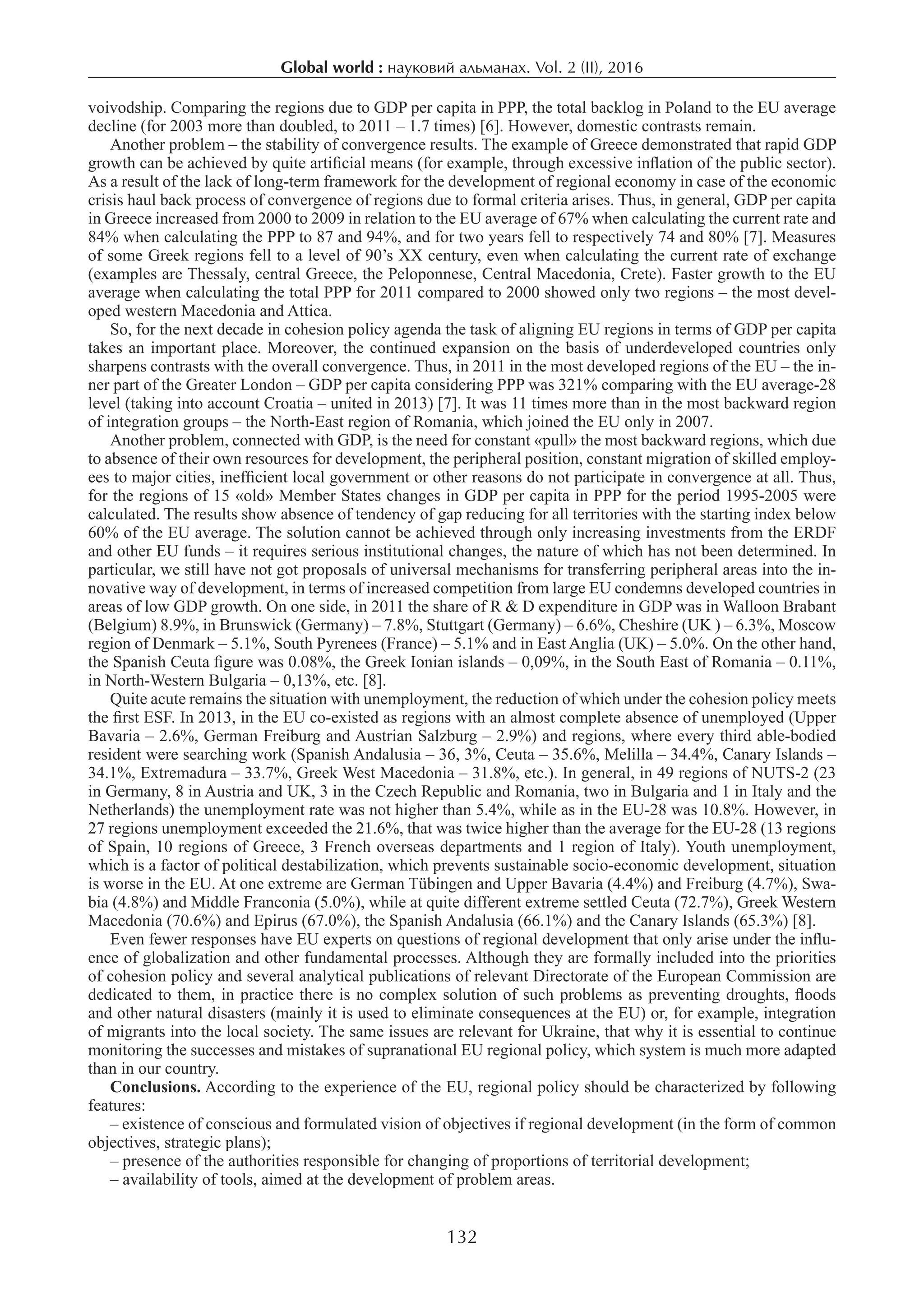 Global world : науковий альманах. Vol. 2 (II), 2016
132
voivodship. Comparing the regions due to GDP per capita in PPP, the total backlog in Poland to the EU average
decline (for 2003 more than doubled, to 2011 – 1.7 times) [6]. However, domestic contrasts remain.
Another problem – the stability of convergence results. The example of Greece demonstrated that rapid GDP
growth can be achieved by quite artificial means (for example, through excessive inflation of the public sector).
As a result of the lack of long-term framework for the development of regional economy in case of the economic
crisis haul back process of convergence of regions due to formal criteria arises. Thus, in general, GDP per capita
in Greece increased from 2000 to 2009 in relation to the EU average of 67% when calculating the current rate and
84% when calculating the PPP to 87 and 94%, and for two years fell to respectively 74 and 80% [7]. Measures
of some Greek regions fell to a level of 90’s XX century, even when calculating the current rate of exchange
(examples are Thessaly, central Greece, the Peloponnese, Central Macedonia, Crete). Faster growth to the EU
average when calculating the total PPP for 2011 compared to 2000 showed only two regions – the most devel-
oped western Macedonia and Attica.
So, for the next decade in cohesion policy agenda the task of aligning EU regions in terms of GDP per capita
takes an important place. Moreover, the continued expansion on the basis of underdeveloped countries only
sharpens contrasts with the overall convergence. Thus, in 2011 in the most developed regions of the EU – the in-
ner part of the Greater London – GDP per capita considering PPP was 321% comparing with the EU average-28
level (taking into account Croatia – united in 2013) [7]. It was 11 times more than in the most backward region
of integration groups – the North-East region of Romania, which joined the EU only in 2007.
Another problem, connected with GDP, is the need for constant «pull» the most backward regions, which due
to absence of their own resources for development, the peripheral position, constant migration of skilled employ-
ees to major cities, inefficient local government or other reasons do not participate in convergence at all. Thus,
for the regions of 15 «old» Member States changes in GDP per capita in PPP for the period 1995-2005 were
calculated. The results show absence of tendency of gap reducing for all territories with the starting index below
60% of the EU average. The solution cannot be achieved through only increasing investments from the ERDF
and other EU funds – it requires serious institutional changes, the nature of which has not been determined. In
particular, we still have not got proposals of universal mechanisms for transferring peripheral areas into the in-
novative way of development, in terms of increased competition from large EU condemns developed countries in
areas of low GDP growth. On one side, in 2011 the share of R & D expenditure in GDP was in Walloon Brabant
(Belgium) 8.9%, in Brunswick (Germany) – 7.8%, Stuttgart (Germany) – 6.6%, Cheshire (UK ) – 6.3%, Moscow
region of Denmark – 5.1%, South Pyrenees (France) – 5.1% and in East Anglia (UK) – 5.0%. On the other hand,
the Spanish Ceuta figure was 0.08%, the Greek Ionian islands – 0,09%, in the South East of Romania – 0.11%,
in North-Western Bulgaria – 0,13%, etc. [8].
Quite acute remains the situation with unemployment, the reduction of which under the cohesion policy meets
the first ESF. In 2013, in the EU co-existed as regions with an almost complete absence of unemployed (Upper
Bavaria – 2.6%, German Freiburg and Austrian Salzburg – 2.9%) and regions, where every third able-bodied
resident were searching work (Spanish Andalusia – 36, 3%, Ceuta – 35.6%, Melilla – 34.4%, Canary Islands –
34.1%, Extremadura – 33.7%, Greek West Macedonia – 31.8%, etc.). In general, in 49 regions of NUTS-2 (23
in Germany, 8 in Austria and UK, 3 in the Czech Republic and Romania, two in Bulgaria and 1 in Italy and the
Netherlands) the unemployment rate was not higher than 5.4%, while as in the EU-28 was 10.8%. However, in
27 regions unemployment exceeded the 21.6%, that was twice higher than the average for the EU-28 (13 regions
of Spain, 10 regions of Greece, 3 French overseas departments and 1 region of Italy). Youth unemployment,
which is a factor of political destabilization, which prevents sustainable socio-economic development, situation
is worse in the EU. At one extreme are German Tübingen and Upper Bavaria (4.4%) and Freiburg (4.7%), Swa-
bia (4.8%) and Middle Franconia (5.0%), while at quite different extreme settled Ceuta (72.7%), Greek Western
Macedonia (70.6%) and Epirus (67.0%), the Spanish Andalusia (66.1%) and the Canary Islands (65.3%) [8].
Even fewer responses have EU experts on questions of regional development that only arise under the influ-
ence of globalization and other fundamental processes. Although they are formally included into the priorities
of cohesion policy and several analytical publications of relevant Directorate of the European Commission are
dedicated to them, in practice there is no complex solution of such problems as preventing droughts, floods
and other natural disasters (mainly it is used to eliminate consequences at the EU) or, for example, integration
of migrants into the local society. The same issues are relevant for Ukraine, that why it is essential to continue
monitoring the successes and mistakes of supranational EU regional policy, which system is much more adapted
than in our country.
Conclusions. According to the experience of the EU, regional policy should be characterized by following
features:
– existence of conscious and formulated vision of objectives if regional development (in the form of common
objectives, strategic plans);
– presence of the authorities responsible for changing of proportions of territorial development;
– availability of tools, aimed at the development of problem areas.
 