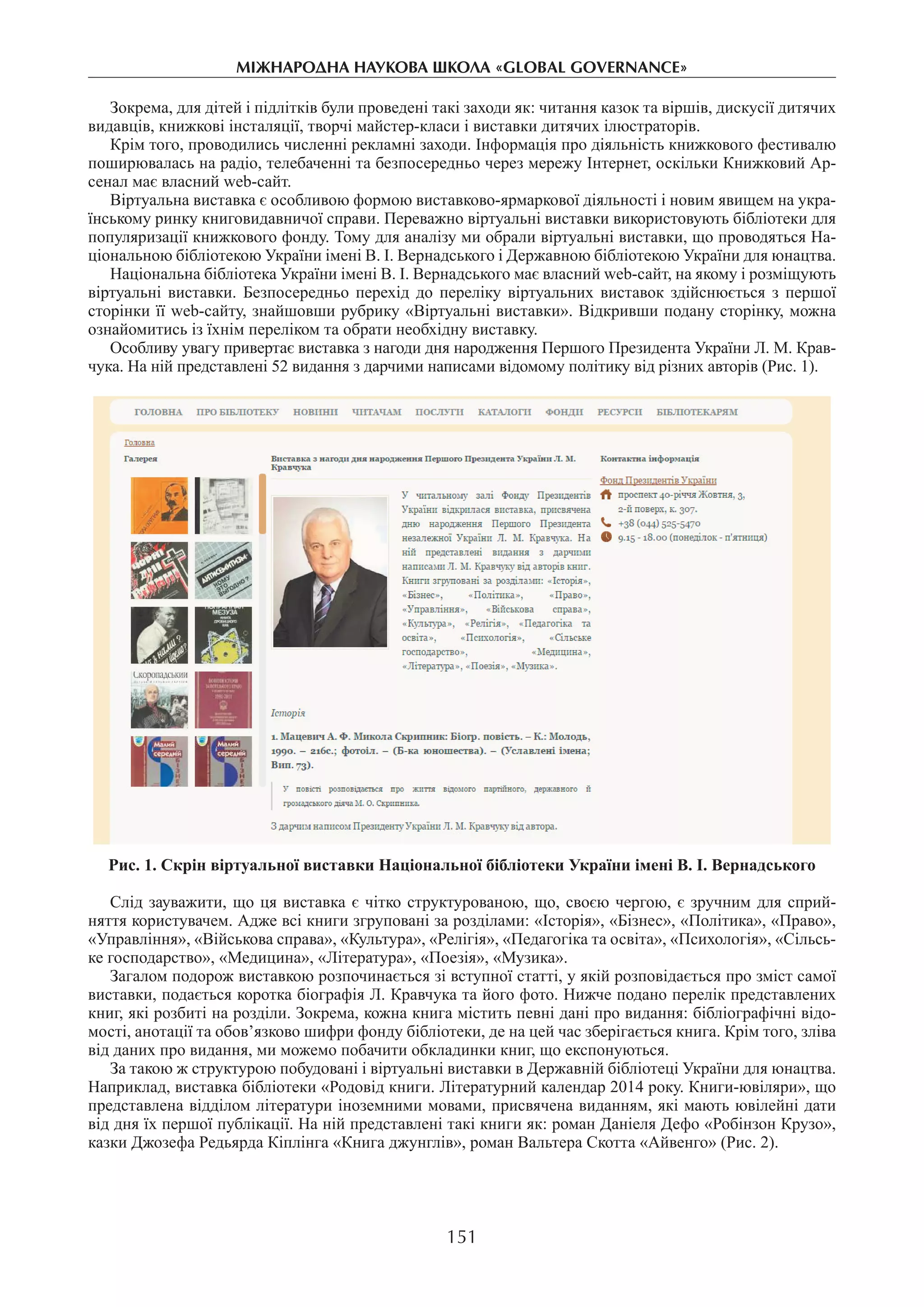 151
міжнароднА науковА школА «Global governance»
Зокрема, для дітей і підлітків були проведені такі заходи як: читання казок та віршів, дискусії дитячих
видавців, книжкові інсталяції, творчі майстер-класи і виставки дитячих ілюстраторів.
Крім того, проводились численні рекламні заходи. Інформація про діяльність книжкового фестивалю
поширювалась на радіо, телебаченні та безпосередньо через мережу Інтернет, оскільки Книжковий Ар-
сенал має власний web-сайт.
Віртуальна виставка є особливою формою виставково-ярмаркової діяльності і новим явищем на укра-
їнському ринку книговидавничої справи. Переважно віртуальні виставки використовують бібліотеки для
популяризації книжкового фонду. Тому для аналізу ми обрали віртуальні виставки, що проводяться На-
ціональною бібліотекою України імені В. І. Вернадського і Державною бібліотекою України для юнацтва.
Національна бібліотека України імені В. І. Вернадського має власний web-сайт, на якому і розміщують
віртуальні виставки. Безпосередньо перехід до переліку віртуальних виставок здійснюється з першої
сторінки її web-сайту, знайшовши рубрику «Віртуальні виставки». Відкривши подану сторінку, можна
ознайомитись із їхнім переліком та обрати необхідну виставку.
Особливу увагу привертає виставка з нагоди дня народження Першого Президента України Л. М. Крав-
чука. На ній представлені 52 видання з дарчими написами відомому політику від різних авторів (Рис. 1).
Рис. 1. Скрін віртуальної виставки Національної бібліотеки України імені В. І. Вернадського
Слід зауважити, що ця виставка є чітко структурованою, що, своєю чергою, є зручним для сприй-
няття користувачем. Адже всі книги згруповані за розділами: «Історія», «Бізнес», «Політика», «Право»,
«Управління», «Військова справа», «Культура», «Релігія», «Педагогіка та освіта», «Психологія», «Сільсь­
ке господарство», «Медицина», «Література», «Поезія», «Музика».
Загалом подорож виставкою розпочинається зі вступної статті, у якій розповідається про зміст самої
виставки, подається коротка біографія Л. Кравчука та його фото. Нижче подано перелік представлених
книг, які розбиті на розділи. Зокрема, кожна книга містить певні дані про видання: бібліографічні відо-
мості, анотації та обов’язково шифри фонду бібліотеки, де на цей час зберігається книга. Крім того, зліва
від даних про видання, ми можемо побачити обкладинки книг, що експонуються.
За такою ж структурою побудовані і віртуальні виставки в Державній бібліотеці України для юнацтва.
Наприклад, виставка бібліотеки «Родовід книги. Літературний календар 2014 року. Книги-ювіляри», що
представлена відділом літератури іноземними мовами, присвячена виданням, які мають ювілейні дати
від дня їх першої публікації. На ній представлені такі книги як: роман Даніеля Дефо «Робінзон Крузо»,
казки Джозефа Редьярда Кіплінга «Книга джунглів», роман Вальтера Скотта «Айвенго» (Рис. 2).
 