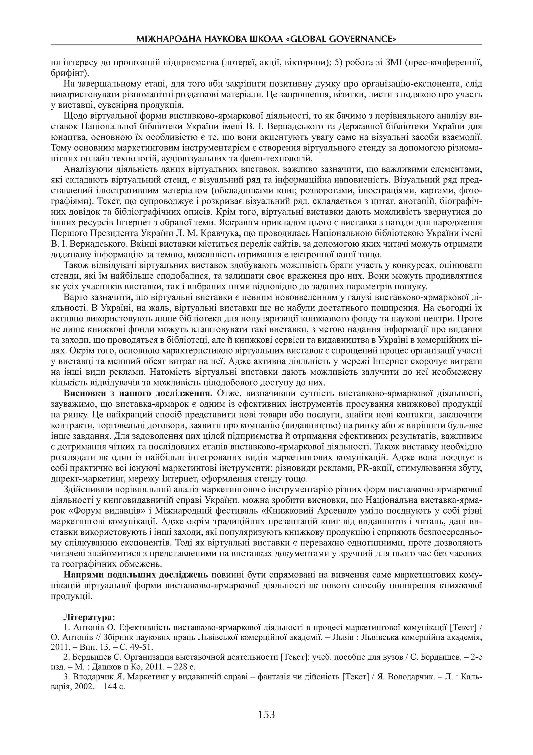 153
міжнароднА науковА школА «Global governance»
ня інтересу до пропозицій підприємства (лотереї, акції, вікторини); 5) робота зі ЗМІ (прес-конференції,
брифінг).­
На завершальному етапі, для того аби закріпити позитивну думку про організацію-експонента, слід
використовувати різноманітні роздаткові матеріали. Це запрошення, візитки, листи з подякою про участь
у виставці, сувенірна продукція.
Щодо віртуальної форми виставково-ярмаркової діяльності, то як бачимо з порівняльного аналізу ви-
ставок Національної бібліотеки України імені В. І. Вернадського та Державної бібліотеки України для
юнацтва, основною їх особливістю є те, що вони акцентують увагу саме на візуальні засоби взаємодії.
Тому основним маркетинговим інструментарієм є створення віртуального стенду за допомогою різнома-
нітних онлайн технологій, аудіовізуальних та флеш-технологій.
Аналізуючи діяльність даних віртуальних виставок, важливо зазначити, що важливими елементами,
які складають віртуальний стенд, є візуальний ряд та інформаційна наповненість. Візуальний ряд пред-
ставлений ілюстративним матеріалом (обкладинками книг, розворотами, ілюстраціями, картами, фото-
графіями). Текст, що супроводжує і розкриває візуальний ряд, складається з цитат, анотацій, біографіч-
них довідок та бібліографічних описів. Крім того, віртуальні виставки дають можливість звернутися до
інших ресурсів Інтернет з обраної теми. Яскравим прикладом цього є виставка з нагоди дня народження
Першого Президента України Л. М. Кравчука, що проводилась Національною бібліотекою України імені
В. І. Вернадського. Вкінці виставки міститься перелік сайтів, за допомогою яких читачі можуть отримати
додаткову інформацію за темою, можливість отримання електронної копії тощо.
Також відвідувачі віртуальних виставок здобувають можливість брати участь у конкурсах, оцінювати
стенди, які їм найбільше сподобалися, та залишати своє враження про них. Вони можуть продивлятися
як усіх учасників виставки, так і вибраних ними відповідно до заданих параметрів пошуку.
Варто зазначити, що віртуальні виставки є певним нововведенням у галузі виставково-ярмаркової ді-
яльності. В Україні, на жаль, віртуальні виставки ще не набули достатнього поширення. На сьогодні їх
активно використовують лише бібліотеки для популяризації книжкового фонду та наукові центри. Проте
не лише книжкові фонди можуть влаштовувати такі виставки, з метою надання інформації про видання
та заходи, що проводяться в бібліотеці, але й книжкові сервіси та видавництва в Україні в комерційних ці-
лях. Окрім того, основною характеристикою віртуальних виставок є спрощений процес організації участі
у виставці та менший обсяг витрат на неї. Адже активна діяльність у мережі Інтернет скорочує витрати
на інші види реклами. Натомість віртуальні виставки дають можливість залучити до неї необмежену
кількість відвідувачів та можливість цілодобового доступу до них.
Висновки з нашого дослідження. Отже, визначивши сутність виставково-ярмаркової діяльності,
зауважимо, що виставка-ярмарок є одним із ефективних інструментів просування книжкової продукції
на ринку. Це найкращий спосіб представити нові товари або послуги, знайти нові контакти, заключити
контракти, торговельні договори, заявити про компанію (видавництво) на ринку або ж вирішити будь-яке
інше завдання. Для задоволення цих цілей підприємства й отримання ефективних результатів, важливим
є дотримання чітких та послідовних етапів виставково-ярмаркової діяльності. Також виставку необхідно
розглядати як один із найбільш інтегрованих видів маркетингових комунікацій. Адже вона поєднує в
собі практично всі існуючі маркетингові інструменти: різновиди реклами, PR-акції, стимулювання збуту,
директ-маркетинг, мережу Інтернет, оформлення стенду тощо.
Здійснивши порівняльний аналіз маркетингового інструментарію різних форм виставково-ярмаркової
діяльності у книговидавничій справі України, можна зробити висновки, що Національна виставка-ярма-
рок «Форум видавців» і Міжнародний фестиваль «Книжковий Арсенал» уміло поєднують у собі різні
маркетингові комунікації. Адже окрім традиційних презентацій книг від видавництв і читань, дані ви-
ставки використовують і інші заходи, які популяризують книжкову продукцію і сприяють безпосередньо-
му спілкуванню експонентів. Тоді як віртуальні виставки є переважно однотипними, проте дозволяють
читачеві знайомитися з представленими на виставках документами у зручний для нього час без часових
та географічних обмежень.
Напрями подальших досліджень повинні бути спрямовані на вивчення саме маркетингових кому-
нікацій віртуальної форми виставково-ярмаркової діяльності як нового способу поширення книжкової
продукції.
Література:
1. Антонів О. Ефективність виставково-ярмаркової діяльності в процесі маркетингової комунікації [Текст] /
О. Антонів // Збірник наукових праць Львівської комерційної академії. – Львів : Львівська комерційна академія,
2011. – Вип. 13. – С. 49-51.
2. Бердышев С. Организация выставочной деятельности [Текст]: учеб. пособие для вузов / С. Бердышев. – 2-е
изд. – М. : Дашков и Ко, 2011. – 228 с.
3. Влодарчик Я. Маркетинг у видавничій справі – фантазія чи дійсність [Текст] / Я. Володарчик. – Л. : Каль-
варія, 2002. – 144 с.
 
