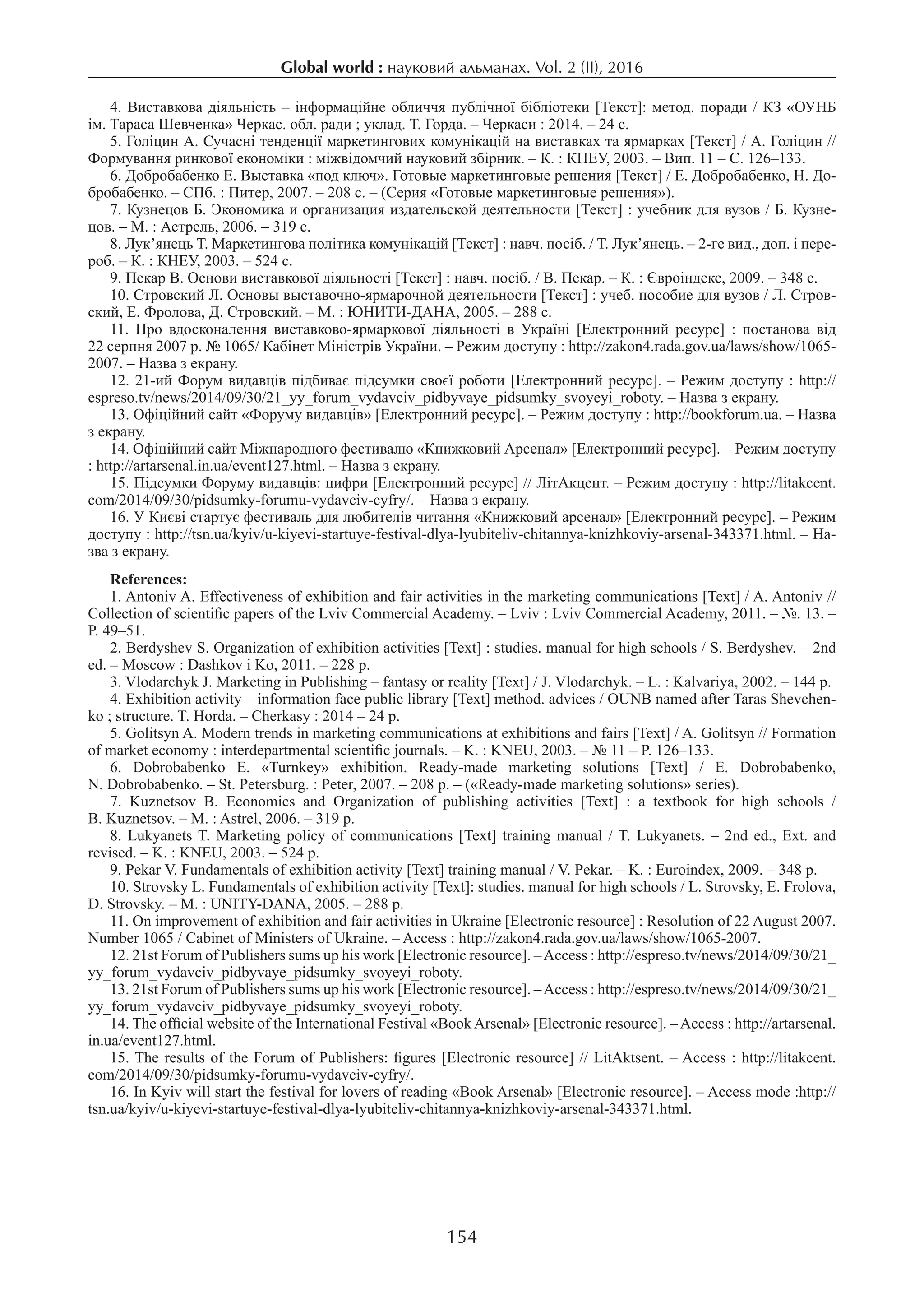 154
Global world : науковий альманах. Vol. 2 (ІI), 2016
4. Виставкова діяльність – інформаційне обличчя публічної бібліотеки [Текст]: метод. поради / КЗ «ОУНБ
ім. Тараса Шевченка» Черкас. обл. ради ; уклад. Т. Горда. – Черкаси : 2014. – 24 с.
5. Голіцин А. Сучасні тенденції маркетингових комунікацій на виставках та ярмарках [Текст] / А. Голіцин //
Формування ринкової економіки : міжвідомчий науковий збірник. – К. : КНЕУ, 2003. – Вип. 11 – С. 126–133.
6. Добробабенко Е. Выставка «под ключ». Готовые маркетинговые решения [Текст] / Е. Добробабенко, Н. До-
бробабенко. – СПб. : Питер, 2007. – 208 с. – (Серия «Готовые маркетинговые решения»).
7. Кузнецов Б. Экономика и организация издательской деятельности [Текст] : учебник для вузов / Б. Кузне-
цов. – М. : Астрель, 2006. – 319 с.
8. Лук’янець Т. Маркетингова політика комунікацій [Текст] : навч. посіб. / Т. Лук’янець. – 2-ге вид., доп. і пере-
роб. – К. : КНЕУ, 2003. – 524 с.
9. Пекар В. Основи виставкової діяльності [Текст] : навч. посіб. / В. Пекар. – К. : Євроіндекс, 2009. – 348 с.
10. Стровский Л. Основы выставочно-ярмарочной деятельности [Текст] : учеб. пособие для вузов / Л. Стров-
ский, Е. Фролова, Д. Стровский. – М. : ЮНИТИ-ДАНА, 2005. – 288 с.
11.  Про вдосконалення виставково-ярмаркової діяльності в Україні [Електронний ресурс] : постанова від
22 серпня 2007 р. № 1065/ Кабінет Міністрів України. – Режим доступу : http://zakon4.rada.gov.ua/laws/show/1065-
2007. – Назва з екрану.
12. 21-ий Форум видавців підбиває підсумки своєї роботи [Електронний ресурс]. – Режим доступу : http://
espreso.tv/news/2014/09/30/21_yy_forum_vydavciv_pidbyvaye_pidsumky_svoyeyi_roboty. – Назва з екрану.
13. Офіційний сайт «Форуму видавців» [Електронний ресурс]. – Режим доступу : http://bookforum.ua. – Назва
з екрану.
14. Офіційний сайт Міжнародного фестивалю «Книжковий Арсенал» [Електронний ресурс]. – Режим доступу
: http://artarsenal.in.ua/event127.html. – Назва з екрану.
15. Підсумки Форуму видавців: цифри [Електронний ресурс] // ЛітАкцент. – Режим доступу : http://litakcent.
com/2014/09/30/pidsumky-forumu-vydavciv-cyfry/. – Назва з екрану.
16. У Києві стартує фестиваль для любителів читання «Книжковий арсенал» [Електронний ресурс]. – Режим
доступу : http://tsn.ua/kyiv/u-kiyevi-startuye-festival-dlya-lyubiteliv-chitannya-knizhkoviy-arsenal-343371.html. – На-
зва з екрану.
References:
1. Antoniv A. Effectiveness of exhibition and fair activities in the marketing communications [Text] / A. Antoniv //
Collection of scientific papers of the Lviv Commercial Academy. – Lviv : Lviv Commercial Academy, 2011. – №. 13. –
P. 49–51.
2. Berdyshev S. Organization of exhibition activities [Text] : studies. manual for high schools / S. Berdyshev. – 2nd
ed. – Moscow : Dashkov i Ko, 2011. – 228 p.
3. Vlodarchyk J. Marketing in Publishing – fantasy or reality [Text] / J. Vlodarchyk. – L. : Kalvariya, 2002. – 144 p.
4. Exhibition activity – information face public library [Text] method. advices / OUNB named after Taras Shevchen-
ko ; structure. T. Horda. – Cherkasy : 2014 – 24 p.
5. Golitsyn A. Modern trends in marketing communications at exhibitions and fairs [Text] / A. Golitsyn // Formation
of market economy : interdepartmental scientific journals. – K. : KNEU, 2003. – № 11 – P. 126–133.
6.  Dobrobabenko E. «Turnkey» exhibition. Ready-made marketing solutions [Text] / E. Dobrobabenko,
N. Dobrobabenko. – St. Petersburg. : Peter, 2007. – 208 p. – («Ready-made marketing solutions» series).
7.  Kuznetsov B. Economics and Organization of publishing activities [Text] : a textbook for high schools /
B. Kuznetsov. – M. : Astrel, 2006. – 319 p.
8. Lukyanets T. Marketing policy of communications [Text] training manual / T. Lukyanets. – 2nd ed., Ext. and
revised. – K. : KNEU, 2003. – 524 p.
9. Pekar V. Fundamentals of exhibition activity [Text] training manual / V. Pekar. – K. : Euroindex, 2009. – 348 p.
10. Strovsky L. Fundamentals of exhibition activity [Text]: studies. manual for high schools / L. Strovsky, E. Frolova,
D. Strovsky. – M. : UNITY-DANA, 2005. – 288 p.
11. On improvement of exhibition and fair activities in Ukraine [Electronic resource] : Resolution of 22 August 2007.
Number 1065 / Cabinet of Ministers of Ukraine. – Access : http://zakon4.rada.gov.ua/laws/show/1065-2007.
12. 21st Forum of Publishers sums up his work [Electronic resource]. –Access : http://espreso.tv/news/2014/09/30/21_
yy_forum_vydavciv_pidbyvaye_pidsumky_svoyeyi_roboty.
13. 21st Forum of Publishers sums up his work [Electronic resource]. –Access : http://espreso.tv/news/2014/09/30/21_
yy_forum_vydavciv_pidbyvaye_pidsumky_svoyeyi_roboty.
14. The official website of the International Festival «BookArsenal» [Electronic resource]. –Access : http://artarsenal.
in.ua/event127.html.
15. The results of the Forum of Publishers: figures [Electronic resource] // LitAktsent. – Access : http://litakcent.
com/2014/09/30/pidsumky-forumu-vydavciv-cyfry/.
16. In Kyiv will start the festival for lovers of reading «Book Arsenal» [Electronic resource]. – Access mode :http://
tsn.ua/kyiv/u-kiyevi-startuye-festival-dlya-lyubiteliv-chitannya-knizhkoviy-arsenal-343371.html.
 