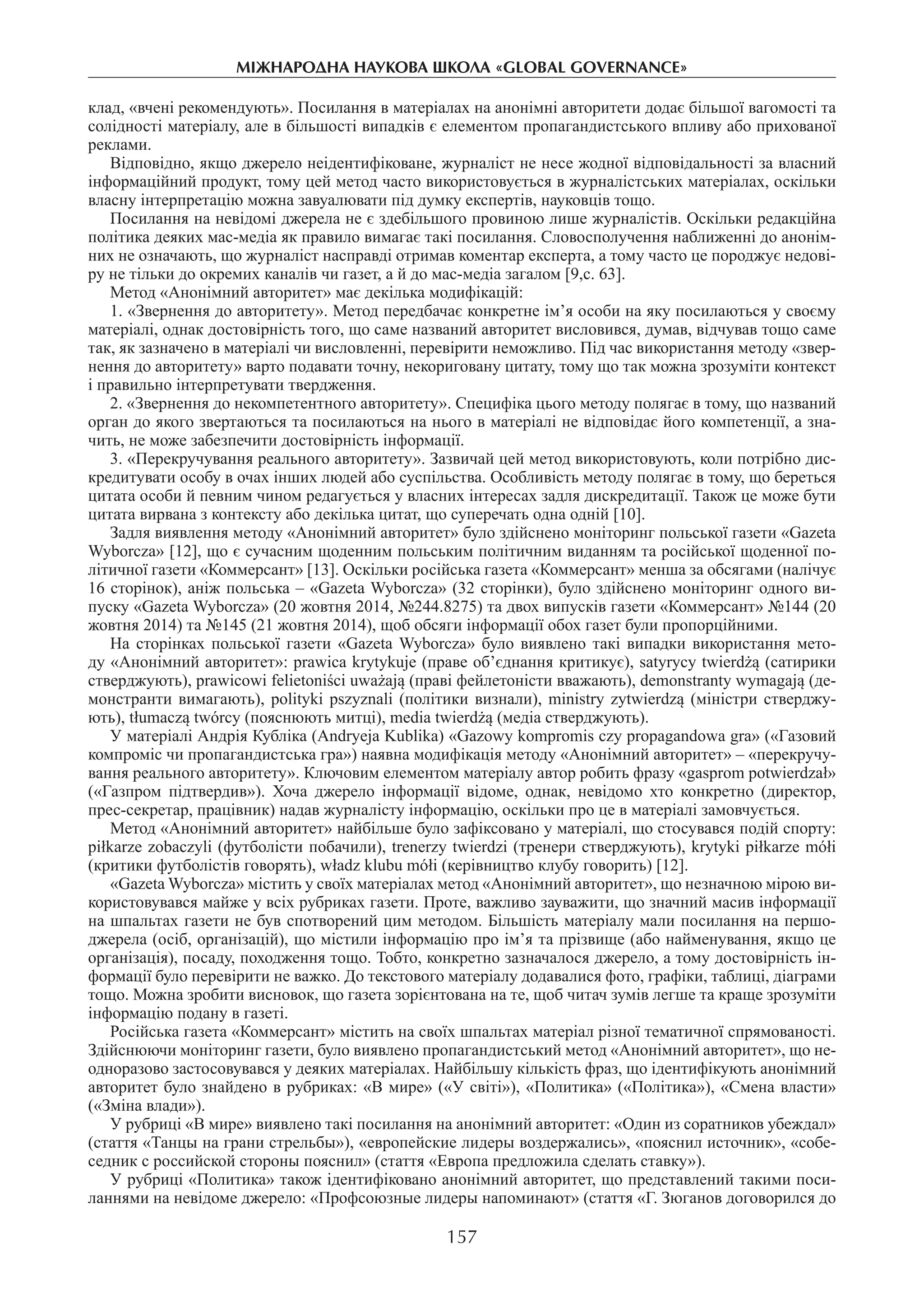 157
міжнароднА науковА школА «Global governance»
клад, «вчені рекомендують». Посилання в матеріалах на анонімні авторитети додає більшої вагомості та
солідності матеріалу, але в більшості випадків є елементом пропагандистського впливу або прихованої
реклами.
Відповідно, якщо джерело неідентифіковане, журналіст не несе жодної відповідальності за власний
інформаційний продукт, тому цей метод часто використовується в журналістських матеріалах, оскільки
власну інтерпретацію можна завуалювати під думку експертів, науковців тощо.
Посилання на невідомі джерела не є здебільшого провиною лише журналістів. Оскільки редакційна
політика деяких мас-медіа як правило вимагає такі посилання. Словосполучення наближенні до анонім-
них не означають, що журналіст насправді отримав коментар експерта, а тому часто це породжує недові-
ру не тільки до окремих каналів чи газет, а й до мас-медіа загалом [9,с. 63].
Метод «Анонімний авторитет» має декілька модифікацій:
1. «Звернення до авторитету». Метод передбачає конкретне ім’я особи на яку посилаються у своєму
матеріалі, однак достовірність того, що саме названий авторитет висловився, думав, відчував тощо саме
так, як зазначено в матеріалі чи висловленні, перевірити неможливо. Під час використання методу «звер-
нення до авторитету» варто подавати точну, некориговану цитату, тому що так можна зрозуміти контекст
і правильно інтерпретувати твердження.
2. «Звернення до некомпетентного авторитету». Специфіка цього методу полягає в тому, що названий
орган до якого звертаються та посилаються на нього в матеріалі не відповідає його компетенції, а зна-
чить, не може забезпечити достовірність інформації.
3. «Перекручування реального авторитету». Зазвичай цей метод використовують, коли потрібно дис-
кредитувати особу в очах інших людей або суспільства. Особливість методу полягає в тому, що береться
цитата особи й певним чином редагується у власних інтересах задля дискредитації. Також це може бути
цитата вирвана з контексту або декілька цитат, що суперечать одна одній [10].
Задля виявлення методу «Анонімний авторитет» було здійснено моніторинг польської газети «Gazeta
Wyborcza» [12], що є сучасним щоденним польським політичним виданням та російської щоденної по-
літичної газети «Коммерсант» [13]. Оскільки російська газета «Коммерсант» менша за обсягами (налічує
16 сторінок), аніж польська – «Gazeta Wyborcza» (32 сторінки), було здійснено моніторинг одного ви-
пуску «Gazeta Wyborcza» (20 жовтня 2014, №244.8275) та двох випусків газети «Коммерсант» №144 (20
жовтня 2014) та №145 (21 жовтня 2014), щоб обсяги інформації обох газет були пропорційними.
На сторінках польської газети «Gazeta Wyborcza» було виявлено такі випадки використання мето-
ду «Анонімний авторитет»: prawica krytykuje (праве об’єднання критикує), satyrycy twierdżą (сатирики
стверджують), prawicowi felietoniści uważają (праві фейлетоністи вважають), demonstranty wymagają (де-
монстранти вимагають), polityki pszyznali (політики визнали), ministry zytwierdzą (міністри стверджу-
ють), tłumaczą twórcy (пояснюють митці), media twierdżą (медіа стверджують).
У матеріалі Андрія Кубліка (Аndryeja Kublika) «Gazowy kompromis czy propagandowa gra» («Газовий
компроміс чи пропагандистська гра») наявна модифікація методу «Анонімний авторитет» – «перекручу-
вання реального авторитету». Ключовим елементом матеріалу автор робить фразу «gasprom potwierdzał»
(«Газпром підтвердив»). Хоча джерело інформації відоме, однак, невідомо хто конкретно (директор,
прес-секретар, працівник) надав журналісту інформацію, оскільки про це в матеріалі замовчується.
Метод «Анонімний авторитет» найбільше було зафіксовано у матеріалі, що стосувався подій спорту:
piłkarze zobaczyli (футболісти побачили), trenerzy twierdzi (тренери стверджують), krytyki piłkarze mółi
(критики футболістів говорять), władz klubu mółi (керівництво клубу говорить) [12].
«Gazeta Wyborcza» містить у своїх матеріалах метод «Анонімний авторитет», що незначною мірою ви-
користовувався майже у всіх рубриках газети. Проте, важливо зауважити, що значний масив інформації
на шпальтах газети не був спотворений цим методом. Більшість матеріалу мали посилання на першо-
джерела (осіб, організацій), що містили інформацію про ім’я та прізвище (або найменування, якщо це
організація), посаду, походження тощо. Тобто, конкретно зазначалося джерело, а тому достовірність ін-
формації було перевірити не важко. До текстового матеріалу додавалися фото, графіки, таблиці, діаграми
тощо. Можна зробити висновок, що газета зорієнтована на те, щоб читач зумів легше та краще зрозуміти
інформацію подану в газеті.
Російська газета «Коммерсант» містить на своїх шпальтах матеріал різної тематичної спрямованості.
Здійснюючи моніторинг газети, було виявлено пропагандистський метод «Анонімний авторитет», що не-
одноразово застосовувався у деяких матеріалах. Найбільшу кількість фраз, що ідентифікують анонімний
авторитет було знайдено в рубриках: «В мире» («У світі»), «Политика» («Політика»), «Смена власти»
(«Зміна влади»).
У рубриці «В мире» виявлено такі посилання на анонімний авторитет: «Один из соратников убеждал»
(стаття «Танцы на грани стрельбы»), «европейские лидеры воздержались», «пояснил источник», «собе-
седник с российской стороны пояснил» (стаття «Европа предложила сделать ставку»).
У рубриці «Политика» також ідентифіковано анонімний авторитет, що представлений такими поси-
ланнями на невідоме джерело: «Профсоюзные лидеры напоминают» (стаття «Г. Зюганов договорился до
 