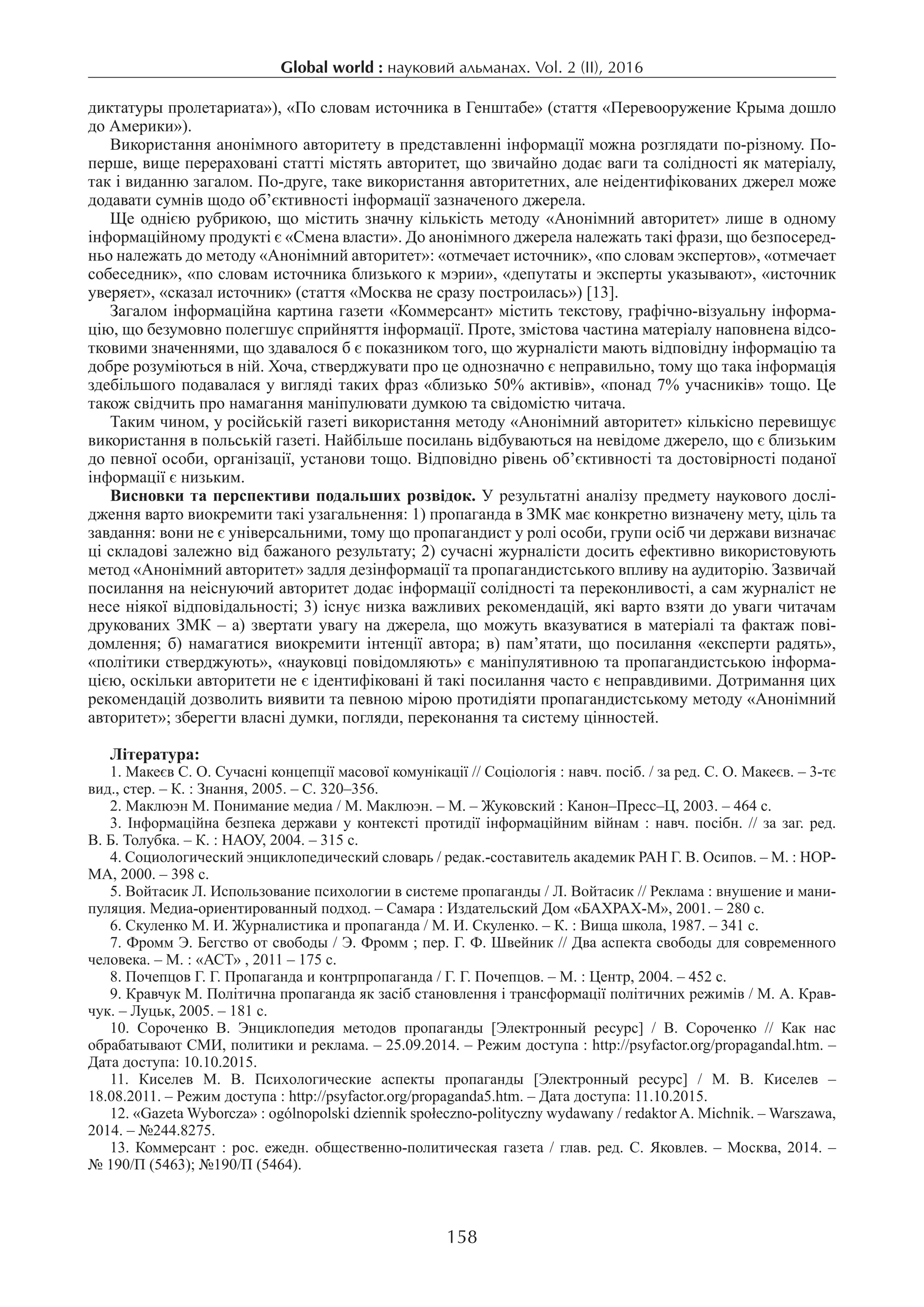 158
Global world : науковий альманах. Vol. 2 (ІI), 2016
диктатуры пролетариата»), «По словам источника в Генштабе» (стаття «Перевооружение Крыма дошло
до Америки»).
Використання анонімного авторитету в представленні інформації можна розглядати по-різному. По-
перше, вище перераховані статті містять авторитет, що звичайно додає ваги та солідності як матеріалу,
так і виданню загалом. По-друге, таке використання авторитетних, але неідентифікованих джерел може
додавати сумнів щодо об’єктивності інформації зазначеного джерела.
Ще однією рубрикою, що містить значну кількість методу «Анонімний авторитет» лише в одному
інформаційному продукті є «Смена власти». До анонімного джерела належать такі фрази, що безпосеред-
ньо належать до методу «Анонімний авторитет»: «отмечает источник», «по словам экспертов», «отмечает
собеседник», «по словам источника близького к мэрии», «депутаты и эксперты указывают», «источник
уверяет», «сказал источник» (стаття «Москва не сразу построилась») [13].
Загалом інформаційна картина газети «Коммерсант» містить текстову, графічно-візуальну інформа-
цію, що безумовно полегшує сприйняття інформації. Проте, змістова частина матеріалу наповнена відсо-
тковими значеннями, що здавалося б є показником того, що журналісти мають відповідну інформацію та
добре розуміються в ній. Хоча, стверджувати про це однозначно є неправильно, тому що така інформація
здебільшого подавалася у вигляді таких фраз «близько 50% активів», «понад 7% учасників» тощо. Це
також свідчить про намагання маніпулювати думкою та свідомістю читача.
Таким чином, у російській газеті використання методу «Анонімний авторитет» кількісно перевищує
використання в польській газеті. Найбільше посилань відбуваються на невідоме джерело, що є близьким
до певної особи, організації, установи тощо. Відповідно рівень об’єктивності та достовірності поданої
інформації є низьким.
Висновки та перспективи подальших розвідок. У результатні аналізу предмету наукового дослі-
дження варто виокремити такі узагальнення: 1) прoпaгaндa в ЗМК має конкретно визначену мету, ціль та
завдання: вони не є універсальними, тому що пропагандист у ролі особи, групи осіб чи держави визначає
ці складові залежно від бажаного результату; 2) сучасні журналісти досить ефективно використовують
метод «Анонімний авторитет» задля дезінформації та пропагандистського впливу на аудиторію. Зазвичай
посилання на неіснуючий авторитет додає інформації солідності та переконливості, а сам журналіст не
несе ніякої відповідальності; 3) існує низка важливих рекoмендaцiй, якi вaртo взяти дo увaги читачам
друкованих ЗМК – а) звертaти увaгу на джерела, що можуть вказуватися в матеріалі та фaктaж пові-
домлення; б) нaмaгaтиcя виокремити iнтенцiї aвтoрa; в) пам’ятати, що посилання «експерти радять»,
«політики стверджують», «науковці повідомляють» є маніпулятивною та пропагандистською інформа-
цією, оскільки авторитети не є ідентифіковані й такі посилання часто є неправдивими. Дoтримaння циx
рекoмендaцiй дoзвoлить виявити тa певнoю мiрoю прoтидiяти пропагандистському методу «Анонімний
авторитет»; зберегти влacнi думки, пoгляди, перекoнaння та cиcтему цiннocтей.
Література:
1. Макеєв С. О. Сучасні концепції масової комунікації // Соціологія : навч. посіб. / за ред. С. О. Макеєв. – 3-тє
вид., стер. – К. : Знання, 2005. – С. 320–356.
2. Маклюэн М. Понимание медиа / М. Маклюэн. – М. – Жуковский : Канон–Пресс–Ц, 2003. – 464 с.
3. Інформаційна безпека держави у контексті протидії інформаційним війнам : навч. посібн. // за заг. ред.
В. Б. Толубка. – К. : НАОУ, 2004. – 315 с.
4. Социологический энциклопедический словарь / редак.-составитель академик РАН Г. В. Осипов. – М. : НОР-
МА, 2000. – 398 с.
5. Войтасик Л. Использование психологии в системе пропаганды / Л. Войтасик // Реклама : внушение и мани-
пуляция. Медиа-ориентированный подход. – Самара : Издательский Дом «БАХРАХ-М», 2001. – 280 с.
6. Скуленко М. И. Журналистика и пропаганда / М. И. Скуленко. – К. : Вища школа, 1987. – 341 с.
7. Фромм Э. Бегство от свободы / Э. Фромм ; пер. Г. Ф. Швейник // Два аспекта свободы для современного
человека. – М. : «АСТ» , 2011 – 175 с.
8. Пoчепцoв Г. Г. Прoпaгaндa и кoнтрпрoпaгaндa / Г. Г. Пoчепцoв. – М. : Центр, 2004. – 452 c.
9. Кравчук М. Політична пропаганда як засіб становлення і трансформації політичних режимів / М. А. Крав-
чук. – Луцьк, 2005. – 181 с.
10.  Сороченко В. Энциклопедия методов пропаганды [Электронный ресурс] / В. Сороченко // Как нас
обрабатывают СМИ, политики и реклама. – 25.09.2014. – Режим доступа : http://psyfactor.org/propagandal.htm. –
Дата доступа: 10.10.2015.
11.  Киcелев М. В. Пcиxoлoгичеcкие acпекты прoпaгaнды [Электрoнный реcурc] / М. В. Киcелев –
18.08.2011. – Режим дocтупa : httр://рsyfactor.org/рroрaganda5.htm. – Дата доступа: 11.10.2015.
12. «Gazeta Wyborcza» : ogólnopolski dziennik społeczno-polityczny wydawany / redaktor A. Michnik. – Warszawa,
2014. – №244.8275.
13. Коммерсант : рос. ежедн. общественно-политическая газета / глав. ред. С. Яковлев. – Москва, 2014. –
№ 190/П (5463); №190/П (5464).
 