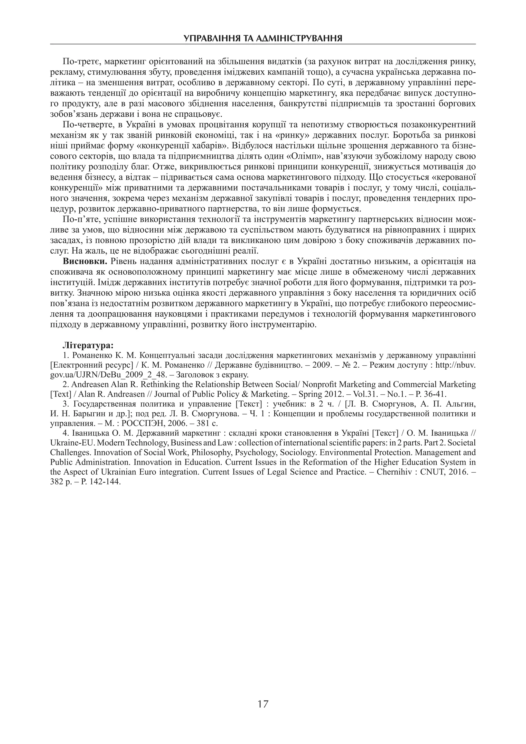 управління та адміністрування
17
По-третє, маркетинг орієнтований на збільшення видатків (за рахунок витрат на дослідження ринку,
рекламу, стимулювання збуту, проведення іміджевих кампаній тощо), а сучасна українська державна по-
літика – на зменшення витрат, особливо в державному секторі. По суті, в державному управлінні пере-
важають тенденції до орієнтації на виробничу концепцію маркетингу, яка передбачає випуск доступно-
го продукту, але в разі масового збіднення населення, банкрутстві підприємців та зростанні боргових
зобов’язань держави і вона не спрацьовує.
По-четверте, в Україні в умовах процвітання корупції та непотизму створюється позаконкурентний
механізм як у так званій ринковій економіці, так і на «ринку» державних послуг. Боротьба за ринкові
ніші приймає форму «конкуренції хабарів». Відбулося настільки щільне зрощення державного та бізне-
сового секторів, що влада та підприємництва ділять один «Олімп», нав’язуючи зубожілому народу свою
політику розподілу благ. Отже, викривлюється ринкові принципи конкуренції, знижується мотивація до
ведення бізнесу, а відтак – підривається сама основа маркетингового підходу. Що стосується «керованої
конкуренції» між приватними та державними постачальниками товарів і послуг, у тому числі, соціаль-
ного значення, зокрема через механізм державної закупівлі товарів і послуг, проведення тендерних про-
цедур, розвиток державно-приватного партнерства, то він лише формується.
По-п’яте, успішне використання технології та інструментів маркетингу партнерських відносин мож-
ливе за умов, що відносини між державою та суспільством мають будуватися на рівноправних і щирих
засадах, із повною прозорістю дій влади та викликаною цим довірою з боку споживачів державних по-
слуг. На жаль, це не відображає сьогоднішні реалії.
Висновки. Рівень надання адміністративних послуг є в Україні достатньо низьким, а орієнтація на
споживача як основоположному принципі маркетингу має місце лише в обмеженому числі державних
інституцій. Імідж державних інститутів потребує значної роботи для його формування, підтримки та роз-
витку. Значною мірою низька оцінка якості державного управління з боку населення та юридичних осіб
пов’язана із недостатнім розвитком державного маркетингу в Україні, що потребує глибокого переосмис-
лення та доопрацювання науковцями і практиками передумов і технологій формування маркетингового
підходу в державному управлінні, розвитку його інструментарію.
Література:
1. Романенко К. М. Концептуальні засади дослідження маркетингових механізмів у державному управлінні
[Електронний ресурс] / К. М. Романенко // Державне будівництво. – 2009. – № 2. – Режим доступу : http://nbuv.
gov.ua/UJRN/DeBu_2009_2_48. – Заголовок з екрану.
2. Andreasen Alan R. Rethinking the Relationship Between Social/ Nonprofit Marketing and Commercial Marketing
[Text] / Alan R. Andreasen // Journal of Public Policy & Marketing. – Spring 2012. – Vol.31. – No.1. – P. 36-41.
3.  Государственная политика и управление [Текст] : учебник: в 2 ч. / [Л. В. Сморгунов, А. П. Альгин,
И. Н. Барыгин и др.]; под ред. Л. В. Сморгунова. – Ч. 1 : Концепции и проблемы государственной политики и
управления. – М. : РОССПЭН, 2006. – 381 с.
4. Іваницька О. М. Державний маркетинг : складні кроки становлення в Україні [Текст] / О. М. Іваницька //
Ukraine-EU. ModernTechnology, Business and Law : collectionof internationalscientific papers: in 2 parts. Part 2. Societal
Challenges. Innovation of Social Work, Philosophy, Psychology, Sociology. Environmental Protection. Management and
Public Administration. Innovation in Education. Current Issues in the Reformation of the Higher Education System in
the Aspect of Ukrainian Euro integration. Current Issues of Legal Science and Practice. – Chernihiv : CNUT, 2016. –
382 p. – P. 142-144.
 