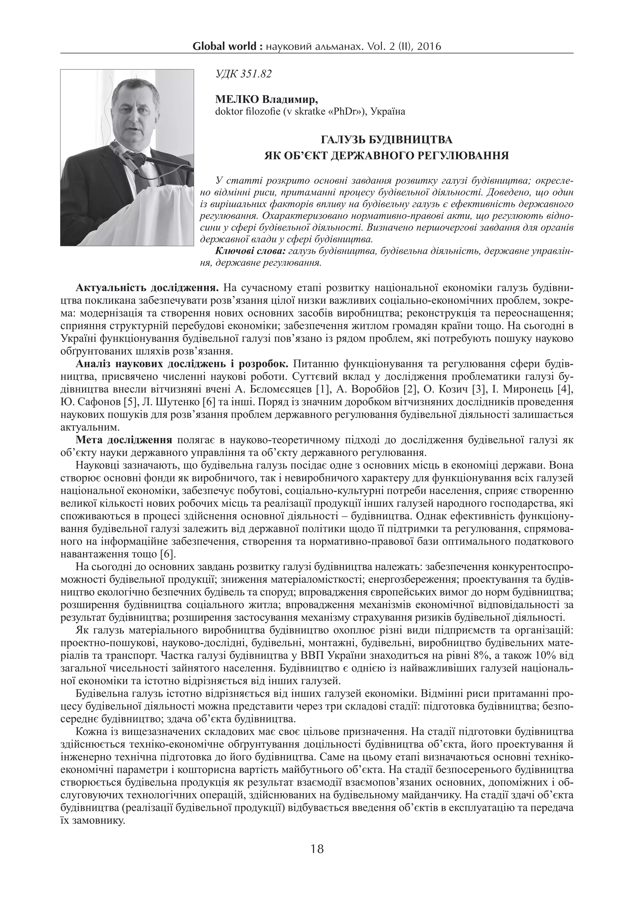 Global world : науковий альманах. Vol. 2 (IІ), 2016
18
УДК 351.82
МЕЛКО Владимир,
doktor filozofie (v skratke «PhDr»), Україна
Галузь будівництва
як об’єкт державного регулювання
У статті розкрито основні завдання розвитку галузі будівництва; окресле-
но відмінні риси, притаманні процесу будівельної діяльності. Доведено, що один
із вирішальних факторів впливу на будівельну галузь є ефективність державного
регулювання. Охарактеризовано нормативно-правові акти, що регулюють відно-
сини у сфері будівельної діяльності. Визначено першочергові завдання для органів
державної влади у сфері будівництва.
Ключові слова: галузь будівництва, будівельна діяльність, державне управлін-
ня, державне регулювання.
Актуальність дослідження. На сучасному етапі розвитку національної економіки галузь будівни-
цтва покликана забезпечувати розв’язання цілої низки важливих соціально-економічних проблем, зокре-
ма: модернізація та створення нових основних засобів виробництва; реконструкція та переоснащення;
сприяння структурній перебудові економіки; забезпечення житлом громадян країни тощо. На сьогодні в
Україні функціонування будівельної галузі пов’язано із рядом проблем, які потребують пошуку науково
обґрунтованих шляхів розв’язання.
Аналіз наукових досліджень і розробок. Питанню функціонування та регулювання сфери будів-
ництва, присвячено численні наукові роботи. Суттєвий вклад у дослідження проблематики галузі бу-
дівництва внесли вітчизняні вчені А. Бєломєсяцев [1], А. Воробйов [2], О. Козич [3], І. Миронець [4],
Ю. Сафонов [5], Л. Шутенко [6] та інші. Поряд із значним доробком вітчизняних дослідників проведення
наукових пошуків для розв’язання проблем державного регулювання будівельної діяльності залишається
актуальним.
Мета дослідження полягає в науково-теоретичному підході до дослідження будівельної галузі як
об’єкту науки державного управління та об’єкту державного регулювання.
Науковці зазначають, що будівельна галузь посідає одне з основних місць в економіці держави. Вона
створює основні фонди як виробничого, так і невиробничого характеру для функціонування всіх галузей
національної економіки, забезпечує побутові, соціально-культурні потреби населення, сприяє створенню
великої кількості нових робочих місць та реалізації продукції інших галузей народного господарства, які
споживаються в процесі здійснення основної діяльності – будівництва. Однак ефективність функціону-
вання будівельної галузі залежить від державної політики щодо її підтримки та регулювання, спрямова-
ного на інформаційне забезпечення, створення та нормативно-правової бази оптимального податкового
навантаження тощо [6].
На сьогодні до основних завдань розвитку галузі будівництва належать: забезпечення конкурентоспро-
можності будівельної продукції; зниження матеріаломісткості; енергозбереження; проектування та будів-
ництво екологічно безпечних будівель та споруд; впровадження європейських вимог до норм будівництва;
розширення будівництва соціального житла; впровадження механізмів економічної відповідальності за
результат будівництва; розширення застосування механізму страхування ризиків будівельної діяльності.
Як галузь матеріального виробництва будівництво охоплює різні види підприємств та організацій:
проектно-пошукові, науково-дослідні, будівельні, монтажні, будівельні, виробництво будівельних мате-
ріалів та транспорт. Частка галузі будівництва у ВВП України знаходиться на рівні 8%, а також 10% від
загальної чисельності зайнятого населення. Будівництво є однією із найважливіших галузей національ-
ної економіки та істотно відрізняється від інших галузей.
Будівельна галузь істотно відрізняється від інших галузей економіки. Відмінні риси притаманні про-
цесу будівельної діяльності можна представити через три складові стадії: підготовка будівництва; безпо-
середнє будівництво; здача об’єкта будівництва.
Кожна із вищезазначених складових має своє цільове призначення. На стадії підготовки будівництва
здійснюється техніко-економічне обґрунтування доцільності будівництва об’єкта, його проектування й
інженерно технічна підготовка до його будівництва. Саме на цьому етапі визначаються основні техніко-
економічні параметри і кошторисна вартість майбутнього об’єкта. На стадії безпосеренього будівництва
створюється будівельна продукція як результат взаємодії взаємопов’язаних основних, допоміжних і об-
слуговуючих технологічних операцій, здійснюваних на будівельному майданчику. На стадії здачі об’єкта
будівництва (реалізації будівельної продукції) відбувається введення об’єктів в експлуатацію та передача
їх замовнику.
 