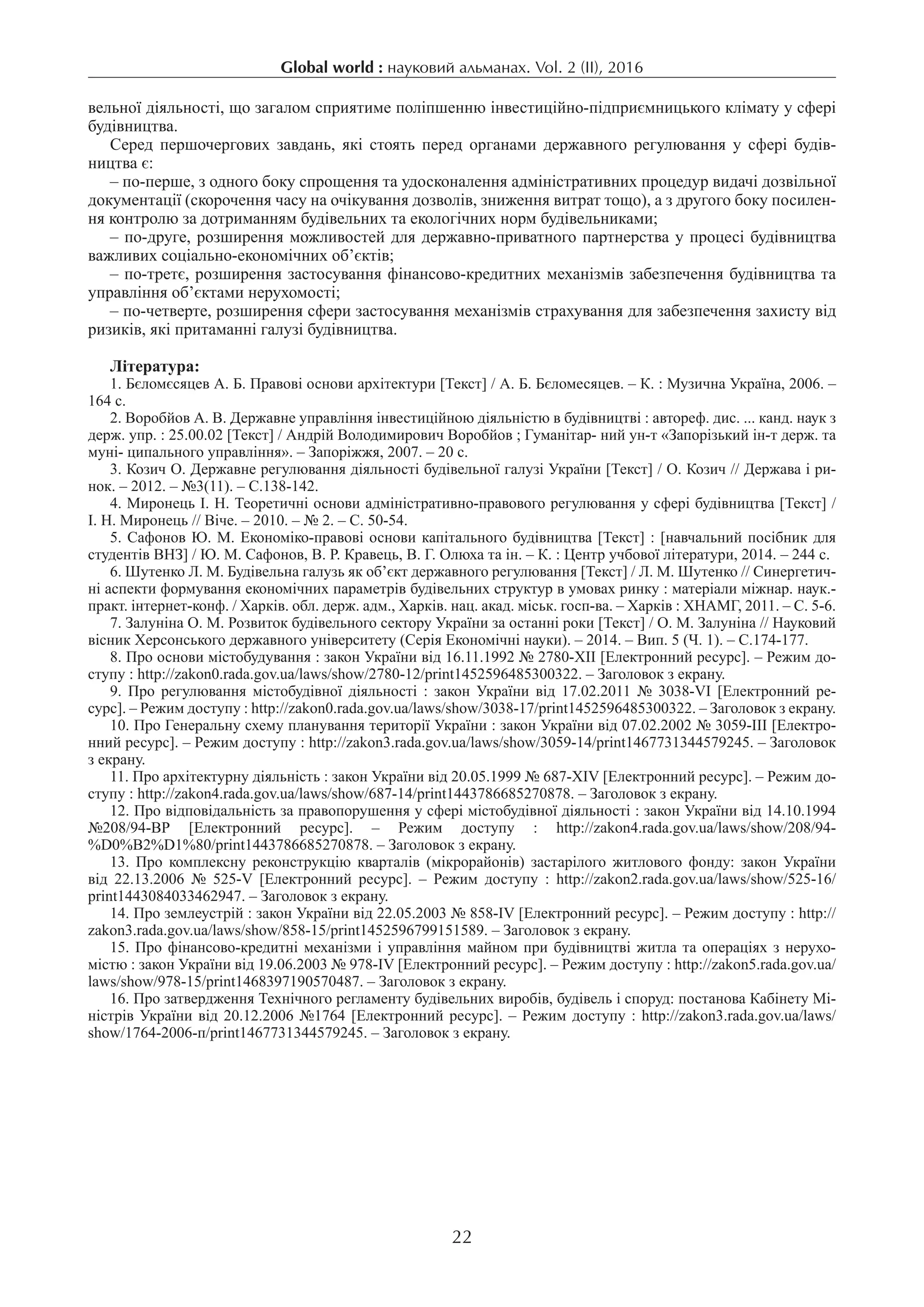 Global world : науковий альманах. Vol. 2 (IІ), 2016
22
вельної діяльності, що загалом сприятиме поліпшенню інвестиційно-підприємницького клімату у сфері
будівництва.
Серед першочергових завдань, які стоять перед органами державного регулювання у сфері будів­
ництва є:
– по-перше, з одного боку спрощення та удосконалення адміністративних процедур видачі дозвільної
документації (скорочення часу на очікування дозволів, зниження витрат тощо), а з другого боку посилен-
ня контролю за дотриманням будівельних та екологічних норм будівельниками;
– по-друге, розширення можливостей для державно-приватного партнерства у процесі будівництва
важливих соціально-економічних об’єктів;
– по-третє, розширення застосування фінансово-кредитних механізмів забезпечення будівництва та
управління об’єктами нерухомості;
– по-четверте, розширення сфери застосування механізмів страхування для забезпечення захисту від
ризиків, які притаманні галузі будівництва.
Література:
1. Бєломєсяцев А. Б. Правові основи архітектури [Текст] / А. Б. Бєломесяцев. – К. : Музична Україна, 2006. –
164 с.
2. Воробйов А. В. Державне управління інвестиційною діяльністю в будівництві : автореф. дис. ... канд. наук з
держ. упр. : 25.00.02 [Текст] / Андрій Володимирович Воробйов ; Гуманітар- ний ун-т «Запорізький ін-т держ. та
муні- ципального управління». – Запоріжжя, 2007. – 20 с.
3. Козич О. Державне регулювання діяльності будівельної галузі України [Текст] / О. Козич // Держава і ри-
нок. – 2012. – №3(11). – С.138-142.
4. Миронець І. Н. Теоретичні основи адміністративно-правового регулювання у сфері будівництва [Текст] /
І. Н. Миронець // Віче. – 2010. – № 2. – С. 50-54.
5. Сафонов Ю. М. Економіко-правові основи капітального будівництва [Текст] : [навчальний посібник для
студентів ВНЗ] / Ю. М. Сафонов, В. Р. Кравець, В. Г. Олюха та ін. – К. : Центр учбової літератури, 2014. – 244 с.
6. Шутенко Л. М. Будівельна галузь як об’єкт державного регулювання [Текст] / Л. М. Шутенко // Синергетич-
ні аспекти формування економічних параметрів будівельних структур в умовах ринку : матеріали міжнар. наук.-
практ. інтернет-конф. / Харків. обл. держ. адм., Харків. нац. акад. міськ. госп-ва. – Харків : ХНАМГ, 2011. – С. 5-6.
7. Залуніна О. М. Розвиток будівельного сектору України за останні роки [Текст] / О. М. Залуніна // Науковий
вісник Херсонського державного університету (Серія Економічні науки). – 2014. – Вип. 5 (Ч. 1). – С.174-177.
8. Про основи містобудування : закон України від 16.11.1992 № 2780-XII [Електронний ресурс]. – Режим до-
ступу : http://zakon0.rada.gov.ua/laws/show/2780-12/print1452596485300322. – Заголовок з екрану.
9.  Про регулювання містобудівної діяльності : закон України від 17.02.2011 № 3038-VI [Електронний ре-
сурс]. – Режим доступу : http://zakon0.rada.gov.ua/laws/show/3038-17/print1452596485300322. – Заголовок з екрану.
10. Про Генеральну схему планування території України : закон України від 07.02.2002 № 3059-III [Електро-
нний ресурс]. – Режим доступу : http://zakon3.rada.gov.ua/laws/show/3059-14/print1467731344579245. – Заголовок
з екрану.
11. Про архітектурну діяльність : закон України від 20.05.1999 № 687-XIV [Електронний ресурс]. – Режим до-
ступу : http://zakon4.rada.gov.ua/laws/show/687-14/print1443786685270878. – Заголовок з екрану.
12. Про відповідальність за правопорушення у сфері містобудівної діяльності : закон України від 14.10.1994
№208/94-ВР [Електронний ресурс]. – Режим доступу : http://zakon4.rada.gov.ua/laws/show/208/94-
%D0%B2%D1%80/print1443786685270878. – Заголовок з екрану.
13.  Про комплексну реконструкцію кварталів (мікрорайонів) застарілого житлового фонду: закон України
від 22.13.2006 № 525-V [Електронний ресурс]. – Режим доступу : http://zakon2.rada.gov.ua/laws/show/525-16/
print1443084033462947. – Заголовок з екрану.
14. Про землеустрій : закон України від 22.05.2003 № 858-IV [Електронний ресурс]. – Режим доступу : http://
zakon3.rada.gov.ua/laws/show/858-15/print1452596799151589. – Заголовок з екрану.
15. Про фінансово-кредитні механізми і управління майном при будівництві житла та операціях з нерухо-
містю : закон України від 19.06.2003 № 978-IV [Електронний ресурс]. – Режим доступу : http://zakon5.rada.gov.ua/
laws/show/978-15/print1468397190570487. – Заголовок з екрану.
16. Про затвердження Технічного регламенту будівельних виробів, будівель і споруд: постанова Кабінету Мі-
ністрів України від 20.12.2006 №1764 [Електронний ресурс]. – Режим доступу : http://zakon3.rada.gov.ua/laws/
show/1764-2006-п/print1467731344579245. – Заголовок з екрану.
 
