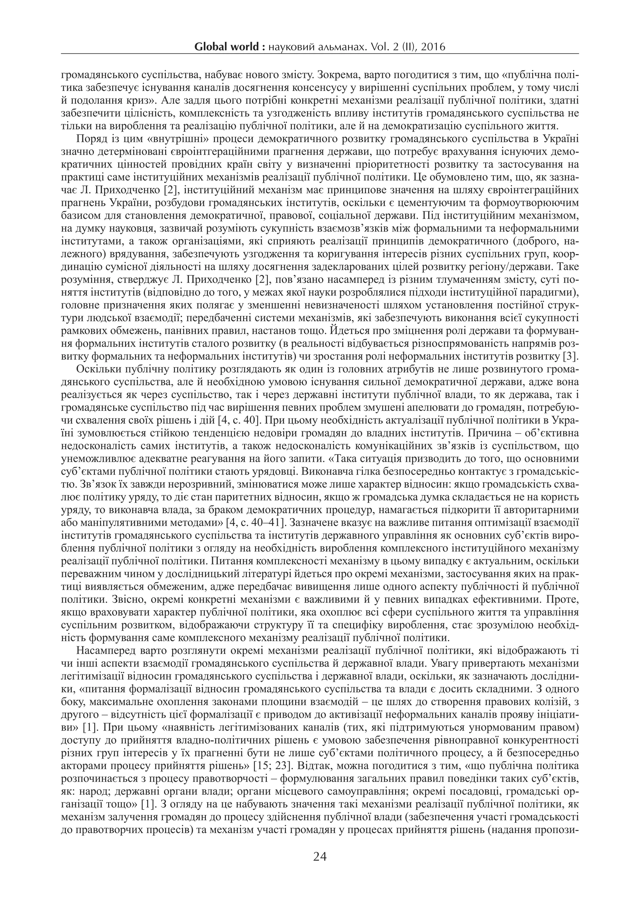 Global world : науковий альманах. Vol. 2 (IІ), 2016
24
громадянського суспільства, набуває нового змісту. Зокрема, варто погодитися з тим, що «публічна полі-
тика забезпечує існування каналів досягнення консенсусу у вирішенні суспільних проблем, у тому числі
й подолання криз». Але задля цього потрібні конкретні механізми реалізації публічної політики, здатні
забезпечити цілісність, комплексність та узгодженість впливу інститутів громадянського суспільства не
тільки на вироблення та реалізацію публічної політики, але й на демократизацію суспільного життя.
Поряд із цим «внутрішні» процеси демократичного розвитку громадянського суспільства в Україні
значно детерміновані євроінтгераційними прагнення держави, що потребує врахування існуючих демо-
кратичних цінностей провідних країн світу у визначенні пріоритетності розвитку та застосування на
практиці саме інституційних механізмів реалізації публічної політики. Це обумовлено тим, що, як зазна-
чає Л. Приходченко [2], інституційний механізм має принципове значення на шляху євроінтеграційних
прагнень України, розбудови громадянських інститутів, оскільки є цементуючим та формоутворюючим
базисом для становлення демократичної, правової, соціальної держави. Під інституційним механізмом,
на думку науковця, зазвичай розуміють сукупність взаємозв’язків між формальними та неформальними
інститутами, а також організаціями, які сприяють реалізації принципів демократичного (доброго, на-
лежного) врядування, забезпечують узгодження та коригування інтересів різних суспільних груп, коор-
динацію сумісної діяльності на шляху досягнення задекларованих цілей розвитку регіону/держави. Таке
розуміння, стверджує Л. Приходченко [2], пов’язано насамперед із різним тлумаченням змісту, суті по-
няття інститутів (відповідно до того, у межах якої науки розроблялися підходи інституційної парадигми),
головне призначення яких полягає у зменшенні невизначеності шляхом установлення постійної струк-
тури людської взаємодії; передбаченні системи механізмів, які забезпечують виконання всієї сукупності
рамкових обмежень, панівних правил, настанов тощо. Йдеться про зміцнення ролі держави та формуван-
ня формальних інститутів сталого розвитку (в реальності відбувається різноспрямованість напрямів роз-
витку формальних та неформальних інститутів) чи зростання ролі неформальних інститутів розвитку [3].
Оскільки публічну політику розглядають як один із головних атрибутів не лише розвинутого грома-
дянського суспільства, але й необхідною умовою існування сильної демократичної держави, адже вона
реалізується як через суспільство, так і через державні інститути публічної влади, то як держава, так і
громадянське суспільство під час вирішення певних проблем змушені апелювати до громадян, потребую-
чи схвалення своїх рішень і дій [4, с. 40]. При цьому необхідність актуалізації публічної політики в Укра-
їні зумовлюється стійкою тенденцією недовіри громадян до владних інститутів. Причина – об’єктивна
недосконалість самих інститутів, а також недосконалість комунікаційних зв’язків із суспільством, що
унеможливлює адекватне реагування на його запити. «Така ситуація призводить до того, що основними
суб’єктами публічної політики стають урядовці. Виконавча гілка безпосередньо контактує з громадськіс-
тю. Зв’язок їх завжди нерозривний, змінюватися може лише характер відносин: якщо громадськість схва-
лює політику уряду, то діє стан паритетних відносин, якщо ж громадська думка складається не на користь
уряду, то виконавча влада, за браком демократичних процедур, намагається підкорити її авторитарними
або маніпулятивними методами» [4, с. 40–41]. Зазначене вказує на важливе питання оптимізації взаємодії
інститутів громадянського суспільства та інститутів державного управління як основних суб’єктів виро-
блення публічної політики з огляду на необхідність вироблення комплексного інституційного механізму
реалізації публічної політики. Питання комплексності механізму в цьому випадку є актуальним, оскільки
переважним чином у дослідницький літературі йдеться про окремі механізми, застосування яких на прак-
тиці виявляється обмеженим, адже передбачає вивищення лише одного аспекту публічності й публічної
політики. Звісно, окремі конкретні механізми є важливими й у певних випадках ефективними. Проте,
якщо враховувати характер публічної політики, яка охоплює всі сфери суспільного життя та управління
суспільним розвитком, відображаючи структуру її та специфіку вироблення, стає зрозумілою необхід-
ність формування саме комплексного механізму реалізації публічної політики.
Насамперед варто розглянути окремі механізми реалізації публічної політики, які відображають ті
чи інші аспекти взаємодії громадянського суспільства й державної влади. Увагу привертають механізми
легітимізації відносин громадянського суспільства і державної влади, оскільки, як зазначають дослідни-
ки, «питання формалізації відносин громадянського суспільства та влади є досить складними. З одного
боку, максимальне охоплення законами площини взаємодій – це шлях до створення правових колізій, з
другого – відсутність цієї формалізації є приводом до активізації неформальних каналів прояву ініціати-
ви» [1]. При цьому «наявність легітимізованих каналів (тих, які підтримуються унормованим правом)
доступу до прийняття владно-політичних рішень є умовою забезпечення рівноправної конкурентності
різних груп інтересів у їх прагненні бути не лише суб’єктами політичного процесу, а й безпосередньо
акторами процесу прийняття рішень» [15; 23]. Відтак, можна погодитися з тим, «що публічна політика
розпочинається з процесу правотворчості – формулювання загальних правил поведінки таких суб’єктів,
як: народ; державні органи влади; органи місцевого самоуправління; окремі посадовці, громадські ор-
ганізації тощо» [1]. З огляду на це набувають значення такі механізми реалізації публічної політики, як
механізм залучення громадян до процесу здійснення публічної влади (забезпечення участі громадськості
до правотворчих процесів) та механізм участі громадян у процесах прийняття рішень (надання пропози-
 