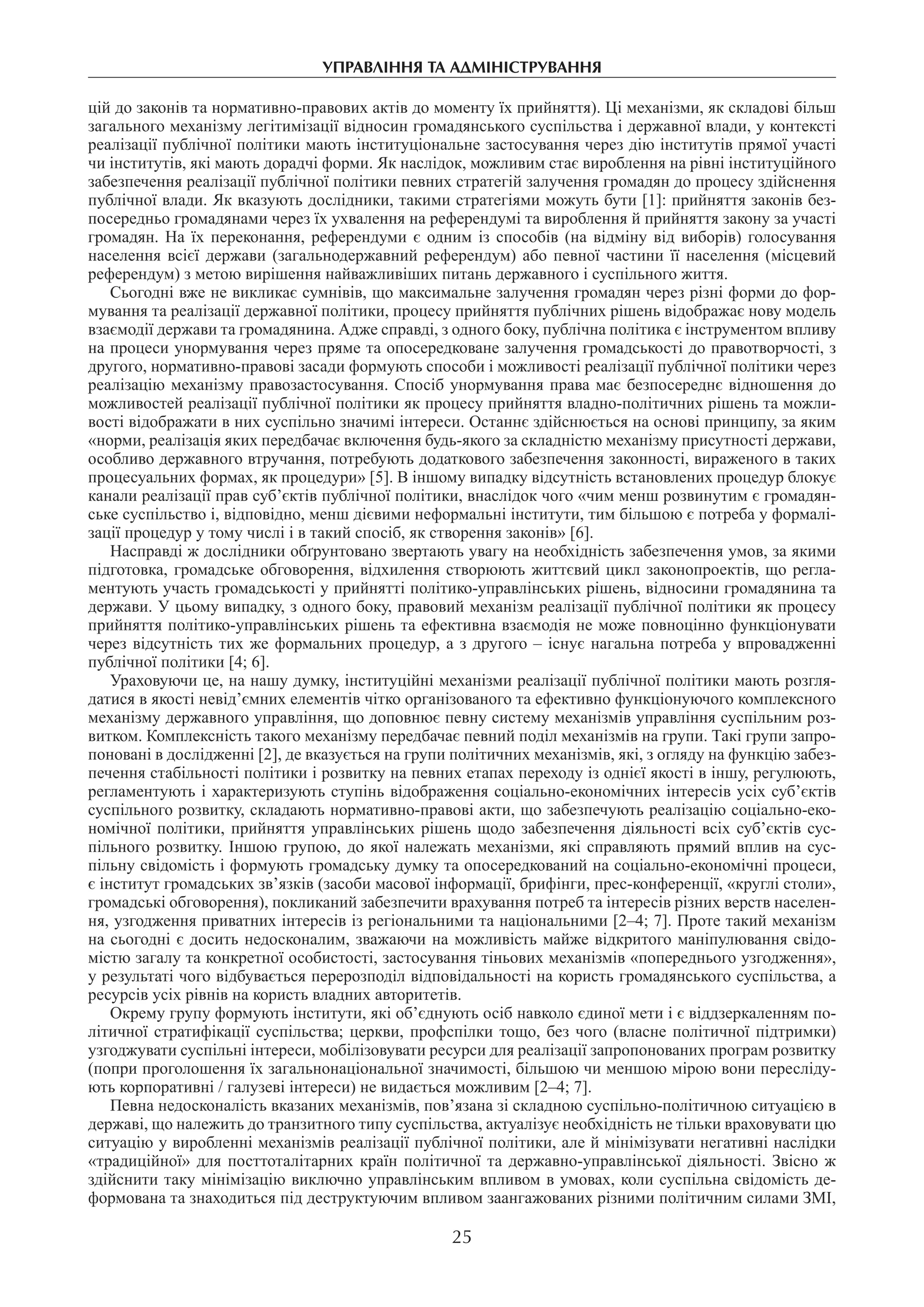 управління та адміністрування
25
цій до законів та нормативно-правових актів до моменту їх прийняття). Ці механізми, як складові більш
загального механізму легітимізації відносин громадянського суспільства і державної влади, у контексті
реалізації публічної політики мають інституціональне застосування через дію інститутів прямої участі
чи інститутів, які мають дорадчі форми. Як наслідок, можливим стає вироблення на рівні інституційного
забезпечення реалізації публічної політики певних стратегій залучення громадян до процесу здійснення
публічної влади. Як вказують дослідники, такими стратегіями можуть бути [1]: прийняття законів без-
посередньо громадянами через їх ухвалення на референдумі та вироблення й прийняття закону за участі
громадян. На їх переконання, референдуми є одним із способів (на відміну від виборів) голосування
населення всієї держави (загальнодержавний референдум) або певної частини її населення (місцевий
референдум) з метою вирішення найважливіших питань державного і суспільного життя.
Сьогодні вже не викликає сумнівів, що максимальне залучення громадян через різні форми до фор-
мування та реалізації державної політики, процесу прийняття публічних рішень відображає нову модель
взаємодії держави та громадянина. Адже справді, з одного боку, публічна політика є інструментом впливу
на процеси унормування через пряме та опосередковане залучення громадськості до правотворчості, з
другого, нормативно-правові засади формують способи і можливості реалізації публічної політики через
реалізацію механізму правозастосування. Спосіб унормування права має безпосереднє відношення до
можливостей реалізації публічної політики як процесу прийняття владно-політичних рішень та можли-
вості відображати в них суспільно значимі інтереси. Останнє здійснюється на основі принципу, за яким
«норми, реалізація яких передбачає включення будь-якого за складністю механізму присутності держави,
особливо державного втручання, потребують додаткового забезпечення законності, вираженого в таких
процесуальних формах, як процедури» [5]. В іншому випадку відсутність встановлених процедур блокує
канали реалізації прав суб’єктів публічної політики, внаслідок чого «чим менш розвинутим є громадян-
ське суспільство і, відповідно, менш дієвими неформальні інститути, тим більшою є потреба у формалі-
зації процедур у тому числі і в такий спосіб, як створення законів» [6].
Насправді ж дослідники обґрунтовано звертають увагу на необхідність забезпечення умов, за якими
підготовка, громадське обговорення, відхилення створюють життєвий цикл законопроектів, що регла-
ментують участь громадськості у прийнятті політико-управлінських рішень, відносини громадянина та
держави. У цьому випадку, з одного боку, правовий механізм реалізації публічної політики як процесу
прийняття політико-управлінських рішень та ефективна взаємодія не може повноцінно функціонувати
через відсутність тих же формальних процедур, а з другого – існує нагальна потреба у впровадженні
публічної політики [4; 6].
Ураховуючи це, на нашу думку, інституційні механізми реалізації публічної політики мають розгля-
датися в якості невід’ємних елементів чітко організованого та ефективно функціонуючого комплексного
механізму державного управління, що доповнює певну систему механізмів управління суспільним роз-
витком. Комплексність такого механізму передбачає певний поділ механізмів на групи. Такі групи запро-
поновані в дослідженні [2], де вказується на групи політичних механізмів, які, з огляду на функцію забез-
печення стабільності політики і розвитку на певних етапах переходу із однієї якості в іншу, регулюють,
регламентують і характеризують ступінь відображення соціально-економічних інтересів усіх суб’єктів
суспільного розвитку, складають нормативно-правові акти, що забезпечують реалізацію соціально-еко-
номічної політики, прийняття управлінських рішень щодо забезпечення діяльності всіх суб’єктів сус-
пільного розвитку. Іншою групою, до якої належать механізми, які справляють прямий вплив на сус-
пільну свідомість і формують громадську думку та опосередкований на соціально-економічні процеси,
є інститут громадських зв’язків (засоби масової інформації, брифінги, прес-конференції, «круглі столи»,
громадські обговорення), покликаний забезпечити врахування потреб та інтересів різних верств населен-
ня, узгодження приватних інтересів із регіональними та національними [2–4; 7]. Проте такий механізм
на сьогодні є досить недосконалим, зважаючи на можливість майже відкритого маніпулювання свідо-
містю загалу та конкретної особистості, застосування тіньових механізмів «попереднього узгодження»,
у результаті чого відбувається перерозподіл відповідальності на користь громадянського суспільства, а
ресурсів усіх рівнів на користь владних авторитетів.
Окрему групу формують інститути, які об’єднують осіб навколо єдиної мети і є віддзеркаленням по-
літичної стратифікації суспільства; церкви, профспілки тощо, без чого (власне політичної підтримки)
узгоджувати суспільні інтереси, мобілізовувати ресурси для реалізації запропонованих програм розвитку
(попри проголошення їх загальнонаціональної значимості, більшою чи меншою мірою вони пересліду-
ють корпоративні / галузеві інтереси) не видається можливим [2–4; 7].
Певна недосконалість вказаних механізмів, пов’язана зі складною суспільно-політичною ситуацією в
державі, що належить до транзитного типу суспільства, актуалізує необхідність не тільки враховувати цю
ситуацію у виробленні механізмів реалізації публічної політики, але й мінімізувати негативні наслідки
«традиційної» для посттоталітарних країн політичної та державно-управлінської діяльності. Звісно ж
здійснити таку мінімізацію виключно управлінським впливом в умовах, коли суспільна свідомість де-
формована та знаходиться під деструктуючим впливом заангажованих різними політичним силами ЗМІ,
 