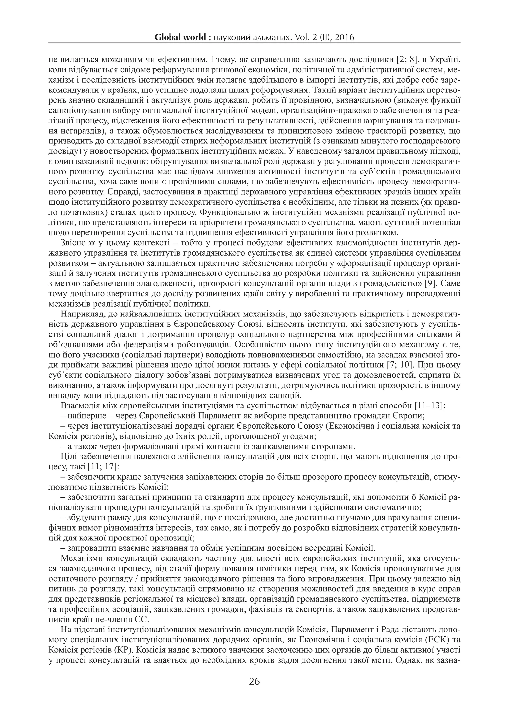 Global world : науковий альманах. Vol. 2 (IІ), 2016
26
не видається можливим чи ефективним. І тому, як справедливо зазначають дослідники [2; 8], в Україні,
коли відбувається свідоме реформування ринкової економіки, політичної та адміністративної систем, ме-
ханізм і послідовність інституційних змін полягає здебільшого в імпорті інститутів, які добре себе заре-
комендували у країнах, що успішно подолали шлях реформування. Такий варіант інституційних перетво-
рень значно складніший і актуалізує роль держави, робить її провідною, визначальною (виконує функції
санкціонування вибору оптимальної інституційної моделі, організаційно-правового забезпечення та реа-
лізації процесу, відстеження його ефективності та результативності, здійснення коригування та подолан-
ня негараздів), а також обумовлюється наслідуванням та принциповою зміною траєкторії розвитку, що
призводить до складної взаємодії старих неформальних інституцій (з ознаками минулого господарського
досвіду) у новостворених формальних інституційних межах. У наведеному загалом правильному підході,
є один важливий недолік: обґрунтування визначальної ролі держави у регулюванні процесів демократич-
ного розвитку суспільства має наслідком зниження активності інститутів та суб’єктів громадянського
суспільства, хоча саме вони є провідними силами, що забезпечують ефективність процесу демократич-
ного розвитку. Справді, застосування в практиці державного управління ефективних зразків інших країн
щодо інституційного розвитку демократичного суспільства є необхідним, але тільки на певних (як прави-
ло початкових) етапах цього процесу. Функціонально ж інституційні механізми реалізації публічної по-
літики, що представляють інтереси та пріоритети громадянського суспільства, мають суттєвий потенціал
щодо перетворення суспільства та підвищення ефективності управління його розвитком.
Звісно ж у цьому контексті – тобто у процесі побудови ефективних взаємовідносин інститутів дер-
жавного управління та інститутів громадянського суспільства як єдиної системи управління суспільним
розвитком – актуальною залишається практичне забезпечення потреби у «формалізації процедур органі-
зації й залучення інститутів громадянського суспільства до розробки політики та здійснення управління
з метою забезпечення злагодженості, прозорості консультацій органів влади з громадськістю» [9]. Саме
тому доцільно звертатися до досвіду розвинених країн світу у виробленні та практичному впровадженні
механізмів реалізації публічної політики.
Наприклад, до найважливіших інституційних механізмів, що забезпечують відкритість і демократич-
ність державного управління в Європейському Союзі, відносять інститути, які забезпечують у суспіль-
стві соціальний діалог і дотримання процедур соціального партнерства між професійними спілками й
об’єднаннями або федераціями роботодавців. Особливістю цього типу інституційного механізму є те,
що його учасники (соціальні партнери) володіють повноваженнями самостійно, на засадах взаємної зго-
ди приймати важливі рішення щодо цілої низки питань у сфері соціальної політики [7; 10]. При цьому
суб’єкти соціального діалогу зобов’язані дотримуватися визначених угод та домовленостей, сприяти їх
виконанню, а також інформувати про досягнуті результати, дотримуючись політики прозорості, в іншому
випадку вони підпадають під застосування відповідних санкцій.
Взаємодія між європейськими інституціями та суспільством відбувається в різні способи [11–13]:
– найперше – через Європейський Парламент як виборне представництво громадян Європи;
– через інституціоналізовані дорадчі органи Європейського Союзу (Економічна і соціальна комісія та
Комісія регіонів), відповідно до їхніх ролей, проголошеної угодами;
– а також через формалізовані прямі контакти із зацікавленими сторонами.
Цілі забезпечення належного здійснення консультацій для всіх сторін, що мають відношення до про-
цесу, такі [11; 17]:
– забезпечити краще залучення зацікавлених сторін до більш прозорого процесу консультацій, стиму-
люватиме підзвітність Комісії;
– забезпечити загальні принципи та стандарти для процесу консультацій, які допомогли б Комісії ра-
ціоналізувати процедури консультацій та зробити їх ґрунтовними і здійснювати систематично;
– збудувати рамку для консультацій, що є послідовною, але достатньо гнучкою для врахування специ-
фічних вимог різноманіття інтересів, так само, як і потребу до розробки відповідних стратегій консульта-
цій для кожної проектної пропозиції;
– запровадити взаємне навчання та обмін успішним досвідом всередині Комісії.
Механізми консультацій складають частину діяльності всіх європейських інституцій, яка стосуєть-
ся законодавчого процесу, від стадії формулювання політики перед тим, як Комісія пропонуватиме для
остаточного розгляду / прийняття законодавчого рішення та його впровадження. При цьому залежно від
питань до розгляду, такі консультації спрямовано на створення можливостей для введення в курс справ
для представників регіональної та місцевої влади, організацій громадянського суспільства, підприємств
та професійних асоціацій, зацікавлених громадян, фахівців та експертів, а також зацікавлених представ-
ників країн не-членів ЄС.
На підставі інституціоналізованих механізмів консультацій Комісія, Парламент і Рада дістають допо-
могу спеціальних інституціоналізованих дорадчих органів, як Економічна і соціальна комісія (ЕСК) та
Комісія регіонів (КР). Комісія надає великого значення заохоченню цих органів до більш активної участі
у процесі консультацій та вдається до необхідних кроків задля досягнення такої мети. Однак, як зазна-
 