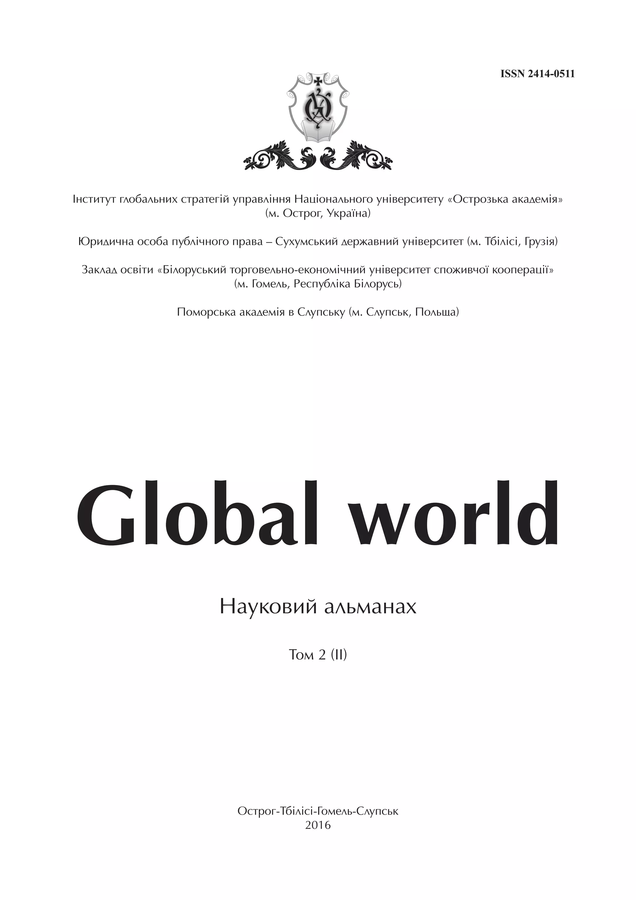 Інститут глобальних стратегій управління Національного університету «Острозька академія»
(м. Острог, Україна)
Юридична особа публічного права – Сухумський державний університет (м. Тбілісі, Грузія)
Заклад освіти «Білоруський торговельно-економічний університет споживчої кооперації»
(м. Гомель, Республіка Білорусь)
Поморська академія в Слупську (м. Слупськ, Польща)
Global world
Науковий альманах
Том 2 (II)
Острог-Тбілісі-Гомель-Слупськ
2016
ISSN 2414-0511
 