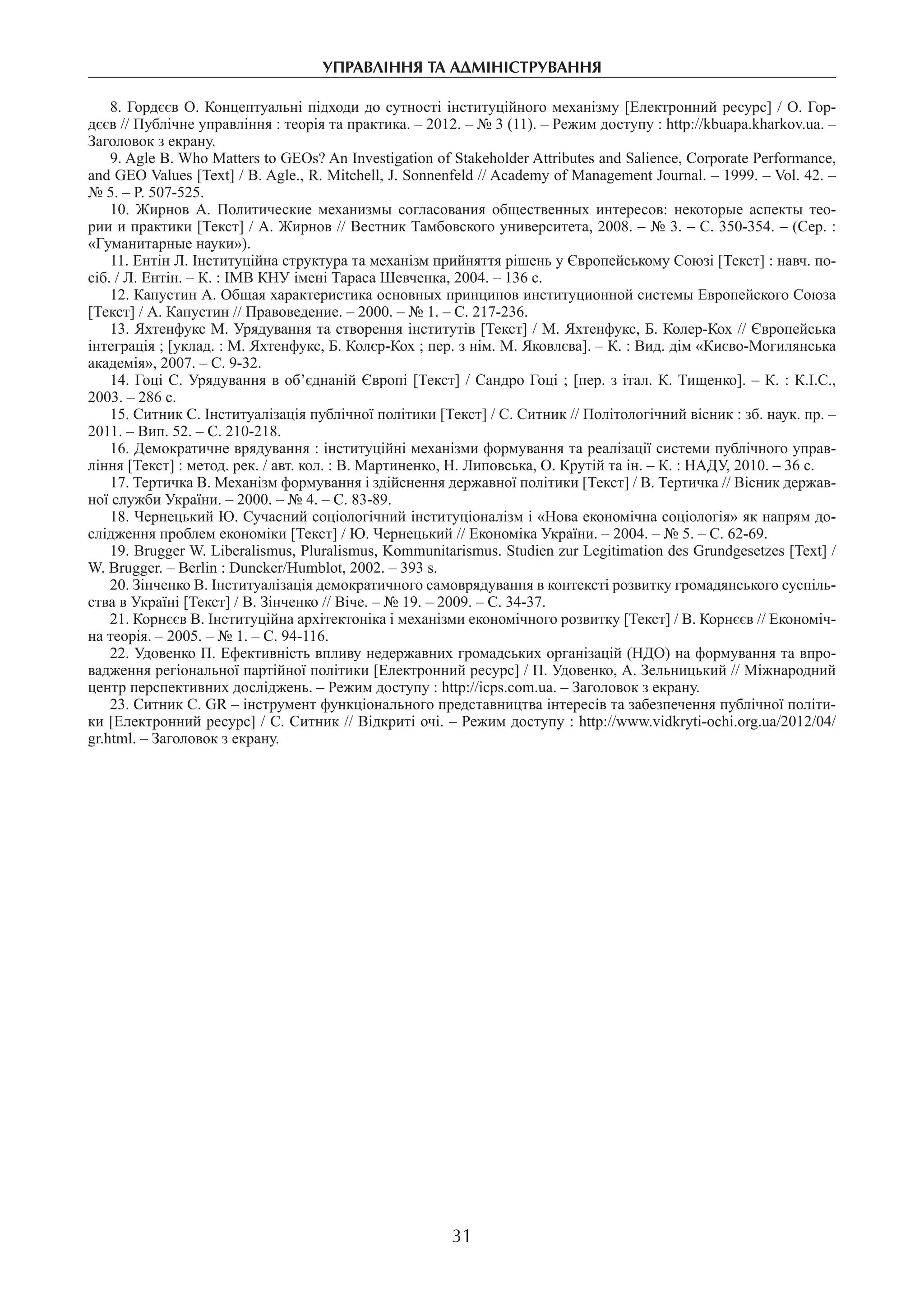 управління та адміністрування
31
8. Гордєєв О. Концептуальні підходи до сутності інституційного механізму [Електронний ресурс] / О. Гор-
дєєв // Публічне управління : теорія та практика. – 2012. – № 3 (11). – Режим доступу : http://kbuapa.kharkov.ua. –
Заголовок з екрану.
9. Agle B. Who Matters to GEOs? An Investigation of Stakeholder Attributes and Salience, Corporate Performance,
and GEO Values [Text] / B. Agle., R. Mitchell, J. Sonnenfeld // Academy of Management Journal. – 1999. – Vol. 42. –
№ 5. – P. 507-525.
10.  Жирнов А. Политические механизмы согласования общественных интересов: некоторые аспекты тео-
рии и практики [Текст] / А. Жирнов // Вестник Тамбовского университета, 2008. – № 3. – С. 350-354. – (Сер. :
«Гуманитарные науки»).
11. Ентін Л. Інституційна структура та механізм прийняття рішень у Європейському Союзі [Текст] : навч. по-
сіб. / Л. Ентін. – К. : ІМВ КНУ імені Тараса Шевченка, 2004. – 136 с.
12. Капустин А. Общая характеристика основных принципов институционной системы Европейского Союза
[Текст] / А. Капустин // Правоведение. – 2000. – № 1. – С. 217-236.
13. Яхтенфукс М. Урядування та створення інститутів [Текст] / М. Яхтенфукс, Б. Колер-Кох // Європейська
інтеграція ; [уклад. : М. Яхтенфукс, Б. Колєр-Кох ; пер. з нім. М. Яковлєва]. – К. : Вид. дім «Києво-Могилянська
академія», 2007. – С. 9-32.
14. Гоці С. Урядування в об’єднаній Європі [Текст] / Сандро Гоці ; [пер. з італ. К. Тищенко]. – К. : К.І.С.,
2003. – 286 с.
15. Ситник С. Інституалізація публічної політики [Текст] / С. Ситник // Політологічний вісник : зб. наук. пр. –
2011. – Вип. 52. – С. 210-218.
16. Демократичне врядування : інституційні механізми формування та реалізації системи публічного управ-
ління [Текст] : метод. рек. / авт. кол. : В. Мартиненко, Н. Липовська, О. Крутій та ін. – К. : НАДУ, 2010. – 36 с.
17. Тертичка В. Механізм формування і здійснення державної політики [Текст] / В. Тертичка // Вісник держав-
ної служби України. – 2000. – № 4. – С. 83-89.
18. Чернецький Ю. Сучасний соціологічний інституціоналізм і «Нова економічна соціологія» як напрям до-
слідження проблем економіки [Текст] / Ю. Чернецький // Економіка України. – 2004. – № 5. – С. 62-69.
19. Brugger W. Liberalismus, Pluralismus, Kommunitarismus. Studien zur Legitimation des Grundgesetzes [Text] /
W. Brugger. – Berlin : Duncker/Humblot, 2002. – 393 s.
20. Зінченко В. Інституалізація демократичного самоврядування в контексті розвитку громадянського суспіль-
ства в Україні [Текст] / В. Зінченко // Віче. – № 19. – 2009. – С. 34-37.
21. Корнєєв В. Інституційна архітектоніка і механізми економічного розвитку [Текст] / В. Корнєєв // Економіч-
на теорія. – 2005. – № 1. – С. 94-116.
22. Удовенко П. Ефективність впливу недержавних громадських організацій (НДО) на формування та впро-
вадження регіональної партійної політики [Електронний ресурс] / П. Удовенко, А. Зельницький // Міжнародний
центр перспективних досліджень. – Режим доступу : http://icps.com.ua. – Заголовок з екрану.
23. Ситник С. GR – інструмент функціонального представництва інтересів та забезпечення публічної політи-
ки [Електронний ресурс] / С. Ситник // Відкриті очі. – Режим доступу : http://www.vidkryti-ochi.org.ua/2012/04/
gr.html. – Заголовок з екрану.
 