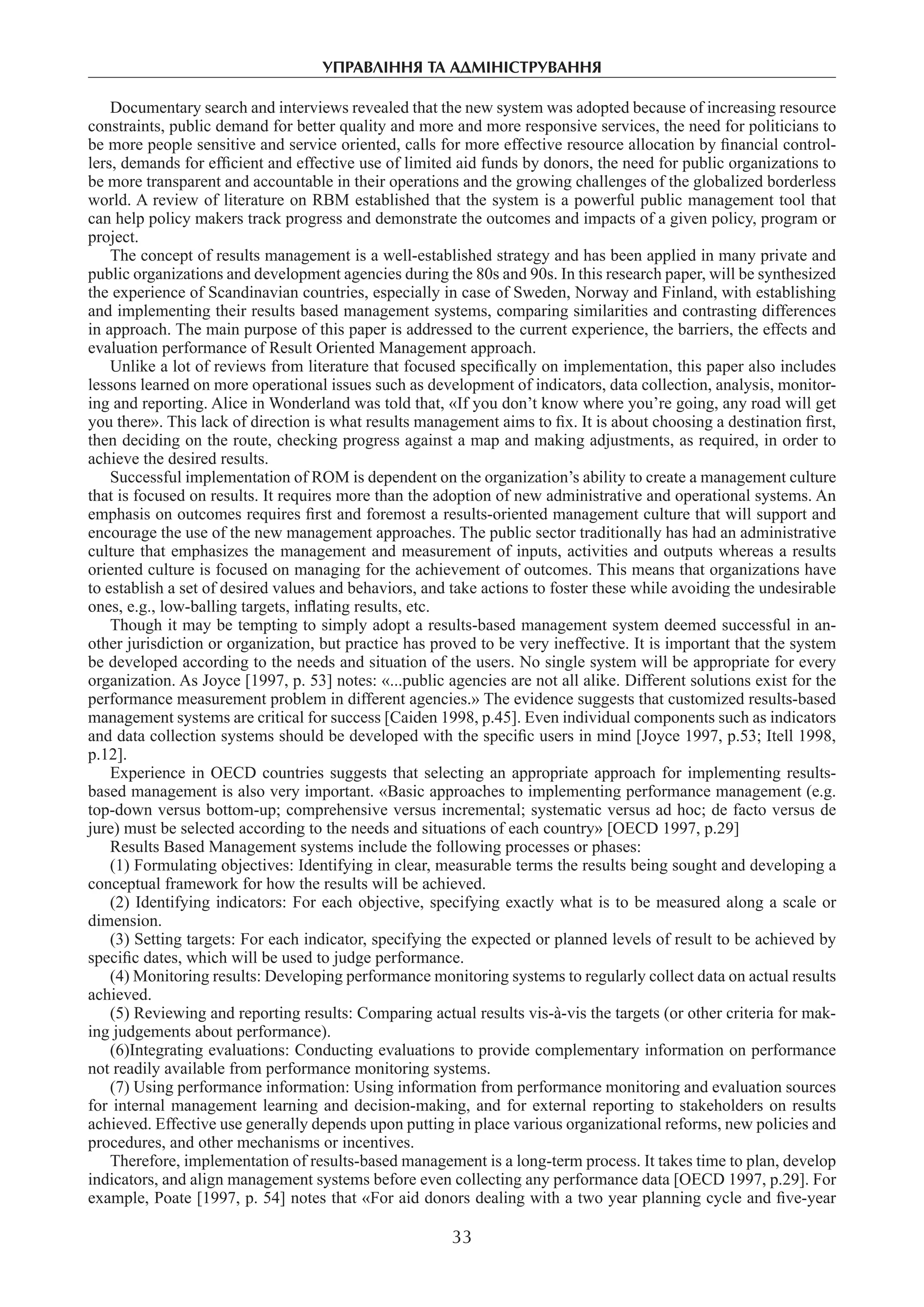 управління та адміністрування
33
Documentary search and interviews revealed that the new system was adopted because of increasing resource
constraints, public demand for better quality and more and more responsive services, the need for politicians to
be more people sensitive and service oriented, calls for more effective resource allocation by financial control-
lers, demands for efficient and effective use of limited aid funds by donors, the need for public organizations to
be more transparent and accountable in their operations and the growing challenges of the globalized borderless
world. A review of literature on RBM established that the system is a powerful public management tool that
can help policy makers track progress and demonstrate the outcomes and impacts of a given policy, program or
project.
The concept of results management is a well-established strategy and has been applied in many private and
public organizations and development agencies during the 80s and 90s. In this research paper, will be synthesized
the experience of Scandinavian countries, especially in case of Sweden, Norway and Finland, with establishing
and implementing their results based management systems, comparing similarities and contrasting differences
in approach. The main purpose of this paper is addressed to the current experience, the barriers, the effects and
evaluation performance of Result Oriented Management approach.
Unlike a lot of reviews from literature that focused specifically on implementation, this paper also includes
lessons learned on more operational issues such as development of indicators, data collection, analysis, monitor-
ing and reporting. Alice in Wonderland was told that, «If you don’t know where you’re going, any road will get
you there». This lack of direction is what results management aims to fix. It is about choosing a destination first,
then deciding on the route, checking progress against a map and making adjustments, as required, in order to
achieve the desired results.
Successful implementation of ROM is dependent on the organization’s ability to create a management culture
that is focused on results. It requires more than the adoption of new administrative and operational systems. An
emphasis on outcomes requires first and foremost a results-oriented management culture that will support and
encourage the use of the new management approaches. The public sector traditionally has had an administrative
culture that emphasizes the management and measurement of inputs, activities and outputs whereas a results
oriented culture is focused on managing for the achievement of outcomes. This means that organizations have
to establish a set of desired values and behaviors, and take actions to foster these while avoiding the undesirable
ones, e.g., low-balling targets, inflating results, etc.
Though it may be tempting to simply adopt a results-based management system deemed successful in an-
other jurisdiction or organization, but practice has proved to be very ineffective. It is important that the system
be developed according to the needs and situation of the users. No single system will be appropriate for every
organization. As Joyce [1997, p. 53] notes: «...public agencies are not all alike. Different solutions exist for the
performance measurement problem in different agencies.» The evidence suggests that customized results-based
management systems are critical for success [Caiden 1998, p.45]. Even individual components such as indicators
and data collection systems should be developed with the specific users in mind [Joyce 1997, p.53; Itell 1998,
p.12].
Experience in OECD countries suggests that selecting an appropriate approach for implementing results-
based management is also very important. «Basic approaches to implementing performance management (e.g.
top-down versus bottom-up; comprehensive versus incremental; systematic versus ad hoc; de facto versus de
jure) must be selected according to the needs and situations of each country» [OECD 1997, p.29]
Results Based Management systems include the following processes or phases:
(1) Formulating objectives: Identifying in clear, measurable terms the results being sought and developing a
conceptual framework for how the results will be achieved.
(2) Identifying indicators: For each objective, specifying exactly what is to be measured along a scale or
dimension.
(3) Setting targets: For each indicator, specifying the expected or planned levels of result to be achieved by
specific dates, which will be used to judge performance.
(4) Monitoring results: Developing performance monitoring systems to regularly collect data on actual results
achieved.
(5) Reviewing and reporting results: Comparing actual results vis-à-vis the targets (or other criteria for mak-
ing judgements about performance).
(6)Integrating evaluations: Conducting evaluations to provide complementary information on performance
not readily available from performance monitoring systems.
(7) Using performance information: Using information from performance monitoring and evaluation sources
for internal management learning and decision-making, and for external reporting to stakeholders on results
achieved. Effective use generally depends upon putting in place various organizational reforms, new policies and
procedures, and other mechanisms or incentives.
Therefore, implementation of results-based management is a long-term process. It takes time to plan, develop
indicators, and align management systems before even collecting any performance data [OECD 1997, p.29]. For
example, Poate [1997, p. 54] notes that «For aid donors dealing with a two year planning cycle and five-year
 