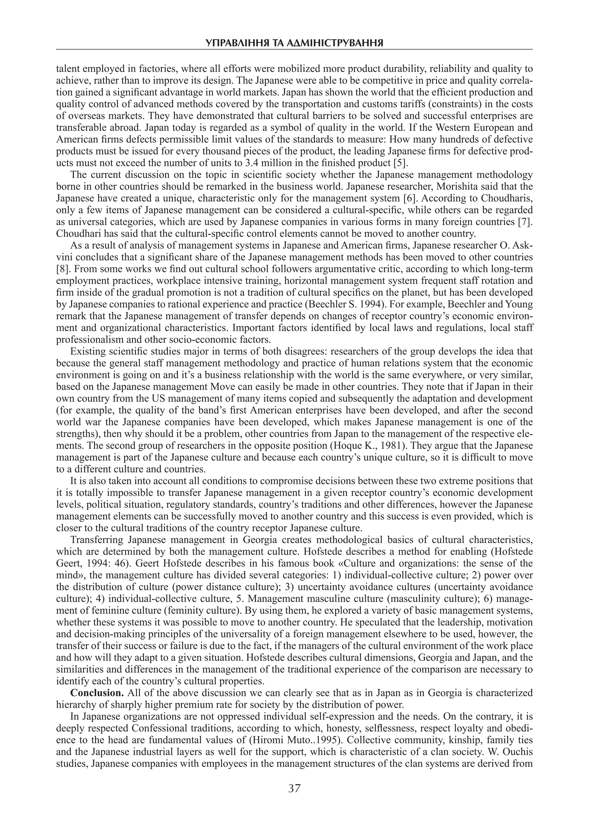 управління та адміністрування
37
talent employed in factories, where all efforts were mobilized more product durability, reliability and quality to
achieve, rather than to improve its design. The Japanese were able to be competitive in price and quality correla-
tion gained a significant advantage in world markets. Japan has shown the world that the efficient production and
quality control of advanced methods covered by the transportation and customs tariffs (constraints) in the costs
of overseas markets. They have demonstrated that cultural barriers to be solved and successful enterprises are
transferable abroad. Japan today is regarded as a symbol of quality in the world. If the Western European and
American firms defects permissible limit values of the standards to measure: How many hundreds of defective
products must be issued for every thousand pieces of the product, the leading Japanese firms for defective prod-
ucts must not exceed the number of units to 3.4 million in the finished product [5].
The current discussion on the topic in scientific society whether the Japanese management methodology
borne in other countries should be remarked in the business world. Japanese researcher, Morishita said that the
Japanese have created a unique, characteristic only for the management system [6]. According to Choudharis,
only a few items of Japanese management can be considered a cultural-specific, while others can be regarded
as universal categories, which are used by Japanese companies in various forms in many foreign countries [7].
Choudhari has said that the cultural-specific control elements cannot be moved to another country.
As a result of analysis of management systems in Japanese and American firms, Japanese researcher O. Ask-
vini concludes that a significant share of the Japanese management methods has been moved to other countries
[8]. From some works we find out cultural school followers argumentative critic, according to which long-term
employment practices, workplace intensive training, horizontal management system frequent staff rotation and
firm inside of the gradual promotion is not a tradition of cultural specifics on the planet, but has been developed
by Japanese companies to rational experience and practice (Beechler S. 1994). For example, Beechler and Young
remark that the Japanese management of transfer depends on changes of receptor country’s economic environ-
ment and organizational characteristics. Important factors identified by local laws and regulations, local staff
professionalism and other socio-economic factors.
Existing scientific studies major in terms of both disagrees: researchers of the group develops the idea that
because the general staff management methodology and practice of human relations system that the economic
environment is going on and it’s a business relationship with the world is the same everywhere, or very similar,
based on the Japanese management Move can easily be made in other countries. They note that if Japan in their
own country from the US management of many items copied and subsequently the adaptation and development
(for example, the quality of the band’s first American enterprises have been developed, and after the second
world war the Japanese companies have been developed, which makes Japanese management is one of the
strengths), then why should it be a problem, other countries from Japan to the management of the respective ele-
ments. The second group of researchers in the opposite position (Hoque K., 1981). They argue that the Japanese
management is part of the Japanese culture and because each country’s unique culture, so it is difficult to move
to a different culture and countries.
It is also taken into account all conditions to compromise decisions between these two extreme positions that
it is totally impossible to transfer Japanese management in a given receptor country’s economic development
levels, political situation, regulatory standards, country’s traditions and other differences, however the Japanese
management elements can be successfully moved to another country and this success is even provided, which is
closer to the cultural traditions of the country receptor Japanese culture.
Transferring Japanese management in Georgia creates methodological basics of cultural characteristics,
which are determined by both the management culture. Hofstede describes a method for enabling (Hofstede
Geert, 1994: 46). Geert Hofstede describes in his famous book «Culture and organizations: the sense of the
mind», the management culture has divided several categories: 1) individual-collective culture; 2) power over
the distribution of culture (power distance culture); 3) uncertainty avoidance cultures (uncertainty avoidance
culture); 4) individual-collective culture, 5. Management masculine culture (masculinity culture); 6) manage-
ment of feminine culture (feminity culture). By using them, he explored a variety of basic management systems,
whether these systems it was possible to move to another country. He speculated that the leadership, motivation
and decision-making principles of the universality of a foreign management elsewhere to be used, however, the
transfer of their success or failure is due to the fact, if the managers of the cultural environment of the work place
and how will they adapt to a given situation. Hofstede describes cultural dimensions, Georgia and Japan, and the
similarities and differences in the management of the traditional experience of the comparison are necessary to
identify each of the country’s cultural properties.
Conclusion. All of the above discussion we can clearly see that as in Japan as in Georgia is characterized
hierarchy of sharply higher premium rate for society by the distribution of power.
In Japanese organizations are not oppressed individual self-expression and the needs. On the contrary, it is
deeply respected Confessional traditions, according to which, honesty, selflessness, respect loyalty and obedi-
ence to the head are fundamental values of (Hiromi Muto..1995). Collective community, kinship, family ties
and the Japanese industrial layers as well for the support, which is characteristic of a clan society. W. Ouchis
studies, Japanese companies with employees in the management structures of the clan systems are derived from
 