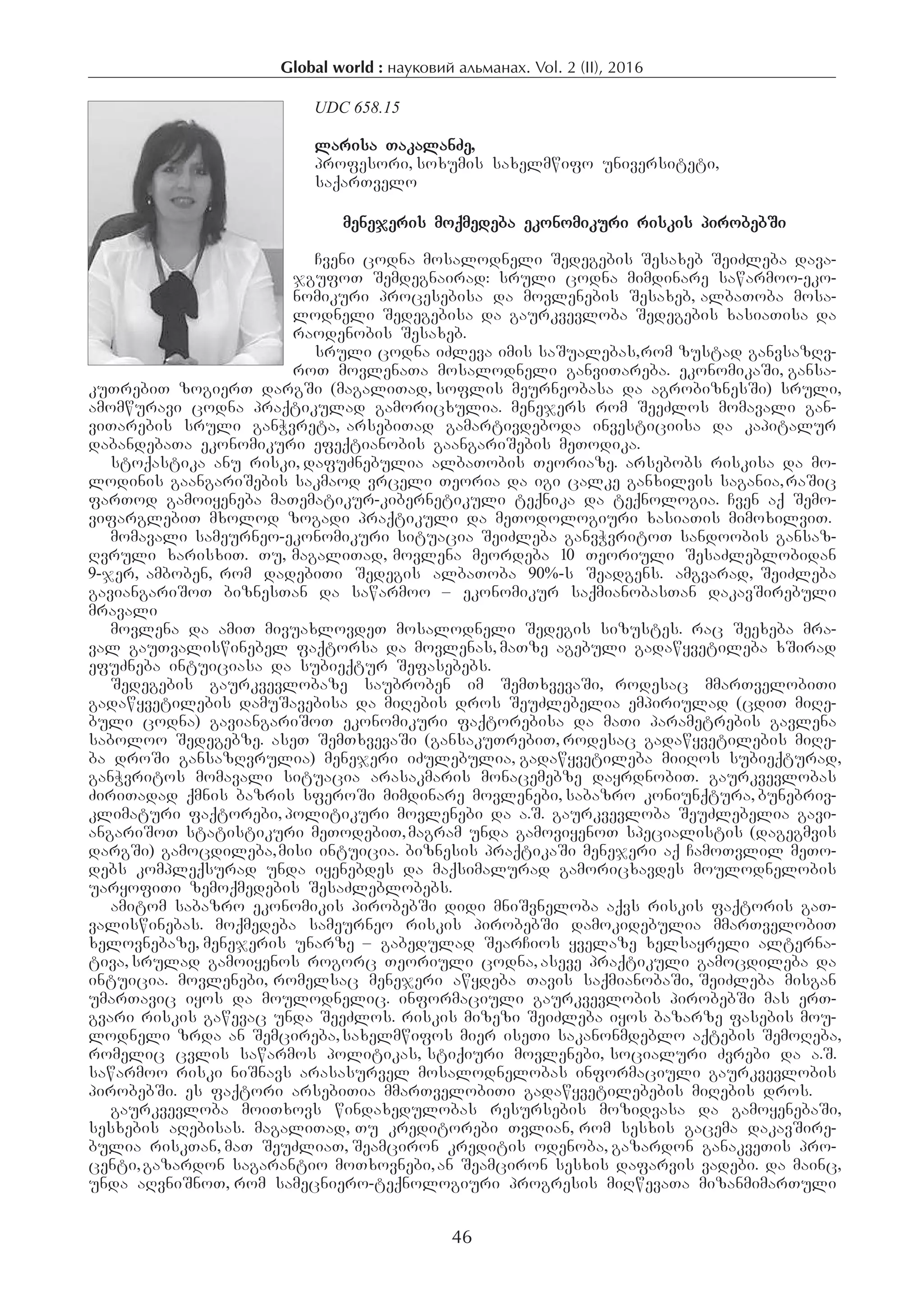 Global world : науковий альманах. Vol. 2 (IІ), 2016
46
UDC 658.15
larisa TakalanZe,
profesori, soxumis saxelmwifo universiteti,
saqarTvelo
menejeris moqmedeba ekonomikuri riskis pirobebSi
Cveni codna mosalodneli Sedegebis Sesaxeb SeiZleba dava-
jgufoT Semdegnairad: sruli codna mimdinare sawarmoo-eko-
nomikuri procesebisa da movlenebis Sesaxeb, albaToba mosa-
lodneli Sedegebisa da gaurkvevloba Sedegebis xasiaTisa da
raodenobis Sesaxeb.
sruli codna iZleva imis saSualebas,rom zustad ganvsazRv-
roT movlenaTa mosalodneli ganviTareba. ekonomikaSi, gansa-
kuTrebiT zogierT dargSi (magaliTad, soflis meurneobasa da agrobiznesSi) sruli,
amomwuravi codna praqtikulad gamoricxulia. menejers rom SeeZlos momavali gan-
viTarebis sruli ganWvreta, arsebiTad gamartivdeboda investiciisa da kapitalur
dabandebaTa ekonomikuri efeqtianobis gaangariSebis meTodika.
stoqastika anu riski, dafuZnebulia albaTobis Teoriaze. arsebobs riskisa da mo-
lodinis gaangariSebis sakmaod vrceli Teoria da igi calke ganxilvis sagania,raSic
farTod gamoiyeneba maTematikur-kibernetikuli teqnika da teqnologia. Cven aq Semo-
vifarglebiT mxolod zogadi praqtikuli da meTodologiuri xasiaTis mimoxilviT.
momavali sameurneo-ekonomikuri situacia SeiZleba ganvWvritoT sandoobis gansaz-
Rvruli xarisxiT. Tu, magaliTad, movlena meordeba 10 Teoriuli SesaZleblobidan
9-jer, amboben, rom dadebiTi Sedegis albaToba 90%-s Seadgens. amgvarad, SeiZleba
gaviangariSoT biznesTan da sawarmoo – ekonomikur saqmianobasTan dakavSirebuli
mravali
movlena da amiT mivuaxlovdeT mosalodneli Sedegis sizustes. rac Seexeba mra-
val gauTvaliswinebel faqtorsa da movlenas, maTze agebuli gadawyvetileba xSirad
efuZneba intuiciasa da subieqtur Sefasebebs.
Sedegebis gaurkvevlobaze saubroben im SemTxvevaSi, rodesac mmarTvelobiTi
gadawyvetilebis damuSavebisa da miRebis dros SeuZlebelia empiriulad (cdiT miRe-
buli codna) gaviangariSoT ekonomikuri faqtorebisa da maTi parametrebis gavlena
saboloo Sedegebze. aseT SemTxvevaSi (gansakuTrebiT, rodesac gadawyvetilebis miRe-
ba droSi gansazRvrulia) menejeri iZulebulia, gadawyvetileba miiRos subieqturad,
ganWvritos momavali situacia arasakmaris monacemebze dayrdnobiT. gaurkvevlobas
ZiriTadad qmnis bazris sferoSi mimdinare movlenebi, sabazro koniunqtura, bunebriv-
klimaturi faqtorebi, politikuri movlenebi da a.S. gaurkvevloba SeuZlebelia gavi-
angariSoT statistikuri meTodebiT,magram unda gamoviyenoT specialistis (dagegmvis
dargSi) gamocdileba,misi intuicia. biznesis praqtikaSi menejeri aq CamoTvlil meTo-
debs kompleqsurad unda iyenebdes da maqsimalurad gamoricxavdes moulodnelobis
uaryofiTi zemoqmedebis SesaZleblobebs.
amitom sabazro ekonomikis pirobebSi didi mniSvneloba aqvs riskis faqtoris gaT-
valiswinebas. moqmedeba sameurneo riskis pirobebSi damokidebulia mmarTvelobiT
xelovnebaze, menejeris unarze – gabedulad SearCios yvelaze xelsayreli alterna-
tiva, srulad gamoiyenos rogorc Teoriuli codna, aseve praqtikuli gamocdileba da
intuicia. movlenebi, romelsac menejeri awydeba Tavis saqmianobaSi, SeiZleba misgan
umarTavic iyos da moulodnelic. informaciuli gaurkvevlobis pirobebSi mas erT-
gvari riskis gawevac unda SeeZlos. riskis mizezi SeiZleba iyos bazarze fasebis mou-
lodneli zrda an Semcireba,saxelmwifos mier iseTi sakanonmdeblo aqtebis SemoReba,
romelic cvlis sawarmos politikas, stiqiuri movlenebi, socialuri Zvrebi da a.S.
sawarmoo riski niSnavs arasasurvel mosalodnelobas informaciuli gaurkvevlobis
pirobebSi. es faqtori arsebiTia mmarTvelobiTi gadawyvetilebebis miRebis dros.
gaurkvevloba moiTxovs windaxedulobas resursebis mozidvasa da gamoyenebaSi,
sesxebis aRebisas. magaliTad, Tu kreditorebi Tvlian, rom sesxis gacema dakavSire-
bulia riskTan, maT SeuZliaT, Seamciron kreditis odenoba, gazardon ganakveTis pro-
centi,gazardon sagarantio moTxovnebi,an Seamciron sesxis dafarvis vadebi. da mainc,
unda aRvniSnoT, rom samecniero-teqnologiuri progresis miRwevaTa mizanmimarTuli
 