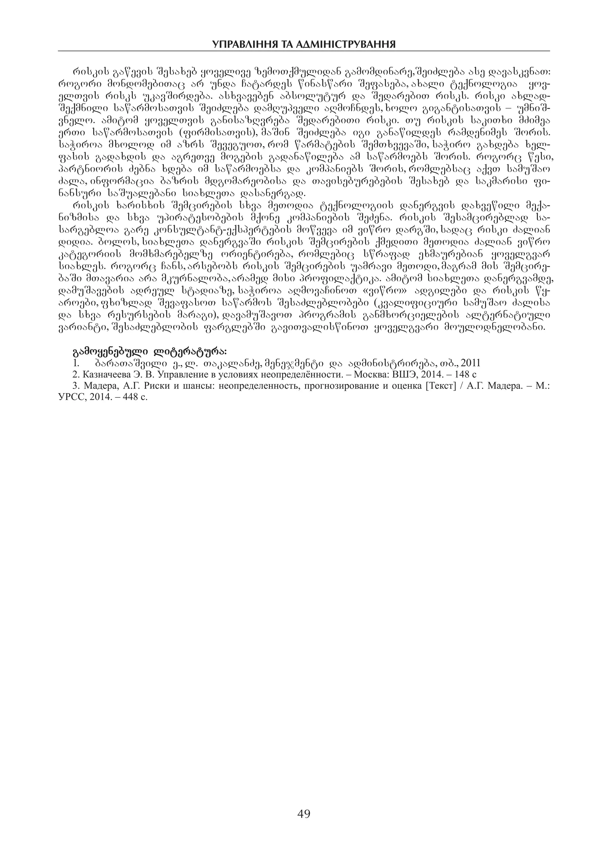 управління та адміністрування
49
riskis gawevis Sesaxeb yovelive zemoTqmulidan gamomdinare,SeiZleba ase davaskvnaT:
rogori mondomebiTac ar unda Catardes winaswari Sefaseba, axali teqnologia Yyov-
elTvis risks ukavSirdeba. asxvaveben absolutur da SedarebiT risks. riski axlad-
Seqmnili sawarmosaTvis SeiZleba damRupveli aRmoCndes,xolo gigantisaTvis – umniS-
vnelo. amitom yovelTvis ganisazRvreba SedarebiTi riski. Tu riskis sakiTxi mZimea
erTi sawarmosaTvis (firmisaTvis), maSin SeiZleba igi ganawildes ramdenimes Soris.
saWiroa mxolod im azrs SeveguoT, rom warmatebis SemTxvevaSi, saWiro gaxdeba xel-
fasis gadaxdis da agreTve mogebis gadanawileba am sawarmoebs Soris. rogorc wesi,
partnioris Zebna xdeba im sawarmoebsa da kompaniebs Soris, romlebsac aqvT samuSao
Zala, informacia bazris mdgomareobisa da Taviseburebebis Sesaxeb da sakmarisi fi-
nansuri saSualebani siaxleTa dasanergad.
riskis xarisxis Semcirebis sxva meTodia teqnologiis danergvis daxvewili meqa-
nizmisa da sxva upiratesobebis mqone kompaniebis SeZena. riskis Sesamcireblad sa-
sargebloa gare konsultant-eqspertebis mowveva im viwro dargSi,sadac riski Zalian
didia. bolos, siaxleTa danergvaSi riskis Semcirebis qmediTi meTodia Zalian viwro
kategoriis momxmarebelze orientireba, romlebic swrafad exmaurebian yovelgvar
siaxles. rogorc Cans,arsebobs riskis Semcirebis uamravi meTodi,magram mis Semcire-
baSi mTavaria ara mkurnaloba,aramed misi profilaqtika. amitom siaxleTa danergvamde,
damuSavebis adreul stadiaze, saWiroa aRmovaCinoT «viwro» adgilebi da riskis wy-
aroebi, fxizlad SevafasoT sawarmos SesaZleblobebi (kvalificiuri samuSao Zalisa
da sxva resursebis maragi), davamuSavoT programis ganmxorcielebis alternatiuli
varianti, SesaZleblobis farglebSi gaviTvaliswinoT yovelgvari moulodnelobani.
gamoyenebuli literatura:
1.	 baraTaSvili e., l. TakalanZe, menejmenti da administrireba, Tb., 2011
2. Казначеева Э. В. Управление в условиях неопределённости. – Москва: ВШЭ, 2014. – 148 с
3. Мадера, А.Г. Риски и шансы: неопределенность, прогнозирование и оценка [Текст] / А.Г. Мадера. – М.:
УРСС, 2014. – 448 с.
 