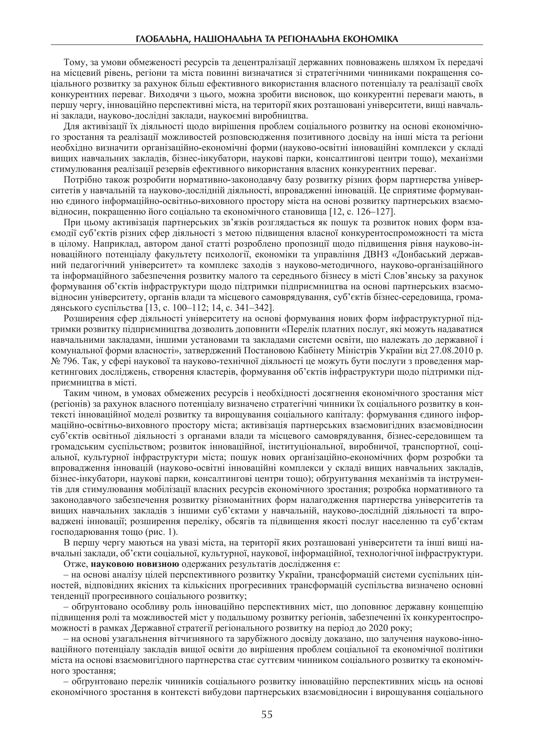 глобальна, національна та регіональна економіка
55
Тому, за умови обмеженості ресурсів та децентралізації державних повноважень шляхом їх передачі
на місцевий рівень, регіони та міста повинні визначатися зі стратегічними чинниками покращення со-
ціального розвитку за рахунок більш ефективного використання власного потенціалу та реалізації своїх
конкурентних переваг. Виходячи з цього, можна зробити висновок, що конкурентні переваги мають, в
першу чергу, інноваційно перспективні міста, на території яких розташовані університети, вищі навчаль-
ні заклади, науково-дослідні заклади, наукоємні виробництва.
Для активізації їх діяльності щодо вирішення проблем соціального розвитку на основі економічно-
го зростання та реалізації можливостей розповсюдження позитивного досвіду на інші міста та регіони
необхідно визначити організаційно-економічні форми (науково-освітні інноваційні комплекси у складі
вищих навчальних закладів, бізнес-інкубатори, наукові парки, консалтингові центри тощо), механізми
стимулювання реалізації резервів ефективного використання власних конкурентних переваг.
Потрібно також розробити нормативно-законодавчу базу розвитку різних форм партнерства універ-
ситетів у навчальній та науково-дослідній діяльності, впровадженні інновацій. Це сприятиме формуван-
ню єдиного інформаційно-освітньо-виховного простору міста на основі розвитку партнерських взаємо-
відносин, покращенню його соціально та економічного становища [12, с. 126–127].
При цьому активізація партнерських зв’язків розглядається як пошук та розвиток нових форм вза-
ємодії суб’єктів різних сфер діяльності з метою підвищення власної конкурентоспроможності та міста
в цілому. Наприклад, автором даної статті розроблено пропозиції щодо підвищення рівня науково-ін-
новаційного потенціалу факультету психології, економіки та управління ДВНЗ «Донбаський держав-
ний педагогічний університет» та комплекс заходів з науково-методичного, науково-організаційного
та інформаційного забезпечення розвитку малого та середнього бізнесу в місті Слов’янську за рахунок
формування об’єктів інфраструктури щодо підтримки підприємництва на основі партнерських взаємо-
відносин університету, органів влади та місцевого самоврядування, суб’єктів бізнес-середовища, грома-
дянського суспільства [13, с. 100–112; 14, с. 341–342].
Розширення сфер діяльності університету на основі формування нових форм інфраструктурної під-
тримки розвитку підприємництва дозволить доповнити «Перелік платних послуг, які можуть надаватися
навчальними закладами, іншими установами та закладами системи освіти, що належать до державної і
комунальної форми власності», затверджений Постановою Кабінету Міністрів України від 27.08.2010 р.
№ 796. Так, у сфері наукової та науково-технічної діяльності це можуть бути послуги з проведення мар-
кетингових досліджень, створення кластерів, формування об’єктів інфраструктури щодо підтримки під-
приємництва в місті.
Таким чином, в умовах обмежених ресурсів і необхідності досягнення економічного зростання міст
(регіонів) за рахунок власного потенціалу визначено стратегічні чинники їх соціального розвитку в кон-
тексті інноваційної моделі розвитку та вирощування соціального капіталу: формування єдиного інфор-
маційно-освітньо-виховного простору міста; активізація партнерських взаємовигідних взаємовідносин
суб’єктів освітньої діяльності з органами влади та місцевого самоврядування, бізнес-середовищем та
громадським суспільством; розвиток інноваційної, інституціональної, виробничої, транспортної, соці-
альної, культурної інфраструктури міста; пошук нових організаційно-економічних форм розробки та
впровадження інновацій (науково-освітні інноваційні комплекси у складі вищих навчальних закладів,
бізнес-інкубатори, наукові парки, консалтингові центри тощо); обґрунтування механізмів та інструмен-
тів для стимулювання мобілізації власних ресурсів економічного зростання; розробка нормативного та
законодавчого забезпечення розвитку різноманітних форм налагодження партнерства університетів та
вищих навчальних закладів з іншими суб’єктами у навчальній, науково-дослідній діяльності та впро-
ваджені інновації; розширення переліку, обсягів та підвищення якості послуг населенню та суб’єктам
господарювання тощо (рис. 1).
В першу чергу маються на увазі міста, на території яких розташовані університети та інші вищі на-
вчальні заклади, об’єкти соціальної, культурної, наукової, інформаційної, технологічної інфраструктури.
Отже, науковою новизною одержаних результатів дослідження є:
– на основі аналізу цілей перспективного розвитку України, трансформацій системи суспільних цін-
ностей, відповідних якісних та кількісних прогресивних трансформацій суспільства визначено основні
тенденції прогресивного соціального розвитку;
– обґрунтовано особливу роль інноваційно перспективних міст, що доповнює державну концепцію
підвищення ролі та можливостей міст у подальшому розвитку регіонів, забезпеченні їх конкурентоспро-
можності в рамках Державної стратегії регіонального розвитку на період до 2020 року;
– на основі узагальнення вітчизняного та зарубіжного досвіду доказано, що залучення науково-інно-
ваційного потенціалу закладів вищої освіти до вирішення проблем соціальної та економічної політики
міста на основі взаємовигідного партнерства стає суттєвим чинником соціального розвитку та економіч-
ного зростання;
– обґрунтовано перелік чинників соціального розвитку інноваційно перспективних місць на основі
економічного зростання в контексті вибудови партнерських взаємовідносин і вирощування соціального
 