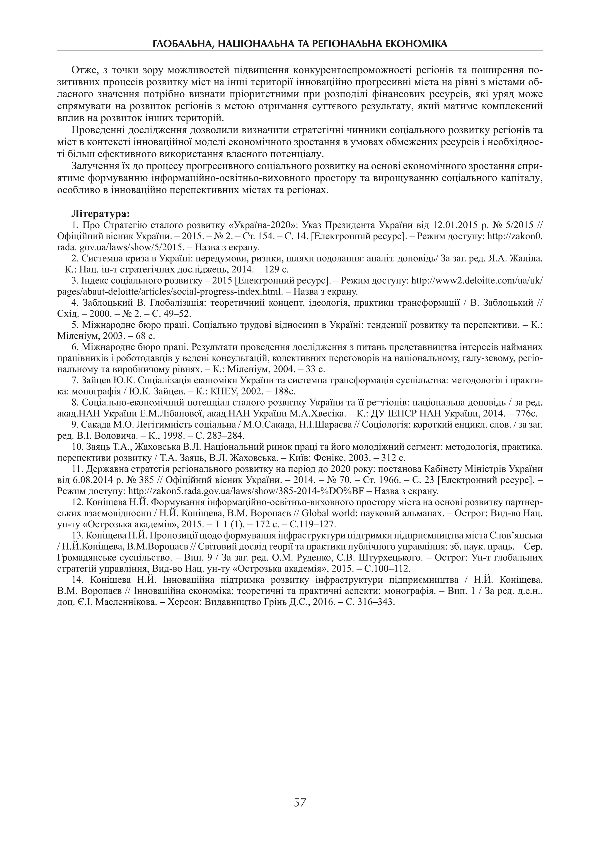 глобальна, національна та регіональна економіка
57
Отже, з точки зору можливостей підвищення конкурентоспро­можності регіонів та поширення по-
зитивних процесів розвитку міст на інші території інноваційно прогресивні міста на рівні з містами об-
ласного значення потрібно визнати пріоритетними при розподілі фінансових ресурсів, які уряд може
спрямувати на розвиток регіонів з метою отримання суттєвого результату, який матиме комплексний
вплив на розвиток інших територій.
Проведенні дослідження дозволили визначити стратегічні чинники соціального розвитку регіонів та
міст в контексті інноваційної моделі економічного зростання в умовах обмежених ресурсів і необхіднос-
ті більш ефективного використання власного потенціалу.
Залучення їх до процесу прогресивного соціального розвитку на основі економічного зростання спри-
ятиме формуванню інформаційно-освітньо-виховного простору та вирощуванню соціального капіталу,
особливо в інноваційно перспективних містах та регіонах.
Література:
1. Про Стратегію сталого розвитку «Україна-2020»: Указ Президента України від 12.01.2015 р. № 5/2015 //
Офіційний вісник України. – 2015. – № 2. – Ст. 154. – С. 14. [Електронний ресурс]. – Режим доступу: http://zakon0.
rada. gov.ua/laws/show/5/2015. – Назва з екрану.
2. Системна криза в Україні: передумови, ризики, шляхи подолання: аналіт. доповідь/ За заг. ред. Я.А. Жаліла.
– К.: Нац. ін-т стратегічних досліджень, 2014. – 129 с.
3. Індекс соціального розвитку – 2015 [Електронний ресурс]. – Режим доступу: http://www2.deloitte.com/ua/uk/
pages/abaut-deloitte/articles/social-рrogress-index.html. – Назва з екрану.
4. Заблоцький В. Глобалізація: теоретичний концепт, ідеологія, практики трансформації / В. Заблоцький //
Схід. – 2000. – № 2. – С. 49–52.
5. Міжнародне бюро праці. Соціально трудові відносини в Україні: тенденції розвитку та перспективи. – К.:
Міленіум, 2003. – 68 с.
6. Міжнародне бюро праці. Результати проведення дослідження з питань представництва інтересів найманих
працівників і роботодавців у ведені консультацій, колективних переговорів на національному, галу-зевому, регіо-
нальному та виробничому рівнях. – К.: Міленіум, 2004. – 33 с.
7. Зайцев Ю.К. Соціалізація економіки України та системна трансформація суспільства: методологія і практи-
ка: монографія / Ю.К. Зайцев. – К.: КНЕУ, 2002. – 188с.
8. Соціально-економічний потенціал сталого розвитку України та її ре¬гіонів: національна доповідь / за ред.
акад.НАН України Е.М.Лібанової, акад.НАН України М.А.Хвесіка. – К.: ДУ ІЕПСР НАН України, 2014. – 776с.
9. Сакада М.О. Легітимність соціальна / М.О.Сакада, Н.І.Шараєва // Соціологія: короткий енцикл. слов. / за заг.
ред. В.І. Воловича. – К., 1998. – С. 283–284.
10. Заяць Т.А., Жаховська В.Л. Національний ринок праці та його молодіжний сегмент: методологія, практика,
перспективи розвитку / Т.А. Заяць, В.Л. Жаховська. – Київ: Фенікс, 2003. – 312 с.
11. Державна стратегія регіонального розвитку на період до 2020 року: постанова Кабінету Міністрів України
від 6.08.2014 р. № 385 // Офіційний вісник України. – 2014. – № 70. – Ст. 1966. – С. 23 [Електронний ресурс]. –
Режим доступу: http://zakon5.rada.gov.ua/laws/show/385-2014-%DO%BF – Назва з екрану.
12. Коніщева Н.Й. Формування інформаційно-освітньо-виховного простору міста на основі розвитку партнер-
ських взаємовідносин / Н.Й. Коніщева, В.М. Воропаєв // Global world: науковий альманах. – Острог: Вид-во Нац.
ун-ту «Острозька академія», 2015. – Т 1 (1). – 172 с. – С.119–127.
13. Коніщева Н.Й. Пропозиції щодо формування інфраструктури підтримки підприємництва міста Слов’янська
/ Н.Й.Коніщева, В.М.Воропаєв // Світовий досвід теорії та практики публічного управління: зб. наук. праць. – Сер.
Громадянське суспільство. – Вип. 9 / За заг. ред. О.М. Руденко, С.В. Штурхецького. – Острог: Ун-т глобальних
стратегій управління, Вид-во Нац. ун-ту «Острозька академія», 2015. – С.100–112.
14.  Коніщева Н.Й. Інноваційна підтримка розвитку інфраструктури підприємництва / Н.Й. Коніщева,
В.М. Воропаєв // Інноваційна економіка: теоретичні та практичні аспекти: монографія. – Вип. 1 / За ред. д.е.н.,
доц. Є.І. Масленнікова. – Херсон: Видавництво Грінь Д.С., 2016. – С. 316–343.
 