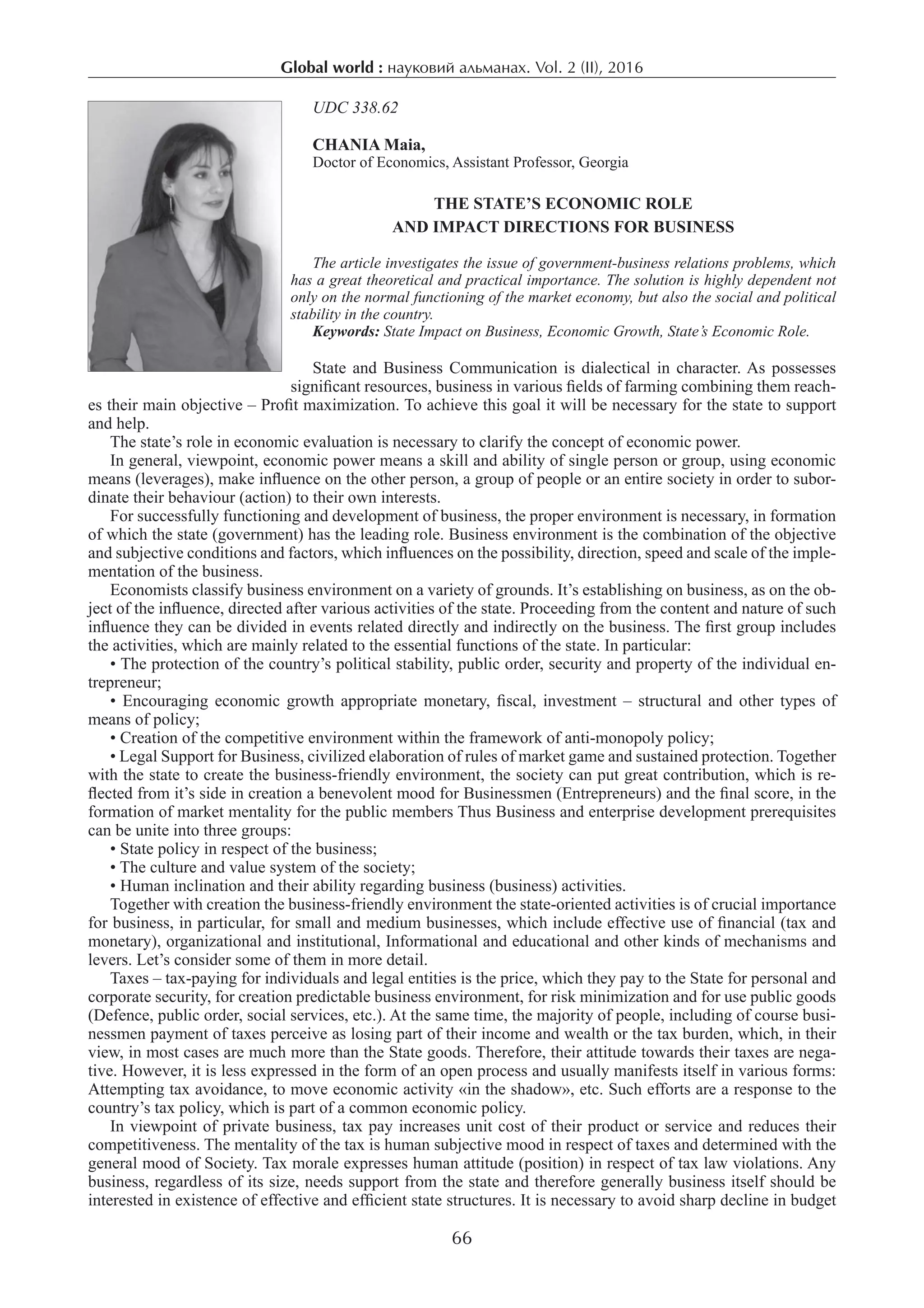Global world : науковий альманах. Vol. 2 (ІI), 2016
66
UDC 338.62
CHANIA Maia,
Doctor of Economics, Assistant Professor, Georgia
The State’s Economic Role
and Impact Directions for Business
The article investigates the issue of government-business relations problems, which
has a great theoretical and practical importance. The solution is highly dependent not
only on the normal functioning of the market economy, but also the social and political
stability in the country.
Keywords: State Impact on Business, Economic Growth, State’s Economic Role.
State and Business Communication is dialectical in character. As possesses
significant resources, business in various fields of farming combining them reach-
es their main objective – Profit maximization. To achieve this goal it will be necessary for the state to support
and help.
The state’s role in economic evaluation is necessary to clarify the concept of economic power.
In general, viewpoint, economic power means a skill and ability of single person or group, using economic
means (leverages), make influence on the other person, a group of people or an entire society in order to subor-
dinate their behaviour (action) to their own interests.
For successfully functioning and development of business, the proper environment is necessary, in formation
of which the state (government) has the leading role. Business environment is the combination of the objective
and subjective conditions and factors, which influences on the possibility, direction, speed and scale of the imple-
mentation of the business.
Economists classify business environment on a variety of grounds. It’s establishing on business, as on the ob-
ject of the influence, directed after various activities of the state. Proceeding from the content and nature of such
influence they can be divided in events related directly and indirectly on the business. The first group includes
the activities, which are mainly related to the essential functions of the state. In particular:
• The protection of the country’s political stability, public order, security and property of the individual en-
trepreneur;
• Encouraging economic growth appropriate monetary, fiscal, investment – structural and other types of
means of policy;
• Creation of the competitive environment within the framework of anti-monopoly policy;
• Legal Support for Business, civilized elaboration of rules of market game and sustained protection. Together
with the state to create the business-friendly environment, the society can put great contribution, which is re-
flected from it’s side in creation a benevolent mood for Businessmen (Entrepreneurs) and the final score, in the
formation of market mentality for the public members Thus Business and enterprise development prerequisites
can be unite into three groups:
• State policy in respect of the business;
• The culture and value system of the society;
• Human inclination and their ability regarding business (business) activities.
Together with creation the business-friendly environment the state-oriented activities is of crucial importance
for business, in particular, for small and medium businesses, which include effective use of financial (tax and
monetary), organizational and institutional, Informational and educational and other kinds of mechanisms and
levers. Let’s consider some of them in more detail.
Taxes – tax-paying for individuals and legal entities is the price, which they pay to the State for personal and
corporate security, for creation predictable business environment, for risk minimization and for use public goods
(Defence, public order, social services, etc.). At the same time, the majority of people, including of course busi-
nessmen payment of taxes perceive as losing part of their income and wealth or the tax burden, which, in their
view, in most cases are much more than the State goods. Therefore, their attitude towards their taxes are nega-
tive. However, it is less expressed in the form of an open process and usually manifests itself in various forms:
Attempting tax avoidance, to move economic activity «in the shadow», etc. Such efforts are a response to the
country’s tax policy, which is part of a common economic policy.
In viewpoint of private business, tax pay increases unit cost of their product or service and reduces their
competitiveness. The mentality of the tax is human subjective mood in respect of taxes and determined with the
general mood of Society. Tax morale expresses human attitude (position) in respect of tax law violations. Any
business, regardless of its size, needs support from the state and therefore generally business itself should be
interested in existence of effective and efficient state structures. It is necessary to avoid sharp decline in budget
 