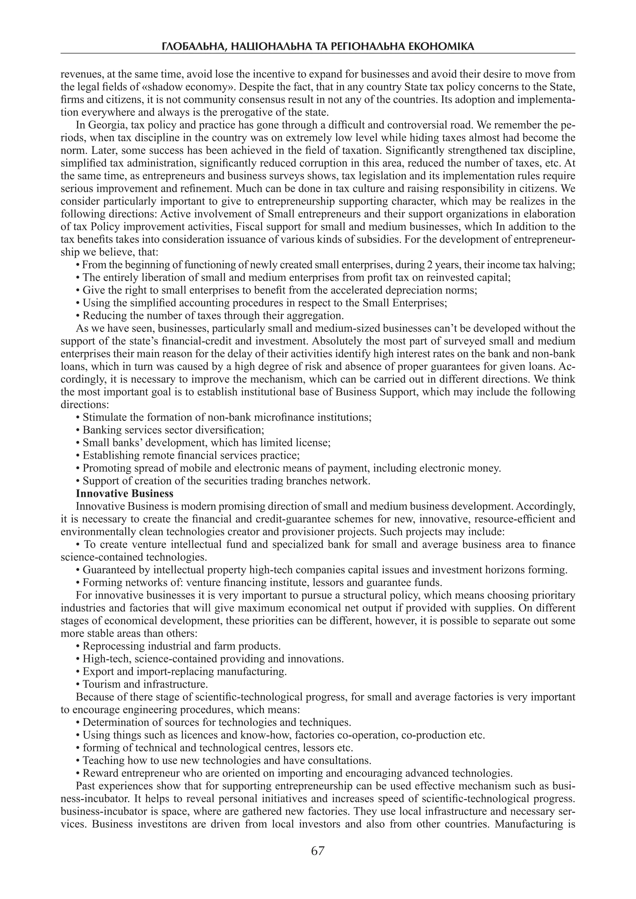 глобальна, національна та регіональна економіка
67
revenues, at the same time, avoid lose the incentive to expand for businesses and avoid their desire to move from
the legal fields of «shadow economy». Despite the fact, that in any country State tax policy concerns to the State,
firms and citizens, it is not community consensus result in not any of the countries. Its adoption and implementa-
tion everywhere and always is the prerogative of the state.
In Georgia, tax policy and practice has gone through a difficult and controversial road. We remember the pe-
riods, when tax discipline in the country was on extremely low level while hiding taxes almost had become the
norm. Later, some success has been achieved in the field of taxation. Significantly strengthened tax discipline,
simplified tax administration, significantly reduced corruption in this area, reduced the number of taxes, etc. At
the same time, as entrepreneurs and business surveys shows, tax legislation and its implementation rules require
serious improvement and refinement. Much can be done in tax culture and raising responsibility in citizens. We
consider particularly important to give to entrepreneurship supporting character, which may be realizes in the
following directions: Active involvement of Small entrepreneurs and their support organizations in elaboration
of tax Policy improvement activities, Fiscal support for small and medium businesses, which In addition to the
tax benefits takes into consideration issuance of various kinds of subsidies. For the development of entrepreneur-
ship we believe, that:
• From the beginning of functioning of newly created small enterprises, during 2 years, their income tax halving;
• The entirely liberation of small and medium enterprises from profit tax on reinvested capital;
• Give the right to small enterprises to benefit from the accelerated depreciation norms;
• Using the simplified accounting procedures in respect to the Small Enterprises;
• Reducing the number of taxes through their aggregation.
As we have seen, businesses, particularly small and medium-sized businesses can’t be developed without the
support of the state’s financial-credit and investment. Absolutely the most part of surveyed small and medium
enterprises their main reason for the delay of their activities identify high interest rates on the bank and non-bank
loans, which in turn was caused by a high degree of risk and absence of proper guarantees for given loans. Ac-
cordingly, it is necessary to improve the mechanism, which can be carried out in different directions. We think
the most important goal is to establish institutional base of Business Support, which may include the following
directions:
• Stimulate the formation of non-bank microfinance institutions;
• Banking services sector diversification;
• Small banks’ development, which has limited license;
• Establishing remote financial services practice;
• Promoting spread of mobile and electronic means of payment, including electronic money.
• Support of creation of the securities trading branches network.
Innovative Business
Innovative Business is modern promising direction of small and medium business development. Accordingly,
it is necessary to create the financial and credit-guarantee schemes for new, innovative, resource-efficient and
environmentally clean technologies creator and provisioner projects. Such projects may include:
• To create venture intellectual fund and specialized bank for small and average business area to finance
science-contained technologies.
• Guaranteed by intellectual property high-tech companies capital issues and investment horizons forming.
• Forming networks of: venture financing institute, lessors and guarantee funds.
For innovative businesses it is very important to pursue a structural policy, which means choosing prioritary
industries and factories that will give maximum economical net output if provided with supplies. On different
stages of economical development, these priorities can be different, however, it is possible to separate out some
more stable areas than others:
• Reprocessing industrial and farm products.
• High-tech, science-contained providing and innovations.
• Export and import-replacing manufacturing.
• Tourism and infrastructure.
Because of there stage of scientific-technological progress, for small and average factories is very important
to encourage engineering procedures, which means:
• Determination of sources for technologies and techniques.
• Using things such as licences and know-how, factories co-operation, co-production etc.
• forming of technical and technological centres, lessors etc.
• Teaching how to use new technologies and have consultations.
• Reward entrepreneur who are oriented on importing and encouraging advanced technologies.
Past experiences show that for supporting entrepreneurship can be used effective mechanism such as busi-
ness-incubator. It helps to reveal personal initiatives and increases speed of scientific-technological progress.
business-incubator is space, where are gathered new factories. They use local infrastructure and necessary ser-
vices. Business investitons are driven from local investors and also from other countries. Manufacturing is
 