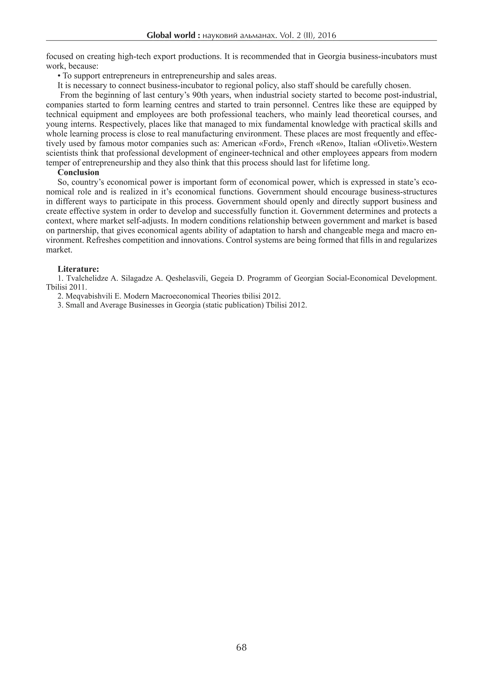 Global world : науковий альманах. Vol. 2 (ІI), 2016
68
focused on creating high-tech export productions. It is recommended that in Georgia business-incubators must
work, because:
• To support entrepreneurs in entrepreneurship and sales areas.
It is necessary to connect business-incubator to regional policy, also staff should be carefully chosen.
From the beginning of last century’s 90th years, when industrial society started to become post-industrial,
companies started to form learning centres and started to train personnel. Centres like these are equipped by
technical equipment and employees are both professional teachers, who mainly lead theoretical courses, and
young interns. Respectively, places like that managed to mix fundamental knowledge with practical skills and
whole learning process is close to real manufacturing environment. These places are most frequently and effec-
tively used by famous motor companies such as: American «Ford», French «Reno», Italian «Oliveti».Western
scientists think that professional development of engineer-technical and other employees appears from modern
temper of entrepreneurship and they also think that this process should last for lifetime long.
Conclusion
So, country’s economical power is important form of economical power, which is expressed in state’s eco-
nomical role and is realized in it’s economical functions. Government should encourage business-structures
in different ways to participate in this process. Government should openly and directly support business and
create effective system in order to develop and successfully function it. Government determines and protects a
context, where market self-adjusts. In modern conditions relationship between government and market is based
on partnership, that gives economical agents ability of adaptation to harsh and changeable mega and macro en-
vironment. Refreshes competition and innovations. Control systems are being formed that fills in and regularizes
market.
Literature:
1. Tvalchelidze A. Silagadze A. Qeshelasvili, Gegeia D. Programm of Georgian Social-Economical Development.
Tbilisi 2011.
2. Meqvabishvili E. Modern Macroeconomical Theories tbilisi 2012.
3. Small and Average Businesses in Georgia (static publication) Tbilisi 2012.
 
