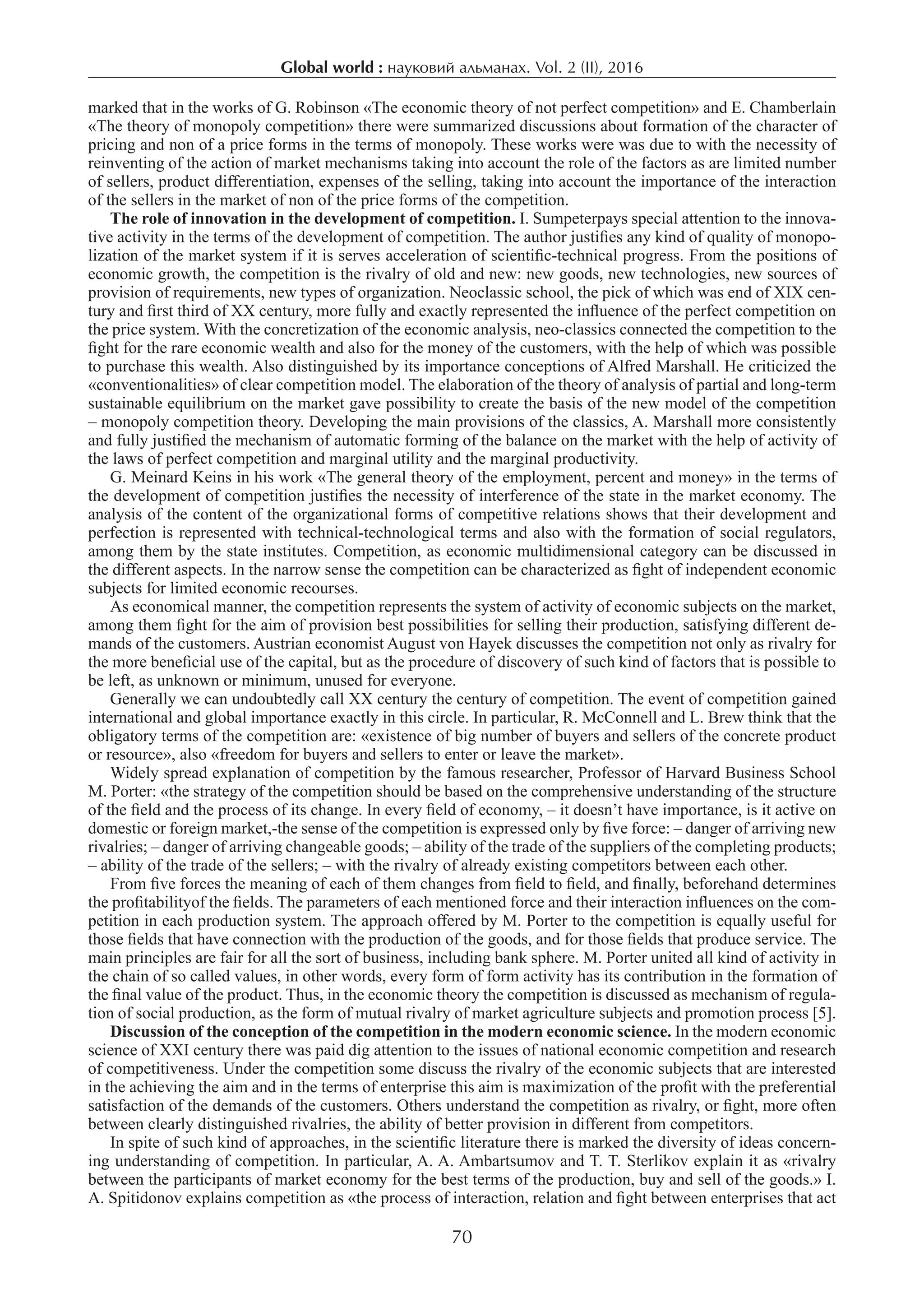 Global world : науковий альманах. Vol. 2 (ІI), 2016
70
marked that in the works of G. Robinson «The economic theory of not perfect competition» and E. Chamberlain
«The theory of monopoly competition» there were summarized discussions about formation of the character of
pricing and non of a price forms in the terms of monopoly. These works were was due to with the necessity of
reinventing of the action of market mechanisms taking into account the role of the factors as are limited number
of sellers, product differentiation, expenses of the selling, taking into account the importance of the interaction
of the sellers in the market of non of the price forms of the competition.
The role of innovation in the development of competition. I. Sumpeterpays special attention to the innova-
tive activity in the terms of the development of competition. The author justifies any kind of quality of monopo-
lization of the market system if it is serves acceleration of scientific-technical progress. From the positions of
economic growth, the competition is the rivalry of old and new: new goods, new technologies, new sources of
provision of requirements, new types of organization. Neoclassic school, the pick of which was end of XIX cen-
tury and first third of XX century, more fully and exactly represented the influence of the perfect competition on
the price system. With the concretization of the economic analysis, neo-classics connected the competition to the
fight for the rare economic wealth and also for the money of the customers, with the help of which was possible
to purchase this wealth. Also distinguished by its importance conceptions of Alfred Marshall. He criticized the
«conventionalities» of clear competition model. The elaboration of the theory of analysis of partial and long-term
sustainable equilibrium on the market gave possibility to create the basis of the new model of the competition
– monopoly competition theory. Developing the main provisions of the classics, A. Marshall more consistently
and fully justified the mechanism of automatic forming of the balance on the market with the help of activity of
the laws of perfect competition and marginal utility and the marginal productivity.
G. Meinard Keins in his work «The general theory of the employment, percent and money» in the terms of
the development of competition justifies the necessity of interference of the state in the market economy. The
analysis of the content of the organizational forms of competitive relations shows that their development and
perfection is represented with technical-technological terms and also with the formation of social regulators,
among them by the state institutes. Competition, as economic multidimensional category can be discussed in
the different aspects. In the narrow sense the competition can be characterized as fight of independent economic
subjects for limited economic recourses.
As economical manner, the competition represents the system of activity of economic subjects on the market,
among them fight for the aim of provision best possibilities for selling their production, satisfying different de-
mands of the customers. Austrian economist August von Hayek discusses the competition not only as rivalry for
the more beneficial use of the capital, but as the procedure of discovery of such kind of factors that is possible to
be left, as unknown or minimum, unused for everyone.
Generally we can undoubtedly call XX century the century of competition. The event of competition gained
international and global importance exactly in this circle. In particular, R. McConnell and L. Brew think that the
obligatory terms of the competition are: «existence of big number of buyers and sellers of the concrete product
or resource», also «freedom for buyers and sellers to enter or leave the market».
Widely spread explanation of competition by the famous researcher, Professor of Harvard Business School
M. Porter: «the strategy of the competition should be based on the comprehensive understanding of the structure
of the field and the process of its change. In every field of economy, – it doesn’t have importance, is it active on
domestic or foreign market,-the sense of the competition is expressed only by five force: – danger of arriving new
rivalries; – danger of arriving changeable goods; – ability of the trade of the suppliers of the completing products;
– ability of the trade of the sellers; – with the rivalry of already existing competitors between each other.
From five forces the meaning of each of them changes from field to field, and finally, beforehand determines
the profitabilityof the fields. The parameters of each mentioned force and their interaction influences on the com-
petition in each production system. The approach offered by M. Porter to the competition is equally useful for
those fields that have connection with the production of the goods, and for those fields that produce service. The
main principles are fair for all the sort of business, including bank sphere. M. Porter united all kind of activity in
the chain of so called values, in other words, every form of form activity has its contribution in the formation of
the final value of the product. Thus, in the economic theory the competition is discussed as mechanism of regula-
tion of social production, as the form of mutual rivalry of market agriculture subjects and promotion process [5].
Discussion of the conception of the competition in the modern economic science. In the modern economic
science of XXI century there was paid dig attention to the issues of national economic competition and research
of competitiveness. Under the competition some discuss the rivalry of the economic subjects that are interested
in the achieving the aim and in the terms of enterprise this aim is maximization of the profit with the preferential
satisfaction of the demands of the customers. Others understand the competition as rivalry, or fight, more often
between clearly distinguished rivalries, the ability of better provision in different from competitors.
In spite of such kind of approaches, in the scientific literature there is marked the diversity of ideas concern-
ing understanding of competition. In particular, A. A. Ambartsumov and T. T. Sterlikov explain it as «rivalry
between the participants of market economy for the best terms of the production, buy and sell of the goods.» I.
A. Spitidonov explains competition as «the process of interaction, relation and fight between enterprises that act
 
