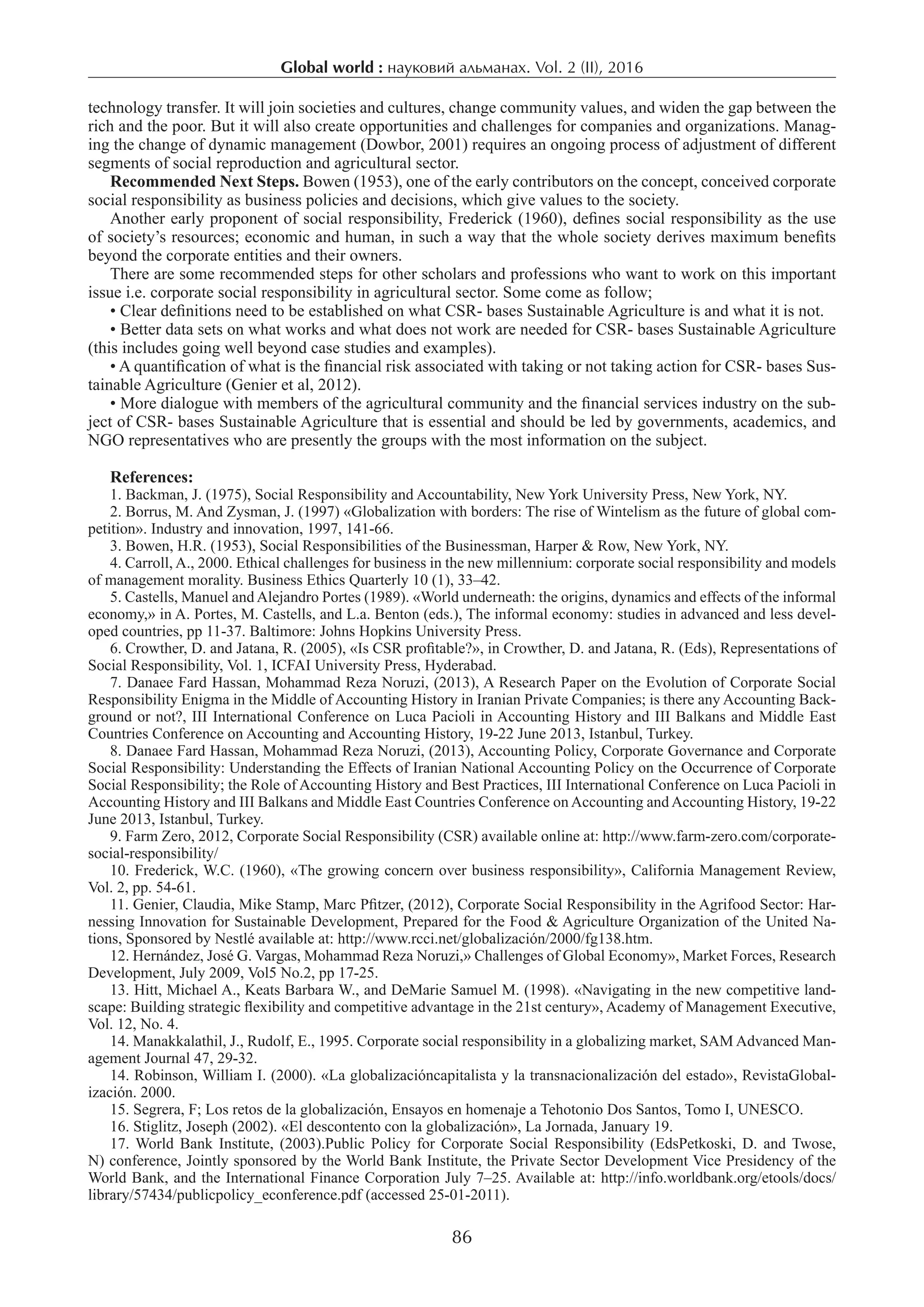 Global world : науковий альманах. Vol. 2 (ІI), 2016
86
technology transfer. It will join societies and cultures, change community values, and widen the gap between the
rich and the poor. But it will also create opportunities and challenges for companies and organizations. Manag-
ing the change of dynamic management (Dowbor, 2001) requires an ongoing process of adjustment of different
segments of social reproduction and agricultural sector.
Recommended Next Steps. Bowen (1953), one of the early contributors on the concept, conceived corporate
social responsibility as business policies and decisions, which give values to the society.
Another early proponent of social responsibility, Frederick (1960), deﬁnes social responsibility as the use
of society’s resources; economic and human, in such a way that the whole society derives maximum beneﬁts
beyond the corporate entities and their owners.
There are some recommended steps for other scholars and professions who want to work on this important
issue i.e. corporate social responsibility in agricultural sector. Some come as follow;
• Clear definitions need to be established on what CSR- bases Sustainable Agriculture is and what it is not.
• Better data sets on what works and what does not work are needed for CSR- bases Sustainable Agriculture
(this includes going well beyond case studies and examples).
• A quantification of what is the financial risk associated with taking or not taking action for CSR- bases Sus-
tainable Agriculture (Genier et al, 2012).
• More dialogue with members of the agricultural community and the financial services industry on the sub-
ject of CSR- bases Sustainable Agriculture that is essential and should be led by governments, academics, and
NGO representatives who are presently the groups with the most information on the subject.
References:
1. Backman, J. (1975), Social Responsibility and Accountability, New York University Press, New York, NY.
2. Borrus, M. And Zysman, J. (1997) «Globalization with borders: The rise of Wintelism as the future of global com-
petition». Industry and innovation, 1997, 141-66.
3. Bowen, H.R. (1953), Social Responsibilities of the Businessman, Harper & Row, New York, NY.
4. Carroll, A., 2000. Ethical challenges for business in the new millennium: corporate social responsibility and models
of management morality. Business Ethics Quarterly 10 (1), 33–42.
5. Castells, Manuel and Alejandro Portes (1989). «World underneath: the origins, dynamics and effects of the informal
economy,» in A. Portes, M. Castells, and L.a. Benton (eds.), The informal economy: studies in advanced and less devel-
oped countries, pp 11-37. Baltimore: Johns Hopkins University Press.
6. Crowther, D. and Jatana, R. (2005), «Is CSR proﬁtable?», in Crowther, D. and Jatana, R. (Eds), Representations of
Social Responsibility, Vol. 1, ICFAI University Press, Hyderabad.
7. Danaee Fard Hassan, Mohammad Reza Noruzi, (2013), A Research Paper on the Evolution of Corporate Social
Responsibility Enigma in the Middle of Accounting History in Iranian Private Companies; is there any Accounting Back-
ground or not?, III International Conference on Luca Pacioli in Accounting History and III Balkans and Middle East
Countries Conference on Accounting and Accounting History, 19-22 June 2013, Istanbul, Turkey.
8. Danaee Fard Hassan, Mohammad Reza Noruzi, (2013), Accounting Policy, Corporate Governance and Corporate
Social Responsibility: Understanding the Effects of Iranian National Accounting Policy on the Occurrence of Corporate
Social Responsibility; the Role of Accounting History and Best Practices, III International Conference on Luca Pacioli in
Accounting History and III Balkans and Middle East Countries Conference on Accounting and Accounting History, 19-22
June 2013, Istanbul, Turkey.
9. Farm Zero, 2012, Corporate Social Responsibility (CSR) available online at: http://www.farm-zero.com/corporate-
social-responsibility/
10. Frederick, W.C. (1960), «The growing concern over business responsibility», California Management Review,
Vol. 2, pp. 54-61.
11. Genier, Claudia, Mike Stamp, Marc Pfitzer, (2012), Corporate Social Responsibility in the Agrifood Sector: Har-
nessing Innovation for Sustainable Development, Prepared for the Food & Agriculture Organization of the United Na-
tions, Sponsored by Nestlé available at: http://www.rcci.net/globalización/2000/fg138.htm.
12. Hernández, José G. Vargas, Mohammad Reza Noruzi,» Challenges of Global Economy», Market Forces, Research
Development, July 2009, Vol5 No.2, pp 17-25.
13. Hitt, Michael A., Keats Barbara W., and DeMarie Samuel M. (1998). «Navigating in the new competitive land-
scape: Building strategic flexibility and competitive advantage in the 21st century», Academy of Management Executive,
Vol. 12, No. 4.
14. Manakkalathil, J., Rudolf, E., 1995. Corporate social responsibility in a globalizing market, SAM Advanced Man-
agement Journal 47, 29-32.
14. Robinson, William I. (2000). «La globalizacióncapitalista y la transnacionalización del estado», RevistaGlobal-
ización. 2000.
15. Segrera, F; Los retos de la globalización, Ensayos en homenaje a Tehotonio Dos Santos, Tomo I, UNESCO.
16. Stiglitz, Joseph (2002). «El descontento con la globalización», La Jornada, January 19.
17. World Bank Institute, (2003).Public Policy for Corporate Social Responsibility (EdsPetkoski, D. and Twose,
N) conference, Jointly sponsored by the World Bank Institute, the Private Sector Development Vice Presidency of the
World Bank, and the International Finance Corporation July 7–25. Available at: http://info.worldbank.org/etools/docs/
library/57434/publicpolicy_econference.pdf (accessed 25-01-2011).
 