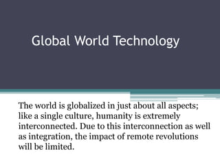 Global World Technology
The world is globalized in just about all aspects;
like a single culture, humanity is extremely
interconnected. Due to this interconnection as well
as integration, the impact of remote revolutions
will be limited.
 
