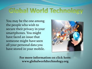 You may be the one among
the people who wish to
secure their privacy in your
smartphones. You might
have faced an issue that
someone might have seen
all your personal data you
have stored in your mobile.
For more information on click here:
www.globalworldtechnology.org
 