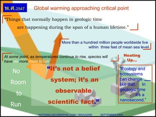 Global warming approaching critical point “ It’s not a belief system; it’s an observable  scientific fact .” No  Room  to  Run NATIONALGEOGRAPHIC.COM / /MAGAZINE  SEPTEMBER 2004 Heating Up… “ Things that normally happen in geologic time are happening during the span of a human lifetime.” More than a hundred million people worldwide live    within  three feet of mean sea level. At some point, as temperatures continue to rise, species will have  no  more  room to run   . “ Ecology and ecosystems can change  like that.  In geologic time  it’s a nanosecond .” พ . ศ . 2547 