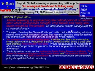 Report: Global warming approaching critical point 'An ecological time-bomb is ticking away‘ “ ระเบิดเวลาทางนิเวศวิทยากำลังเดินหน้าไปเรื่อยๆ ” Monday, January  24, 2005  Posted: 3:59 PM EST (2059 GMT)  http :// www . nationalcenter . org / TSR020905 . html 24  Jan  2005  20:27:39 GMT Source: Reuters พ . ศ . 2548 LONDON, England (AP) -- Global warming is approaching the critical point of no return, after which widespread drought, crop failure and rising sea-levels would be irreversible ,  an international climate change task force warned Monday. The report, "Meeting the Climate Challenge," called on the G- 8  leading industrial nations to cut carbon emissions, double their research spending on green technology and work with India and China to build on the Kyoto Protocol. " An  ecological time-bomb  is ticking away ," said Stephen Byers, who co-chaired the task force with U.S. Republican Senator Olympia Snowe, and is a close confidant of British   Prime Minister Tony Blair.  " World leaders need to recognize that climate change is the single most important long term issue that the planet faces." The independent report, by the   I nstitute for Public Policy Research in Britain,   T he   Center for American Progress in the United States   and  The Australia Institute ,  is timed to coincide with  Blair's commitment  to advance international climate change policy during Britain's G -8  presidency. 